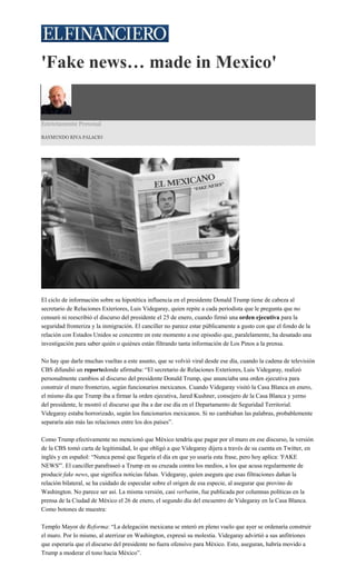 'Fake news… made in Mexico'
Estrictamente Personal
RAYMUNDO RIVA PALACIO
El ciclo de información sobre su hipotética influencia en el presidente Donald Trump tiene de cabeza al
secretario de Relaciones Exteriores, Luis Videgaray, quien repite a cada periodista que le pregunta que no
censuró ni reescribió el discurso del presidente el 25 de enero, cuando firmó una orden ejecutiva para la
seguridad fronteriza y la inmigración. El canciller no parece estar públicamente a gusto con que el fondo de la
relación con Estados Unidos se concentre en este momento a ese episodio que, paralelamente, ha desatado una
investigación para saber quién o quiénes están filtrando tanta información de Los Pinos a la prensa.
No hay que darle muchas vueltas a este asunto, que se volvió viral desde ese día, cuando la cadena de televisión
CBS difundió un reportedonde afirmaba: “El secretario de Relaciones Exteriores, Luis Videgaray, realizó
personalmente cambios al discurso del presidente Donald Trump, que anunciaba una orden ejecutiva para
construir el muro fronterizo, según funcionarios mexicanos. Cuando Videgaray visitó la Casa Blanca en enero,
el mismo día que Trump iba a firmar la orden ejecutiva, Jared Kushner, consejero de la Casa Blanca y yerno
del presidente, le mostró el discurso que iba a dar ese día en el Departamento de Seguridad Territorial.
Videgaray estaba horrorizado, según los funcionarios mexicanos. Si no cambiaban las palabras, probablemente
separaría aún más las relaciones entre los dos países”.
Como Trump efectivamente no mencionó que México tendría que pagar por el muro en ese discurso, la versión
de la CBS tomó carta de legitimidad, lo que obligó a que Videgaray dijera a través de su cuenta en Twitter, en
inglés y en español: “Nunca pensé que llegaría el día en que yo usaría esta frase, pero hoy aplica: 'FAKE
NEWS'”. El canciller parafraseó a Trump en su cruzada contra los medios, a los que acusa regularmente de
producir fake news, que significa noticias falsas. Videgaray, quien asegura que esas filtraciones dañan la
relación bilateral, se ha cuidado de especular sobre el origen de esa especie, al asegurar que provino de
Washington. No parece ser así. La misma versión, casi verbatim, fue publicada por columnas políticas en la
prensa de la Ciudad de México el 26 de enero, el segundo día del encuentro de Videgaray en la Casa Blanca.
Como botones de muestra:
Templo Mayor de Reforma: “La delegación mexicana se enteró en pleno vuelo que ayer se ordenaría construir
el muro. Por lo mismo, al aterrizar en Washington, expresó su molestia. Videgaray advirtió a sus anfitriones
que esperaría que el discurso del presidente no fuera ofensivo para México. Esto, aseguran, habría movido a
Trump a moderar el tono hacia México”.
 