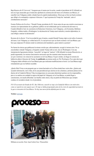 Bajo Reserva de El Universal: “Aseguran que el martes por la noche, cuando el presidente de EU difundió un
tuit en el que anunciaba que el miércoles aprobaría la construcción del muro en la frontera con México, el
canciller Luis Videgaray estaba volando hacia la capital estadounidense. Dicen que se hizo un fuerte reclamo
que obligó a la contraparte a repensar el discurso. Y que la postura de Trump fue ‘matizada’, ante el
extrañamiento mexicano”.
Frentes Políticos de Excélsior: “Donald Trump, presidente de EU, horas antes de que una comitiva mexicana se
reuniera con representantes de su gobierno, publicó un tuit enfatizando que la construcción del muro va.
Cuando difundió el tuit, los secretarios de Relaciones Exteriores, Luis Videgaray, y de Economía, Ildefonso
Guajardo, volaban rumbo a Washington. La declaración de Trump causó molestia y tensión diplomática, lo
cual obligó a matizar la declaración”.
Rozones de La Razón: “Con la novedad de que el martes, cuando Donald Trump colgó su tuit sobre el anuncio
del muro, Luis Videgaray ya volaba hacia EU, lo cual provocó ayer un fuerte reclamo a la Casa Blanca, que
hizo que empezara 45 minutos tarde la conferencia del mandatario, quien matizó su postura”.
No fueron las únicas que publicaron la misma versión que, adicionalmente, recogió el mismo error. No se
encontraban volando Videgaray y Guajardo cuando Trump soltó su tuit, sino en Washington. Con una
interpretación ligeramente distinta, “reescribir” en lugar de “matizar”, CBS difundió la misma filtración de, se
puede argumentar, los mismos funcionarios mexicanos que dos semanas antes buscaron darle
un spin victorioso a la visita de los secretarios en la Casa Blanca. Unspin similar, sin llegar al extremo de
hablar de editar el discurso de Trump, fue publicado esa misma noche en The Washington Post, para decir que
Videgaray había influido en la Casa Blanca para que realizaran modificaciones al texto. La Casa Blanca negó
rotundamente que eso hubiera sucedido.
¿Quién filtró? Esta es una pregunta que se vienen haciendo en Los Pinos desde hace varios días. ¿Quién está
sacando información, real o falsa, de la casa presidencial que aterriza en las columnas y primeras planas de los
diarios de la Ciudad de México? Hay investigaciones en curso para determinar quiénes son los responsables,
pero si se analiza con cuidado la especie del papel de Videgaray en la Casa Blanca, se podrá llegar a
conclusiones, sin mucha dificultad. Las huellas están claras y hay un patrón de filtraciones que siempre
conduce al vecindario donde vive el presidente.
P.D. El secretario de Estado de EU, Rex Tillerson, canceló su viaje a la Ciudad de México este miércoles,
como se reportó en este espacio ayer. El viaje se había programado antes de la crisis de seguridad nacional en
la que se encuentra la Casa Blanca. No hay una nueva fecha definida para la visita.
Twitter: @rivapa
Militares en acción. Foto: Juan Carlos Cruz / Procesofoto
 