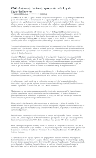 ONG alertan ante inminente aprobación de la Ley de
Seguridad Interior
POR GLORIA LETICIA DÍAZ , 14 FEBRERO, 2017NACIONAL
CIUDAD DE MÉXICO (apro).- Ante el riesgo de que sea aprobada la Ley de Seguridad Interior
y con ello se favorezca la militarización de la seguridad pública, activistas y académicos
exigieron a los legisladores tomar en consideración la “experiencia empírica” de los últimos diez
años, en los que se ha incrementado la violencia y las violaciones a derechos humanos a partir de
que las fuerzas armadas incrementaron su presencia en labores propias de autoridades civiles.
En rueda de prensa, activistas advirtieron que “la Ley de Seguridad Interior representa una
afrenta a las recomendaciones que diversos organismos internacionales han dado a México”,
además de que la experiencia de diez años ha demostrado que el despliegue militar ha sido
“riesgoso para la población y poco efectivo para lograr la reducción de la violencia
desencadenada desde la implementación de la estrategia de seguridad contra el narcotráfico”.
Las organizaciones destacaron que existe evidencia de “graves casos de tortura, detenciones arbitrarias,
desapariciones y ejecuciones a manos de militares”, por lo que esos factores deben ser tomados en cuenta
antes de aprobar una ley que a todas luces es contraria a la Constitución y a la legislación internacional en
materia de derechos humanos.
Alejandro Madrazo, académico del Centro de Investigación y Docencia Económicas (CIDE),
sostuvo que después de diez años de que “la militarización ha sido la política pública”, aplicada a
la seguridad nacional, “las bases de datos, los informes, los análisis de órganos internacionales,
los análisis de la academia y del propio Instituto Belisario Domínguez del Senado, lo que nos
dicen es que hay fuertes señales de alarma” si se aprueba la Ley de Seguridad Interior.
El investigador destacó que de acuerdo con análisis sobre el despliegue militar durante la gestión
de Felipe Calderón, del 2006 al 2011, la aplicación de operativos conjuntos significó un
incremento de la violencia y una demostración de la letalidad de las fuerzas armadas.
Al señalar que a escala municipal se registró durante ese periodo “una explosión de los
homicidios”, agregó que los registros pasaron de ocho homicidios por cada 100 mil habitantes a
una tasa superior de 24 homicidios por cada 100 mil habitantes.
Madrazo agregó que en acciones de combate los homicidios aumentaron 6%, “pero si en ese
combate participaban las fuerzas armadas, ese incremento es de 8%, y específicamente si
participó la Sedena el incremento en promedio es de 9%, un dato que tendría que tomarse en
cuenta si es que se pretende regular la militarización”.
El investigador dio datos aún más contundentes, al señalar que el índice de letalidad de las
fuerzas armadas y de las policías alcanzó niveles “inaceptables, al grado de que es tan alta que es
incalculable, pues no existen heridos y sólo se reportan muertos, lo que hemos llamado eventos
de letalidad perfecta”.
Del análisis de los eventos o enfrentamientos en los que participaron las fuerzas castrenses de
2006 a 2011, la investigación de Madrazo identificó que aquellos en los que sólo se registraron
bajas mortales representaron “37% de los combates, pero aportan 90% de los muertos”.
Entre los riesgos de aprobar dicha ley destaca la invasión de competencias del fuero civil por la
castrense, sobre todo en lo que compete a la procuración de justicia, alertó el director ejecutivo de
la Comisión Mexicana de Defensa y Promoción de los Derechos Humanos (CMDPDH), José
Antonio Guevara.
Al señalar que es una ley que significa “un golpe para los derechos humanos, porque puede
facilitar la comisión de abusos”, y que no está sola sino que forma parte de una estrategia global,
Guevara destacó que en la iniciativa de reforma al Código de Procedimientos Penales, presentada
por el diputado priista César Camacho Quiroz, se incluyen “disposiciones que le dan a la
Procuraduría de Justicia Militar facultades que son invasivas, como la de ingresar a los
 