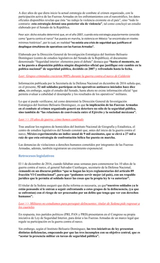 A diez años de que diera inicio la actual estrategia de combate al crimen organizado, con la
participación activa de las Fuerzas Armadas en los enfrentamientos con el narcotráfico, los datos
oficiales disponibles revelan que ésta “no redujo la violencia existente en el país”, sino “todo lo
contrario: esta estrategia detonó una posterior ola de violencia”, tal como concluyó un estudio
elaborado por el Senado de la República.
Peor aún: dicho estudio determinó que, en el año 2007, cuando esta estrategia popularmente conocida
como “guerra contra el narco” fue puesta en marcha, la violencia en México “se encontraba en niveles
mínimos históricos”, por lo cual, en realidad “no existía una crisis de seguridad que justificara el
despliegue simultáneo de operativos con las Fuerzas Armadas”.
Elaborado por la Dirección General de Investigación Estratégica del Instituto Belisario
Domínguez (centro de estudios legislativos del Senado de la República), el documento
denominado “Seguridad interior: elementos para el debate” destaca que “hasta el momento, no
se ha puesto a disposición pública ningún diagnóstico oficial que justifique este cambio en la
política nacional” de seguridad pública, decidido en 2007 y refrendado hasta la fecha.
Leer: Grupos criminales crecieron 900% durante la guerra contra el narco de Calderón
Información publicada por la Secretaría de la Defensa Nacional en diciembre de 2016 señala que,
en el presente, 52 mil soldados participan en los operativos antinarco iniciados hace diez
años, sin embargo, según el estudio del Senado, hasta ahora no existe información oficial “que
permita evaluar a cabalidad el desempeño y los resultados de los operativos” militares.
Lo que sí puede verificarse, tal como determinó la Dirección General de Investigación
Estratégica del Instituto Belisario Domínguez, es que la implicación de las Fuerzas Armadas
en el combate al crimen organizado generó un deterioro no sólo de la seguridad pública,
sino también de “las relaciones de convivencia entre el Ejército y la sociedad mexicana”.
Leer >> 10 años de guerra: cómo hemos cambiado
Tras analizar los registros de homicidios del Instituto Nacional de Geografía y Estadística, el
centro de estudios legislativos del Senado constató que, antes del inicio de la guerra contra el
narco, México experimentaba un índice anual de 9 mil asesinatos, que se elevó a 27 mil a
raíz de que esta estrategia de confrontación bélica fue puesta en marcha.
Las denuncias de violaciones a derechos humanos cometidos por integrantes de las Fuerzas
Armadas, además, también registraron un crecimiento exponencial.
Retrocesos legislativos
El 1 de diciembre de 2016, cuando faltaban unas semanas para conmemorar los 10 años de la
guerra contra el narco, el general Salvador Cienfuegos, secretario de la Defensa Nacional,
demandó en un discurso público “que se hagan las leyes reglamentarias del artículo 89
fracción VI Constitucional”, para que “podamos servir mejor (al país), con un respaldo
jurídico que le permita al soldado hacer las cosas que la propia ley le va autorizar”.
El titular de la Sedena aseguró que dicha reforma es necesaria, ya que“nuestros soldados ya le
están pensando si le entran a seguir enfrentando a estos grupos de la delincuencia, (ya que
se enfrentan) con el riesgo de ser procesados por un delito que tenga que ver con derechos
humanos”.
Leer >> Militares no estudiamos para perseguir delincuentes: titular de Sedena pide regresar a
los cuarteles
En respuesta, tres partidos políticos (PRI, PAN y PRD) presentaron en el Congreso su propia
iniciativa de Ley de Seguridad Interior, para dotar a las Fuerzas Armadas de un marco legal que
regule su participación en la guerra contra el narco.
Sin embargo, según el Instituto Belisario Domínguez, las tres iniciativas de ley presentan
distintas deficiencias, empezando por que las tres incumplen con su objetivo central, que es
“acotar la presencia militar en tareas de seguridad pública”.
 