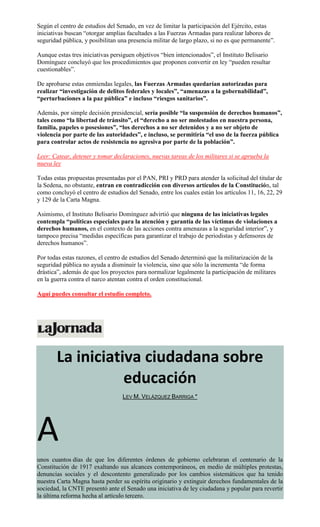Según el centro de estudios del Senado, en vez de limitar la participación del Ejército, estas
iniciativas buscan “otorgar amplias facultades a las Fuerzas Armadas para realizar labores de
seguridad pública, y posibilitan una presencia militar de largo plazo, si no es que permanente”.
Aunque estas tres iniciativas persiguen objetivos “bien intencionados”, el Instituto Belisario
Domínguez concluyó que los procedimientos que proponen convertir en ley “pueden resultar
cuestionables”.
De aprobarse estas enmiendas legales, las Fuerzas Armadas quedarían autorizadas para
realizar “investigación de delitos federales y locales”, “amenazas a la gobernabilidad”,
“perturbaciones a la paz pública” e incluso “riesgos sanitarios”.
Además, por simple decisión presidencial, sería posible “la suspensión de derechos humanos”,
tales como “la libertad de tránsito”, el “derecho a no ser molestados en nuestra persona,
familia, papeles o posesiones”, “los derechos a no ser detenidos y a no ser objeto de
violencia por parte de las autoridades”, e incluso, se permitiría “el uso de la fuerza pública
para controlar actos de resistencia no agresiva por parte de la población”.
Leer: Catear, detener y tomar declaraciones, nuevas tareas de los militares si se aprueba la
nueva ley
Todas estas propuestas presentadas por el PAN, PRI y PRD para atender la solicitud del titular de
la Sedena, no obstante, entran en contradicción con diversos artículos de la Constitución, tal
como concluyó el centro de estudios del Senado, entre los cuales están los artículos 11, 16, 22, 29
y 129 de la Carta Magna.
Asimismo, el Instituto Belisario Domínguez advirtió que ninguna de las iniciativas legales
contempla “políticas especiales para la atención y garantía de las víctimas de violaciones a
derechos humanos, en el contexto de las acciones contra amenazas a la seguridad interior”, y
tampoco precisa “medidas específicas para garantizar el trabajo de periodistas y defensores de
derechos humanos”.
Por todas estas razones, el centro de estudios del Senado determinó que la militarización de la
seguridad pública no ayuda a disminuir la violencia, sino que sólo la incrementa “de forma
drástica”, además de que los proyectos para normalizar legalmente la participación de militares
en la guerra contra el narco atentan contra el orden constitucional.
Aquí puedes consultar el estudio completo.
La iniciativa ciudadana sobre
educación
LEV M. VELÁZQUEZ BARRIGA *
A
unos cuantos días de que los diferentes órdenes de gobierno celebraran el centenario de la
Constitución de 1917 exaltando sus alcances contemporáneos, en medio de múltiples protestas,
denuncias sociales y el descontento generalizado por los cambios sistemáticos que ha tenido
nuestra Carta Magna hasta perder su espíritu originario y extinguir derechos fundamentales de la
sociedad, la CNTE presentó ante el Senado una iniciativa de ley ciudadana y popular para revertir
la última reforma hecha al artículo tercero.
 