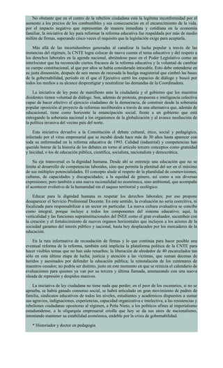 No obstante que en el centro de la rebelión ciudadana está la legítima inconformidad por el
aumento a los precios de los combustibles y sus consecuencias en el encarecimiento de la vida,
por el impacto negativo que representan de manera inmediata y cotidiana en la economía
familiar, la iniciativa de ley para reformar la reforma educativa fue respaldada por más de medio
millón de firmas, superando cinco veces el requisito que la legislación exige para aceptarla.
Más allá de las incertidumbres generadas al canalizar la lucha popular a través de las
instancias del régimen, la CNTE logra colocar de nueva cuenta el tema educativo y del respeto a
los derechos laborales en la agenda nacional, abriéndose paso en el Poder Legislativo como un
interlocutor que ha reconocido ciertos fracasos de la reforma educativa y la voluntad de cambiar
su cuerpo constitucional, al que por años se había considerado intocable. Esto debe entenderse en
su justa dimensión, después de seis meses de recesada la huelga magisterial que cimbró las bases
de la gobernabilidad, periodo en el que el Ejecutivo cerró los espacios de diálogo y buscó por
todos los medios a su alcance desprestigiar y neutralizar las demandas de la Coordinadora.
La iniciativa de ley pone de manifiesto ante la ciudadanía y el gobierno que los maestros
disidentes tienen voluntad de diálogo. Son, además de protesta, propuesta e inteligencia colectiva
capaz de hacer efectivo el ejercicio ciudadano de la democracia, de construir desde la soberanía
popular oposición al proyecto de reformas neoliberales a través de una alternativa que, además de
educacional, tiene como horizonte la emancipación social, frente a un gobierno que está
entregando la soberanía nacional a los organismos de la globalización y al avance neofascista de
la política invasiva del vecino país del norte.
Esta iniciativa devuelve a la Constitución el debate cultural, ético, social y pedagógico,
infectado por el virus empresarial que se incubó desde hace más de 30 años hasta aparecer con
toda su enfermedad en la reforma educativa de 1993. Calidad (industrial) y competencias han
querido borrar de la historia de los debates en torno al artículo tercero conceptos como gratuidad
y laicidad, o los de educación pública, científica, socialista, nacionalista y democrática.
Su eje transversal es la dignidad humana. Desde ahí se entreteje una educación que no se
limita al desarrollo de competencias laborales, sino que permita la plenitud del ser en el máximo
de sus múltiples potencialidades. El concepto alude al respeto de la pluralidad de cosmovisiones,
culturas, de capacidades y discapacidades; a la equidad de género, así como a sus diversas
expresiones; pero también a una nueva racionalidad no económica, sino ambiental, que acompañe
el acontecer evolutivo de la humanidad sin el saqueo territorial y ecológico.
Educar para la dignidad humana es respetar los derechos laborales; por eso propone
desaparecer el Servicio Profesional Docente. En este sentido, la evaluación no sería coercitiva, ni
focalizada para responsabilizar a un sector en particular. La nueva cultura evaluativa se concibe
como integral, porque incluye a todos los componentes del sistema educativo; aquí, la
verticalidad y las funciones suprainstitucionales del INEE como el gran evaluador, sucumben con
la creación y el fortalecimiento de nuevos órganos horizontales que incluyen a los actores de la
sociedad garantes del interés público y nacional, hasta hoy desplazados por los mercaderes de la
educación.
En la ruta informativa de recaudación de firmas y lo que continúa para hacer posible una
eventual reforma de la reforma, también está implícita la plataforma política de la CNTE para
hacer visibles temas que no han sido resueltos: la liberación de alrededor de 40 encarcelados tan
sólo en esta última etapa de lucha; justicia y atención a las víctimas, que suman decenas de
heridos y asesinados por defender la educación pública; la reinstalación de los centenares de
maestros cesados; no podría ser distinto, justo en este momento en que se reinicia el calendario de
evaluaciones para quienes ya van por su tercera y última llamada, amenazando con una nueva
oleada de represión y despidos masivos.
La iniciativa de ley ciudadana no tiene nada que perder; en el peor de los escenarios, si no se
aprueba, se habrá ganado consenso social, se habrá articulado un gran movimiento de padres de
familia, sindicatos educativos de todos los niveles, estudiantes y académicos dispuestos a sumar
sus agravios, indignaciones, experiencias, capacidad organizativa e intelectiva, a las resistencias y
rebeliones ciudadanas opositoras al régimen, a Peña Nieto, a los políticos afines al imperialismo
estadunidense, a la oligarquía empresarial criolla que hoy se da sus aires de nacionalismo,
intentando mantener su estabilidad económica, endeble por la crisis de gobernabilidad.
* Historiador y doctor en pedagogía
 