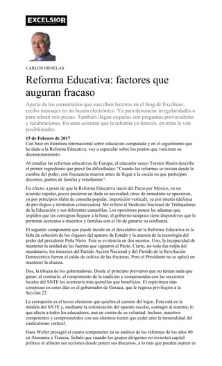 CARLOS ORNELAS
Reforma Educativa: factores que
auguran fracaso
Aparte de los comentarios que suscriben lectores en el blog de Excélsior,
recibo mensajes en mi buzón electrónico. Ya para denunciar irregularidades o
para rebatir mis piezas. También llegan esquelas con preguntas provocadoras
y lucubraciones. En unas asientan que la reforma ya feneció, en otras le ven
posibilidades.
15 de Febrero de 2017
Con base en literatura internacional sobre educación comparada y en el seguimiento que
he dado a la Reforma Educativa, voy a especular sobre los puntos que vaticinan su
desmoronamiento.
Al estudiar las reformas educativas de Europa, el educador sueco Torsten Husén describe
el primer ingrediente que prevé las dificultades: “Cuando las reformas se inician desde la
cumbre del poder, con frecuencia mueren antes de llegar a la escala en que participan
docentes, padres de familia y estudiantes”.
En efecto, a pesar de que la Reforma Educativa nació del Pacto por México, en un
acuerdo cupular, pocos pusieron en duda su necesidad; otros de inmediato se opusieron,
ya por principios (falta de consulta popular, imposición vertical), ya por interés (defensa
de privilegios y territorios colonizados). Me refiero al Sindicato Nacional de Trabajadores
de la Educación y sus diferentes camarillas. Los opositores ponen las aduanas que
impiden que las consignas lleguen a la base; el gobierno tampoco tiene dispositivos que le
permitan acercarse a maestros y familias con el fin de ganarse su confianza.
El segundo componente que puede incidir en el descalabro de la Reforma Educativa es la
falta de cohesión de los órganos del aparato de Estado y la anemia de la tecnología del
poder del presidente Peña Nieto. Ésta se evidencia en dos asuntos. Uno, la incapacidad de
mantener la unidad de las fuerzas que signaron el Pacto. Cierto, no todo fue culpa del
mandatario, los intereses del Partido Acción Nacional y del Partido de la Revolución
Democrática fueron el caldo de cultivo de las fracturas. Pero el Presidente no se aplicó en
mantener la alianza.
Dos, la tibieza de los gobernadores. Desde el principio previeron que no tenían nada que
ganar; al contrario, el rompimiento de la tradición y componendas con las secciones
locales del SNTE les acarrearía más querellas que beneficios. El espécimen más
conspicuo en estos días es el gobernador de Oaxaca, que le regresa privilegios a la
Sección 22.
La corrupción es el tercer elemento que quiebra el camino del logro. Ésta está en la
médula del SNTE y, mediante la colonización del aparato escolar, contagió al sistema; lo
que afecta a todos los educadores, aun en contra de su voluntad. Incluso, maestros
competentes y comprometidos con sus alumnos tienen que ceder ante la inmoralidad del
sindicalismo vertical.
Hans Weiler presagió el cuarto componente en su análisis de las reformas de los años 80
en Alemania y Francia. Señaló que cuando los grupos dirigentes no invierten capital
político ni alinean sus acciones donde ponen sus discursos, a lo más que pueden aspirar es
 
