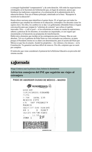 a conseguir legitimidad “compensatoria” y de corta duración. Allí están las negociaciones
extralegales en la Secretaría de Gobernación que, en lugar de aminorar, parece que
fortalecen las tradiciones corporativas y la colonización de la administración de la
educación básica. Ésta era el blanco principal, sintetizado en la frase: “Recuperar la
rectoría de la educación”.
Husén ofrece nociones para identificar el quinto factor. Él, al igual que casi todos los
académicos que estudian las reformas en la educación, contempla a los docentes como los
sujetos clave. Sin ellos, los cambios no se dan. Los gobernantes obtendrán frutos si logran
convencerlos para que rompan la “cobertura de cemento” que sofoca el espíritu
innovador. Pero —y allí el quid— si los reformistas no toman en cuenta las aspiraciones,
saberes y prácticas de los docentes, ni escuchan sus inquietudes, es casi seguro que
encaminarán a la bancarrota sus propuestas de transformación.
Habrá otros elementos que incidan en las contingencias para el fracaso. Mas no será
absoluto. Tal vez el gobierno de Peña Nieto no verá coronados sus esfuerzos, en parte
porque el Presidente mismo no se afanó con determinación, pero el acierto del Pacto por
México es que fue al corazón. Asentó los propósitos —los valiosos y los inicuos— en la
Constitución. Ya garantizó una base difícil de remover. Por ello, conjeturo que no caerá
por completo.
El miércoles que viene consideraré el potencial de la Reforma Educativa en provecho del
sistema escolar.
Niega Córdova usar la primera clase; boletos lo desmienten
Advierten consejeros del INE que seguirán sus viajes al
extranjero
 