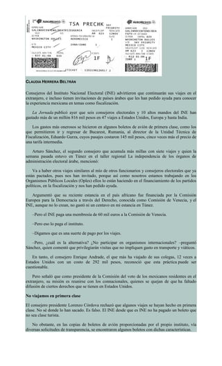 CLAUDIA HERRERA BELTRÁN
Consejeros del Instituto Nacional Electoral (INE) advirtieron que continuarán sus viajes en el
extranjero, e incluso tienen invitaciones de países árabes que les han pedido ayuda para conocer
la experiencia mexicana en temas como fiscalización.
La Jornada publicó ayer que seis consejeros electorales y 10 altos mandos del INE han
gastado más de un millón 816 mil pesos en 47 viajes a Estados Unidos, Europa y hasta India.
Los gastos más onerosos se hicieron en algunos boletos de avión de primera clase, como los
que permitieron ir y regresar de Bucarest, Rumania, al director de la Unidad Técnica de
Fiscalización, Eduardo Gurza, cuyos pasajes costaron 145 mil pesos, cinco veces más el precio de
una tarifa intermedia.
Arturo Sánchez, el segundo consejero que acumula más millas con siete viajes y quien la
semana pasada estuvo en Túnez en el taller regional La independencia de los órganos de
administración electoral árabe, mencionó:
Va a haber otros viajes similares al mío de otros funcionarios y consejeros electorales que ya
están pactados, pues nos han invitado, porque así como nosotros estamos trabajando en los
Organismos Públicos Locales (Oples) ellos lo están haciendo en el financiamiento de los partidos
políticos, en la fiscalización y nos han pedido ayuda.
Argumentó que su reciente estancia en el país africano fue financiada por la Comisión
Europea para la Democracia a través del Derecho, conocida como Comisión de Venecia, y el
INE, aunque no lo crean, no gastó ni un centavo en mi estancia en Túnez.
–Pero el INE paga una membresía de 60 mil euros a la Comisión de Venecia.
–Pero eso lo paga el instituto.
–Digamos que es una suerte de pago por los viajes.
–Pero, ¿cuál es la alternativa? ¿No participar en organismos internacionales? –preguntó
Sánchez, quien comentó que privilegiarán visitas que no impliquen gasto en transporte y viáticos.
En tanto, el consejero Enrique Andrade, el que más ha viajado de sus colegas, 12 veces a
Estados Unidos con un costo de 292 mil pesos, reconoció que esta práctica puede ser
cuestionable.
Pero señaló que como presidente de la Comisión del voto de los mexicanos residentes en el
extranjero, su misión es reunirse con los connacionales, quienes se quejan de que ha faltado
difusión de ciertos derechos que se tienen en Estados Unidos.
No viajamos en primera clase
El consejero presidente Lorenzo Córdova rechazó que algunos viajes se hayan hecho en primera
clase. No sé donde lo han sacado. Es falso. El INE desde que es INE no ha pagado un boleto que
no sea clase turista.
No obstante, en las copias de boletos de avión proporcionadas por el propio instituto, vía
diversas solicitudes de transparencia, se encontraron algunos boletos con dichas características.
 
