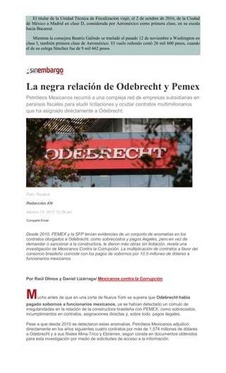 El titular de la Unidad Técnica de Fiscalización viajó, el 2 de octubre de 2016, de la Ciudad
de México a Madrid en clase D, considerada por Aeroméxico como primera clase, en su escala
hacia Bucarest.
Mientras la consejera Beatriz Galindo se trasladó el pasado 12 de noviembre a Washington en
clase I, también primera clase de Aeroméxico. El vuelo redondo costó 26 mil 600 pesos, cuando
el de su colega Sánchez fue de 9 mil 662 pesos.
La negra relación de Odebrecht y Pemex
Petróleos Mexicanos recurrió a una compleja red de empresas subsidiarias en
paraísos fiscales para eludir licitaciones y ocultar contratos multimillonarios
que ha asignado directamente a Odebrecht.
Foto: Reuters
Redacción AN
febrero 15, 2017 10:39 am
Compartir Email
Desde 2010, PEMEX y la SFP tenían evidencias de un conjunto de anomalías en los
contratos otorgados a Odebrecht, como sobrecostos y pagos ilegales, pero en vez de
demandar o sancionar a la constructora, le dieron más obras sin licitación, revela una
investigación de Mexicanos Contra la Corrupción. La multiplicación de contratos a favor del
consorcio brasileño coincide con los pagos de sobornos por 10.5 millones de dólares a
funcionarios mexicanos
Por Raúl Olmos y Daniel Lizárraga/ Mexicanos contra la Corrupción
Mucho antes de que en una corte de Nueva York se supiera que Odebrecht había
pagado sobornos a funcionarios mexicanos, ya se habían detectado un cúmulo de
irregularidades en la relación de la constructora brasileña con PEMEX, como sobrecostos,
incumplimientos en contratos, asignaciones directas y, sobre todo, pagos ilegales.
Pese a que desde 2010 se detectaron estas anomalías, Petróleos Mexicanos adjudicó
directamente en los años siguientes cuatro contratos por más de 1,574 millones de dólares
a Odebrecht y a sus filiales Mina-Trico y Ebramex, según consta en documentos obtenidos
para esta investigación por medio de solicitudes de acceso a la información.
 
