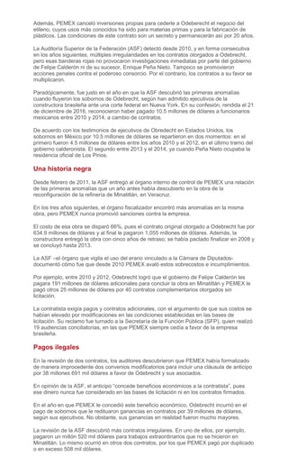 Además, PEMEX canceló inversiones propias para cederle a Odeberecht el negocio del
etileno, cuyos usos más conocidos ha sido para materias primas y para la fabricación de
plásticos. Las condiciones de este contrato son un secreto y permanecerán así por 20 años.
La Auditoría Superior de la Federación (ASF) detectó desde 2010, y en forma consecutiva
en los años siguientes, múltiples irregularidades en los contratos otorgados a Odebrecht,
pero esas banderas rojas no provocaron investigaciones inmediatas por parte del gobierno
de Felipe Calderón ni de su sucesor, Enrique Peña Nieto. Tampoco se promovieron
acciones penales contra el poderoso consorcio. Por el contrario, los contratos a su favor se
multiplicaron.
Paradójicamente, fue justo en el año en que la ASF descubrió las primeras anomalías
cuando fluyeron los sobornos de Odebrecht, según han admitido ejecutivos de la
constructora brasileña ante una corte federal en Nueva York. En su confesión, rendida el 21
de diciembre de 2016, reconocieron haber pagado 10.5 millones de dólares a funcionarios
mexicanos entre 2010 y 2014, a cambio de contratos.
De acuerdo con los testimonios de ejecutivos de Obredecht en Estados Unidos, los
sobornos en México por 10.5 millones de dólares se repartieron en dos momentos: en el
primero fueron 4.5 millones de dólares entre los años 2010 y el 2012, en el último tramo del
gobierno calderonista. El segundo entre 2013 y el 2014, ya cuando Peña Nieto ocupaba la
residencia oficial de Los Pinos.
Una historia negra
Desde febrero de 2011, la ASF entregó al órgano interno de control de PEMEX una relación
de las primeras anomalías que un año antes había descubierto en la obra de la
reconfiguración de la refinería de Minatitlán, en Veracruz.
En los tres años siguientes, el órgano fiscalizador encontró más anomalías en la misma
obra, pero PEMEX nunca promovió sanciones contra la empresa.
El costo de esa obra se disparó 66%, pues el contrato original otorgado a Odebrecht fue por
634.9 millones de dólares y al final le pagaron 1,055 millones de dólares. Además, la
constructora entregó la obra con cinco años de retraso; se había pactado finalizar en 2008 y
se concluyó hasta 2013.
La ASF –el órgano que vigila el uso del erario vinculado a la Cámara de Diputados-
documentó cómo fue que desde 2010 PEMEX avaló estos sobrecostos e incumplimientos.
Por ejemplo, entre 2010 y 2012, Odebrecht logró que el gobierno de Felipe Calderón les
pagara 191 millones de dólares adicionales para concluir la obra en Minatitlán y PEMEX le
pagó otros 25 millones de dólares por 40 contratos complementarios otorgados sin
licitación.
La contratista exigía pagos y contratos adicionales, con el argumento de que sus costos se
habían elevado por modificaciones en las condiciones establecidas en las bases de
licitación. Su reclamo fue turnado a la Secretaría de la Función Pública (SFP), quien realizó
19 audiencias conciliatorias, en las que PEMEX siempre cedía a favor de la empresa
brasileña.
Pagos ilegales
En la revisión de dos contratos, los auditores descubrieron que PEMEX había formalizado
de manera improcedente dos convenios modificatorios para incluir una cláusula de anticipo
por 38 millones 691 mil dólares a favor de Odebrecht y sus asociados.
En opinión de la ASF, el anticipo “concede beneficios económicos a la contratista”, pues
ese dinero nunca fue considerado en las bases de licitación ni en los contratos firmados.
En el año en que PEMEX le concedió este beneficio económico, Odebrecht incurrió en el
pago de sobornos que le redituaron ganancias en contratos por 39 millones de dólares,
según sus ejecutivos. No obstante, sus ganancias en realidad fueron mucho mayores.
La revisión de la ASF descubrió más contratos irregulares. En uno de ellos, por ejemplo,
pagaron un millón 520 mil dólares para trabajos extraordinarios que no se hicieron en
Minatitlán. Lo mismo ocurrió en otros dos contratos, por los que PEMEX pagó por duplicado
o en exceso 508 mil dólares.
 