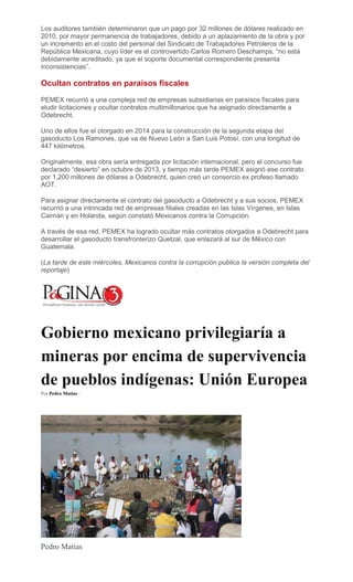 Los auditores también determinaron que un pago por 32 millones de dólares realizado en
2010, por mayor permanencia de trabajadores, debido a un aplazamiento de la obra y por
un incremento en el costo del personal del Sindicato de Trabajadores Petroleros de la
República Mexicana, cuyo líder es el controvertido Carlos Romero Deschamps, “no está
debidamente acreditado, ya que el soporte documental correspondiente presenta
inconsistencias”.
Ocultan contratos en paraísos fiscales
PEMEX recurrió a una compleja red de empresas subsidiarias en paraísos fiscales para
eludir licitaciones y ocultar contratos multimillonarios que ha asignado directamente a
Odebrecht.
Uno de ellos fue el otorgado en 2014 para la construcción de la segunda etapa del
gasoducto Los Ramones, que va de Nuevo León a San Luis Potosí, con una longitud de
447 kilómetros.
Originalmente, esa obra sería entregada por licitación internacional, pero el concurso fue
declarado “desierto” en octubre de 2013, y tiempo más tarde PEMEX asignó ese contrato
por 1,200 millones de dólares a Odebrecht, quien creó un consorcio ex profeso llamado
AOT.
Para asignar directamente el contrato del gasoducto a Odebrecht y a sus socios, PEMEX
recurrió a una intrincada red de empresas filiales creadas en las Islas Vírgenes, en Islas
Caimán y en Holanda, según constató Mexicanos contra la Corrupción.
A través de esa red, PEMEX ha logrado ocultar más contratos otorgados a Odebrecht para
desarrollar el gasoducto transfronterizo Quetzal, que enlazará al sur de México con
Guatemala.
(La tarde de este miércoles, Mexicanos contra la corrupción publica la versión completa del
reportaje)
Gobierno mexicano privilegiaría a
mineras por encima de supervivencia
de pueblos indígenas: Unión Europea
Por Pedro Matías -
Pedro Matías
 