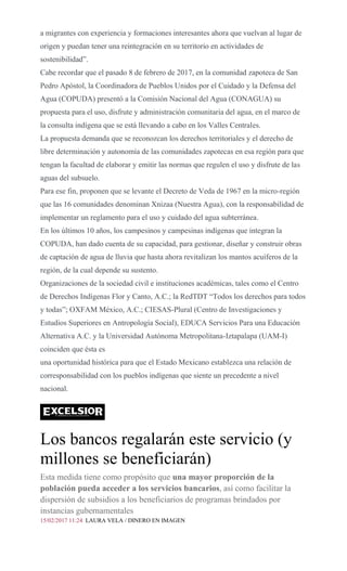 a migrantes con experiencia y formaciones interesantes ahora que vuelvan al lugar de
origen y puedan tener una reintegración en su territorio en actividades de
sostenibilidad”.
Cabe recordar que el pasado 8 de febrero de 2017, en la comunidad zapoteca de San
Pedro Apóstol, la Coordinadora de Pueblos Unidos por el Cuidado y la Defensa del
Agua (COPUDA) presentó a la Comisión Nacional del Agua (CONAGUA) su
propuesta para el uso, disfrute y administración comunitaria del agua, en el marco de
la consulta indígena que se está llevando a cabo en los Valles Centrales.
La propuesta demanda que se reconozcan los derechos territoriales y el derecho de
libre determinación y autonomía de las comunidades zapotecas en esa región para que
tengan la facultad de elaborar y emitir las normas que regulen el uso y disfrute de las
aguas del subsuelo.
Para ese fin, proponen que se levante el Decreto de Veda de 1967 en la micro-región
que las 16 comunidades denominan Xnizaa (Nuestra Agua), con la responsabilidad de
implementar un reglamento para el uso y cuidado del agua subterránea.
En los últimos 10 años, los campesinos y campesinas indígenas que integran la
COPUDA, han dado cuenta de su capacidad, para gestionar, diseñar y construir obras
de captación de agua de lluvia que hasta ahora revitalizan los mantos acuíferos de la
región, de la cual depende su sustento.
Organizaciones de la sociedad civil e instituciones académicas, tales como el Centro
de Derechos Indígenas Flor y Canto, A.C.; la RedTDT “Todos los derechos para todos
y todas”; OXFAM México, A.C.; CIESAS-Plural (Centro de Investigaciones y
Estudios Superiores en Antropología Social), EDUCA Servicios Para una Educación
Alternativa A.C. y la Universidad Autónoma Metropolitana-Iztapalapa (UAM-I)
coinciden que ésta es
una oportunidad histórica para que el Estado Mexicano establezca una relación de
corresponsabilidad con los pueblos indígenas que siente un precedente a nivel
nacional.
Los bancos regalarán este servicio (y
millones se beneficiarán)
Esta medida tiene como propósito que una mayor proporción de la
población pueda acceder a los servicios bancarios, así como facilitar la
dispersión de subsidios a los beneficiarios de programas brindados por
instancias gubernamentales
15/02/2017 11:24 LAURA VELA / DINERO EN IMAGEN
 