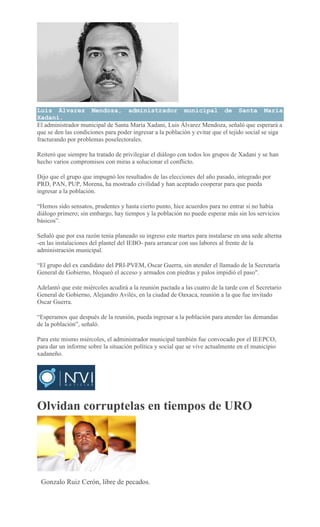 Luis Álvarez Mendoza, administrador municipal de Santa María
Xadani.
El administrador municipal de Santa María Xadani, Luis Álvarez Mendoza, señaló que esperará a
que se den las condiciones para poder ingresar a la población y evitar que el tejido social se siga
fracturando por problemas poselectorales.
Reiteró que siempre ha tratado de privilegiar el diálogo con todos los grupos de Xadani y se han
hecho varios compromisos con miras a solucionar el conflicto.
Dijo que el grupo que impugnó los resultados de las elecciones del año pasado, integrado por
PRD, PAN, PUP, Morena, ha mostrado civilidad y han aceptado cooperar para que pueda
ingresar a la población.
“Hemos sido sensatos, prudentes y hasta cierto punto, hice acuerdos para no entrar si no había
diálogo primero; sin embargo, hay tiempos y la población no puede esperar más sin los servicios
básicos”.
Señaló que por esa razón tenía planeado su ingreso este martes para instalarse en una sede alterna
-en las instalaciones del plantel del IEBO- para arrancar con sus labores al frente de la
administración municipal.
“El grupo del ex candidato del PRI-PVEM, Oscar Guerra, sin atender el llamado de la Secretaría
General de Gobierno, bloqueó el acceso y armados con piedras y palos impidió el paso".
Adelantó que este miércoles acudirá a la reunión pactada a las cuatro de la tarde con el Secretario
General de Gobierno, Alejandro Avilés, en la ciudad de Oaxaca, reunión a la que fue invitado
Oscar Guerra.
“Esperamos que después de la reunión, pueda ingresar a la población para atender las demandas
de la población”, señaló.
Para este mismo miércoles, el administrador municipal también fue convocado por el IEEPCO,
para dar un informe sobre la situación política y social que se vive actualmente en el municipio
xadaneño.
Olvidan corruptelas en tiempos de URO
CARLOS ROMAN VELASCO
Gonzalo Ruiz Cerón, libre de pecados.
 