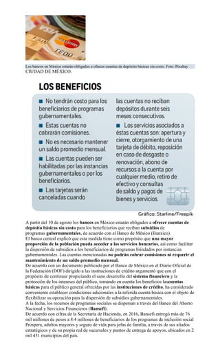 Los bancos en México estarán obligados a ofrecer cuentas de depósito básicas sin costo. Foto: Pixabay
CIUDAD DE MÉXICO.
A partir del 10 de agosto los bancos en México estarán obligados a ofrecer cuentas de
depósito básicas sin costo para los beneficiarios que reciban subsidios de
programas gubernamentales, de acuerdo con el Banco de México (Banxico).
El banco central explicó que esta medida tiene como propósito que una mayor
proporción de la población pueda acceder a los servicios bancarios, así como facilitar
la dispersión de subsidios a los beneficiarios de programas brindados por instancias
gubernamentales. Las cuentas mencionadas no podrán cobrar comisiones ni requerir el
mantenimiento de un saldo promedio mensual.
De acuerdo con un documento publicado por el Banco de México en el Diario Oficial de
la Federación (DOF) dirigido a las instituciones de crédito argumentó que con el
propósito de continuar propiciando el sano desarrollo del sistema financiero y la
protección de los intereses del público, tomando en cuenta los beneficios lascuentas
básicas para el público general ofrecidas por las instituciones de crédito, ha considerado
conveniente establecer condiciones adicionales a la referida cuenta básica con el objeto de
flexibilizar su operación para la dispersión de subsidios gubernamentales.
A la fecha, los recursos de programas sociales se dispersan a través del Banco del Ahorro
Nacional y Servicios Financieros (Bansefi).
De acuerdo con cifras de la Secretaría de Hacienda, en 2016, Bansefi entregó más de 76
mil millones de pesos a 8.4 millones de beneficiarios de los programas de inclusión social
Prospera, adultos mayores y seguro de vida para jefas de familia, a través de sus aliados
estratégicos y de su propia red de sucursales y puntos de entrega de apoyos, ubicados en 2
mil 451 municipios del país.
 