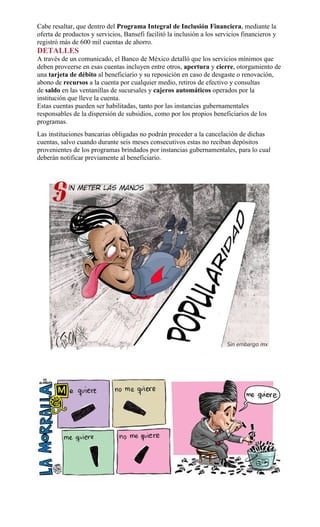 Cabe resaltar, que dentro del Programa Integral de Inclusión Financiera, mediante la
oferta de productos y servicios, Bansefi facilitó la inclusión a los servicios financieros y
registró más de 600 mil cuentas de ahorro.
DETALLES
A través de un comunicado, el Banco de México detalló que los servicios mínimos que
deben proveerse en esas cuentas incluyen entre otros, apertura y cierre, otorgamiento de
una tarjeta de débito al beneficiario y su reposición en caso de desgaste o renovación,
abono de recursos a la cuenta por cualquier medio, retiros de efectivo y consultas
de saldo en las ventanillas de sucursales y cajeros automáticos operados por la
institución que lleve la cuenta.
Estas cuentas pueden ser habilitadas, tanto por las instancias gubernamentales
responsables de la dispersión de subsidios, como por los propios beneficiarios de los
programas.
Las instituciones bancarias obligadas no podrán proceder a la cancelación de dichas
cuentas, salvo cuando durante seis meses consecutivos estas no reciban depósitos
provenientes de los programas brindados por instancias gubernamentales, para lo cual
deberán notificar previamente al beneficiario.
 