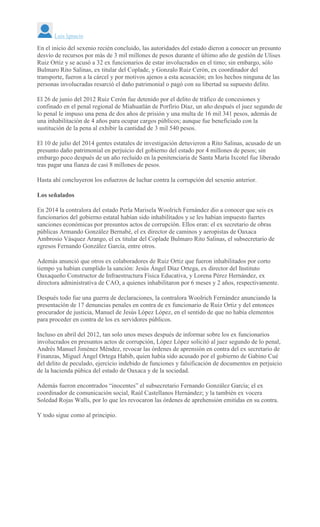 Luis Ignacio
En el inicio del sexenio recién concluido, las autoridades del estado dieron a conocer un presunto
desvío de recursos por más de 3 mil millones de pesos durante el último año de gestión de Ulises
Ruiz Ortiz y se acusó a 32 ex funcionarios de estar involucrados en el timo; sin embargo, sólo
Bulmaro Rito Salinas, ex titular del Coplade, y Gonzalo Ruiz Cerón, ex coordinador del
transporte, fueron a la cárcel y por motivos ajenos a esta acusación; en los hechos ninguna de las
personas involucradas resarció el daño patrimonial o pagó con su libertad su supuesto delito.
El 26 de junio del 2012 Ruiz Cerón fue detenido por el delito de tráfico de concesiones y
confinado en el penal regional de Miahuatlán de Porfirio Díaz, un año después el juez segundo de
lo penal le impuso una pena de dos años de prisión y una multa de 16 mil 341 pesos, además de
una inhabilitación de 4 años para ocupar cargos públicos; aunque fue beneficiado con la
sustitución de la pena al exhibir la cantidad de 3 mil 540 pesos.
El 10 de julio del 2014 gentes estatales de investigación detuvieron a Rito Salinas, acusado de un
presunto daño patrimonial en perjuicio del gobierno del estado por 4 millones de pesos; sin
embargo poco después de un año recluido en la penitenciaria de Santa María Ixcotel fue liberado
tras pagar una fianza de casi 8 millones de pesos.
Hasta ahí concluyeron los esfuerzos de luchar contra la corrupción del sexenio anterior.
Los señalados
En 2014 la contralora del estado Perla Marisela Woolrich Fernández dio a conocer que seis ex
funcionarios del gobierno estatal habían sido inhabilitados y se les habían impuesto fuertes
sanciones económicas por presuntos actos de corrupción. Ellos eran: el ex secretario de obras
públicas Armando González Bernabé, el ex director de caminos y aeropistas de Oaxaca
Ambrosio Vásquez Arango, el ex titular del Coplade Bulmaro Rito Salinas, el subsecretario de
egresos Fernando González García, entre otros.
Además anunció que otros ex colaboradores de Ruiz Ortiz que fueron inhabilitados por corto
tiempo ya habían cumplido la sanción: Jesús Ángel Díaz Ortega, ex director del Instituto
Oaxaqueño Constructor de Infraestructura Física Educativa, y Lorena Pérez Hernández, ex
directora administrativa de CAO, a quienes inhabilitaron por 6 meses y 2 años, respectivamente.
Después todo fue una guerra de declaraciones, la contralora Woolrich Fernández anunciando la
presentación de 17 denuncias penales en contra de ex funcionario de Ruiz Ortiz y del entonces
procurador de justicia, Manuel de Jesús López López, en el sentido de que no había elementos
para proceder en contra de los ex servidores públicos.
Incluso en abril del 2012, tan solo unos meses después de informar sobre los ex funcionarios
involucrados en presuntos actos de corrupción, López López solicitó al juez segundo de lo penal,
Andrés Manuel Jiménez Méndez, revocar las órdenes de aprensión en contra del ex secretario de
Finanzas, Miguel Ángel Ortega Habib, quien había sido acusado por el gobierno de Gabino Cué
del delito de peculado, ejercicio indebido de funciones y falsificación de documentos en perjuicio
de la hacienda púbica del estado de Oaxaca y de la sociedad.
Además fueron encontrados “inocentes” el subsecretario Fernando González García; el ex
coordinador de comunicación social, Raúl Castellanos Hernández; y la también ex vocera
Soledad Rojas Walls, por lo que les revocaron las órdenes de aprehensión emitidas en su contra.
Y todo sigue como al principio.
 
