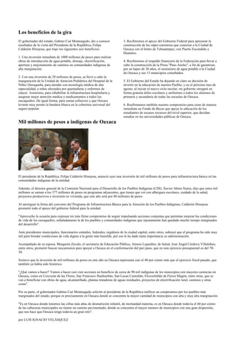 Los beneficios de la gira
El gobernador del estado, Gabino Cué Monteagudo, dio a conocer              3. Recibiremos el apoyo del Gobierno Federal para apresurar la
resultados de la visita del Presidente de la República, Felipe              construcción de las súper-carreteras que conecten a la Ciudad de
Calderón Hinojosa, que trajo los siguientes seis beneficios:                Oaxaca con el Istmo de Tehuantepec; con Puerto Escondido y
                                                                            Huatulco.
1. Una inversión inmediata de 1000 millones de pesos para realizar
obras de introducción de agua potable, drenaje, electrificación,            4. Recibiremos el respaldo financiero de la Federación para llevar a
apertura y mejoramiento de caminos en comunidades indígenas de              cabo la construcción de la Presa "Paso Ancho", a fin de garantizar,
alta marginación.                                                           por un lapso de 30 años, el suministro de agua potable a la Ciudad
                                                                            de Oaxaca y sus 13 municipios conurbados.
2. Con una inversión de 28 millones de pesos, se llevó a cabo la
inauguración de la Unidad de Atención Pediátrica del Hospital de la         5. El Gobierno del Estado ha dejando en claro su decisión de
Niñez Oaxaqueña, para atender con tecnología médica de alta                 invertir en la educación de nuestro Pueblo; y en el próximo mes de
especialidad, a niños afectados por quemaduras y enfermos de                agosto, al iniciar el nuevo ciclo escolar, mi gobierno otorgará en
cáncer. Asimismo, para rehabilitar la infraestructura hospitalaria y        forma gratuita útiles escolares y uniformes a todos los alumnos de
asegurar mejor atención médica y medicamentos a todos los                   primaria y secundaria de todas las escuelas de Oaxaca.
oaxaqueños. De igual forma, para sumar esfuerzos y que Oaxaca
levante muy pronto la bandera blanca en la cobertura universal del          6. Reafirmamos también nuestro compromiso para crear de manera
seguro popular.                                                             inmediata un Fondo de Becas que apoye la educación de los
                                                                            estudiantes de escasos recursos del nivel superior, que decidan
                                                                            estudiar en las universidades públicas de Oaxaca.
Mil millones de pesos a indígenas de Oaxaca




El presidente de la República, Felipe Calderón Hinojosa, anunció ayer una inversión de mil millones de pesos para infraestructura básica en las
comunidades indígenas de la entidad.

Además, el director general de la Comisión Nacional para el Desarrollo de los Pueblos Indígenas (CDI), Xavier Abreu Sierra, dijo que estos mil
millones se suman a los 377 millones de pesos en programas adyacentes, que tienen que ver con albergues escolares, cuidado de la salud,
proyectos productivos e inversión en vivienda, que este año será por 80 millones de pesos

Al atestiguar la firma del convenio del Programa de Infraestructura Básica para la Atención de los Pueblos Indígenas, Calderón Hinojosa
prometió todo el apoyo del gobierno federal para la entidad.

"Aprovecho la ocasión para expresar mi más firme compromiso de seguir impulsando acciones conjuntas que permitan mejorar las condiciones
de vida de los oaxaqueños, señaladamente la de los pueblos y comunidades indígenas que injustamente han quedado mucho tiempo marginados
del desarrollo".

Ante presidentes municipales, funcionarios estatales, federales, regidores de la ciudad capital, entre otros, subrayó que el programa ha sido muy
útil para brindar condiciones de vida dignas a la gente más humilde, por eso le ha dado tanta importancia su administración.

Acompañado de su esposa, Margarita Zavala; el secretario de Educación Pública, Alonso Lujambio; de Salud, José Ángel Córdova Villalobos;
entre otros, prometió buscar mecanismos para apoyar a Oaxaca en el conformación del pari pasu, que en esta ejercicio presupuestal es del 70-
30.

Sostuvo que la inversión de mil millones de pesos en este año en Oaxaca representa casi el 40 por ciento más que el ejercicio fiscal pasado, que
también ya había sido histórico.

"¿Qué vamos a hacer? Vamos a hacer casi cien acciones en beneficio de cerca de 90 mil indígenas de los municipios con mayores carencias en
Oaxaca, como en Coicoyán de las Flores, San Francisco Huehuetlán, San Lucas Camotlán, Eloxochitlán de Flores Magón, entre otras, que se
van a beneficiar con obras de agua, alcantarillado, plantas tratadoras de aguas residuales, proyectos de electrificación rural, caminos y otras
cosas".

Por su parte, el gobernador Gabino Cué Monteagudo solicitó al presidente de la República ratificar un compromiso por los pueblos más
marginados del estado, porque es precisamente en Oaxaca donde se concentra la mayor cantidad de municipios con alta y muy alta marginación.

"Es en Oaxaca donde tenemos las cifras más altas de desnutrición infantil, de mortandad materna, es en Oaxaca donde todavía el 60 por ciento
de las cabeceras municipales no tienen un camino pavimentado, donde se concentra el mayor número de municipios con una gran dispersión,
que nos hace que Oaxaca tenga todavía un gran reto".

por LUIS IGNACIO VELÁSQUEZ
 