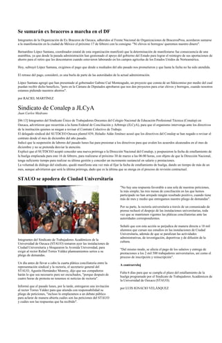 Se sumarán ex braceros a marcha en el DF
Integrantes de la Organización de Ex Braceros de Oaxaca, adheridos al Frente Nacional de Organizaciones de BracerosProa, acordaron sumarse
a la manifestación en la ciudad de México el próximo 17 de febrero con la consigna: "Ni chivos ni borregos/ queremos nuestro dinero".

Bernardino López Santana, coordinador estatal de esta organización manifestó que la determinación de manifestarse fue consecuencia de una
asamblea, ya que desde la pasada administración han gestionado el apoyo del gobierno del Estado para lograr el reintegro de sus aportaciones de
ahorro para el retiro que les descontaron cuando estuvieron laborando en los campos agrícolas de los Estados Unidos de Norteamérica.

Hoy, subrayó López Santana, exigimos el pago que desde a mediados del año pasado nos prometieron y que hasta la fecha no ha sido atendida.

El retraso del pago, consideró, es una burla de parte de las autoridades de la actual administración.

López Santana agregó que han presentado al gobernador Gabino Cué Monteagudo, un proyecto que consta de un fideicomiso por medio del cual
puedan recibir dicho beneficio, "pero en la Cámara de Diputados aprobaron que nos den proyectos para criar chivos y borregos, cuando nosotros
estamos pidiendo nuestros ahorros".

por RACIEL MARTÍNEZ


Sindicato de Conalep a JLCyA
Juan Carlos Medrano

[06:13] Integrantes del Sindicato Único de Trabajadores Docentes del Colegio Nacional de Educación Profesional Técnica (Conalep) en
Oaxaca, advirtieron que recurrirán a la Junta Federal de Conciliación y Arbitraje (JLCyA), para que el organismo intervenga ante los directivos
de la institución quienes se niegan a revisar el Contrato Colectivo de Trabajo.
El delegado sindical del SUTDCEO Oaxaca plantel 039, Heladio Adán Jiménez acusó que los directivos del Conalep se han negado a revisar el
contrato desde el mes de diciembre del año pasado.
Indicó que la suspensión de labores del pasado lunes fue para presionar a los directivos para que avalen los acuerdos alcanzados en el mes de
diciembre y no se pretenda desviar la atención.
Explicó que el SUTDCEO aceptó conceder una nueva prórroga a la Dirección Nacional del Conalep, y pospusieron la fecha de estallamiento de
la huelga emplazada para este 16 de febrero, para realizarse el próximo 30 de marzo a las 06:00 horas, con objeto de que la Dirección Nacional,
tenga suficiente tiempo para realizar su última gestión y conceder un incremento sustancial en salario y prestaciones.
La voluntad de diálogo del sindicato, quedó manifiesta una vez más al fijar la fecha de estallamiento de huelga, dando un tiempo de más de un
mes, aunque advirtieron que será la última prórroga, dado que es la última que se otorga en el proceso de revisión contractual.

STAUO se apodera de Ciudad Universitaria
                                                                              "No hay una respuesta favorable a una sola de nuestras peticiones,
                                                                              la más simple; las tres mesas de conciliación en las que hemos
                                                                              participado no han arrojado ningún resultado positivo, cuando tiene
                                                                              más de mes y medio que entregamos nuestro pliego de demandas".

                                                                              Por su parte, la rectoría universitaria a través de un comunicado de
                                                                              prensa rechazó el despojo de las instalaciones universitarias, toda
                                                                              vez que se mantienen vigentes las pláticas conciliatorias ante las
                                                                              autoridades correspondientes.

                                                                              Señaló que con esta acción se perjudica de manera directa a 18 mil
                                                                              alumnos que cursan sus estudios en las instalaciones de Ciudad
                                                                              Universitaria, además de que se paralizan las actividades
                                                                              administrativas, de investigación, deportivas y de difusión de la
Integrantes del Sindicato de Trabajadores Académicos de la
                                                                              cultura.
Universidad de Oaxaca (STAUO) tomaron ayer las instalaciones de
Ciudad Universitaria y bloquearon la Avenida Universidad, para
                                                                              "Del mismo modo, se afecta el pago de los salarios y entrega de
exigir al rector Rafael Torres Valdez planteamientos serios a su
                                                                              prestaciones a los 2 mil 500 trabajadores universitarios, así como el
pliego de demandas.
                                                                              proceso de inscripción y reinscripción".
Un día antes de llevar a cabo la cuarta plática conciliatoria entre la
                                                                              A contrarreloj
representación sindical y la rectoría, el secretario general del
STAUO, Agustín Hernández Monroy, dijo que sus compañeros
                                                                              Falta 6 días para que se cumpla el plazo del estallamiento de la
harán lo que sea necesario para ser escuchados, "porque después de
                                                                              huelga programado por el Sindicato de Trabajadores Académicos de
cuatro horas de protesta no tenemos ni noticias de rectoría".
                                                                              la Universidad de Oaxaca (STAUO).
Informó que el pasado lunes, por la tarde, entregaron una invitación
                                                                              por LUIS IGNACIO VELÁSQUEZ
al rector Torres Valdez para que atienda con responsabilidad su
pliego de peticiones, "incluso lo emplazamos a un debate público
para aclarar de manera abierta cuáles son las peticiones del STAUO
y cuáles son las respuestas que ha recibido".
 