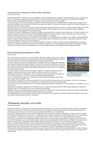 Toman protesta a consejeros de CDI, en Stgo. Jamiltepec
Guadalupe Hernández

[02:09] JAMILTEPEC.- El Director de Asuntos Indígenas de la administración de este municipio, Eduardo Hernández Velasco, tomo protesta
de ley a los consejeros nombrados para representar ante el consejo consultivo de la Comisión Nacional para el Desarrollo de los Pueblos
Indígenas (CDI). Esta dependencia atiende a los indígenas mixtecos y tacuates de la Costa oaxaqueña.
Como representante de los tacuates de Santiago Ixtayutla y Santa María Zacatepec, fue nombrado Florencio Jiménez López, originario de la
primera comunidad, quien se comprometió en realizar propuestas para impulsar y fortalecer el desarrollo integral de los pueblos indígenas en su
zona y de ser posible, en toda la región.
Para la ejecución de la elección de los consejeros asistieron diez representantes de los trece municipios con representación indígena, además dos
municipios del grupo tacuate que se ubican en el distrito de Jamiltepec y Putla, quedando electa, por un periodo de 4 años la ciudadana
Dominga Alfonso López originaria de San Sebastián Ixcapa.
El director del Centro Coordinador para el Desarrollo Indígena de Jamiltepec, Hilario Santana Lizama, explico que el Consejo Consultivo de la
Comisión Nacional para el Desarrollo de los Pueblos Indígenas (CDI) es un órgano colegiado y plural a través del cual la institución busca
entablar un diálogo constructivo e incluyente con los pueblos indígenas y la sociedad.
Comentó que los demás candidatos, fueron nombrados como enlace de sus comunidades ante la Consejera, estos tendrán la responsabilidad de
analizar y proponer políticas, programas, proyectos y acciones públicas para el desarrollo de los pueblos y comunidades indígenas, así como
evaluar los programas, proyectos y acciones de gobierno.
Explicó que se definió a los presentes que el objetivo primordial del Consejo Consultivo es analizar, opinar y hacer propuestas a la Junta de
Gobierno y al Director General de la Comisión, sobre las políticas, programas y acciones públicas para el desarrollo de los pueblos indígenas.
Actualmente el estado de Oaxaca está participando con veinticinco representantes de los principales pueblos indígenas del estado.




Edil de Zaachila da ultimátum a GEO
Misael Sánchez

[02:15] El presidente municipal de la Villa de Zaachila, Adán López Santiago aseguró que la empresa
Casas GEO tiene un plazo de una semana para poner fin el foco de contaminación que provocó por la
falta de operación de la planta de tratamiento del fraccionamiento Real del Valle.
Asimismo, indicó que la Secretaría de Salud (SSO) y el Instituto Estatal de Ecología (IEE), iniciaron
una investigación para fincar responsabilidades a Casas GEO si no resuelve el problema a la brevedad.
Entrevistado en el Zócalo, el munícipe expresó que el representante de la empresa fue convocado para
que se haga responsable de los daños ocasionados por las aguas negras que se vierten a la vía pública y
a los terrenos de un particular.
Aseveró que desde el viernes de la semana pasada se emplazó a la constructora para que ponga en
operación la planta de tratamiento y que los gastos corran por cuenta de la constructora.                     Una laguna de agua contaminada se
Añadió que la compañía se comprometió a enviar una pipa para sacar el agua tratada a otra parte, así          creó en el fraccionamiento.
como también que reactive el sistema de riego de los jardines del fraccionamiento.                            Foto: Juan Carlos Reyes
“Esta es una primera etapa porque ya en una posterior la empresa debe buscar algún esquema para
sacar el agua tratada a otra parte”, dijo.
Tras señalar que Casas GEO tiene una autorización de la Comisión Nacional del Agua para arrojar sus desechos a un arroyo, sin embargo la
comunidad de La Trinidad Zaachila no lo ha permitido, sobre todo porque afectaría sus mantos acuíferos.
Ante esta situación dice que otra salida sería enviar el agua tratada hasta la planta de tratamiento de la Villa de Zaachila, sin embargo su costo es
más elevado.
Reportó que una brigada de paludismo de los SSO estuvo jueves y viernes de la pasada en Real del Valle y aplicó químicos en la planta de
tratamiento para evitar la proliferación de vectores transmisores del dengue.
Asimismo, expuso que la empresa tiene sólo esta semana para resolver el problema, aunque la constructora alega que la anterior administración
municipal, en complicidad con autoridades estatales, recibió el fraccionamiento.
“La responsabilidad no es nuestra, además intervino el IEE dictaminando que se construyera una planta de tratamiento donde no existe salida
para las aguas negras después del proceso”, puntualizó.




“Redentores Sociales, en la mira
Guadalupe Hernández

[02:09] COLOTEPEC.- El Presidente del Comisariado de Bienes Comunales de este municipio señaló directamente al grupo de “Redentores
Sociales” de estar detrás del intento de su destitución, pues dijo que estos buscan ambiciones personales; por lo que hizo un llamado a las
autoridades a ejecutar la ley en contra de los grupos que intentan desestabilizar a este Ayuntamiento.
Luego de que fuera destituido de su cargo como autoridad Agraria por el Consejo de Ancianos comandados por “Eugenio Chávez, Carmelo
Cruz Mendoza, Efraín Ruiz Ortiz y Juan Cuevas”, el representante comunal fue restituido por el Tribunal Agrario por la escasez de elementos
que permitieran su destitución, por lo que pese a las ambiciones de unos cuantos, las puertas de la Casa Comunal fueron reabiertas.
En entrevista con este medio de comunicación, Mendoza Mendoza dio a conocer que quienes están detrás de su destitución son Hilario Ruiz
Ortiz, Eliseo Hernández Luna así como también algunos actores políticos que aunque ha realizado diversas actividades en contra de la ley no
han sido castigados por las autoridades correspondientes además de que las diversas denuncias en su contra han sido pasadas por alto.
Dijo que de manera arbitraria buscaron truncar su administración utilizando a la sociedad que confía en sus buenos actuares, sin embargo
recalcó que tienen que tomar en cuenta que estas acciones fueron para buscar su propio beneficio, obteniendo con ello un poder que no han
podido obtener a pesar de sus diversos movimientos que sólo han puesto en jaque la estabilidad de la sociedad colotepense.
El representante comunal señaló dijo que la realidad es que hay trabajo, por lo que continuará al frente de la dependencia, a pesar de todas las
acciones así como también exigió la atención de las autoridades estatales a hacerle frente a los grupos radicales no sólo de Colotepec sino de
toda la entidad.
 