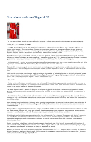 “Los colores de Oaxaca” llegan al DF




*Se trata de un ‘producto cultural’ que vuelve al Distrito Federal tras 13 años de ausencia con artículos elaborados por manos oaxaqueñas

*Estará del 13 al 22 de abril en el CNART

 Ciudad de México, Domingo 15 de Abril, 2012 (Francisco Velázquez / elfinanciero.com.mx).- Oaxaca llegó a la Ciudad de México. Los
colores, olores, texturas y alegría arribaron este viernes 13 de abril en medio una fiesta que se instaló en el Centro Nacional de las Artes
(CENART), cuyo objetivo es promover y comercializar productos textiles, de hojalata, cerámica, barro, huipiles, cuchillería, huarachería,
bordados, máscaras, alebrijes y de mantelería que conforman la exposición ‘Los colores de Oaxaca’.

Según Juan Carlos López, coordinador de la muestra, se trata de un “producto cultural” que vuelve al Distrito Federal luego de 13 años de
ausencia con artículos “elaborados por manos oaxaqueñas”, mismos que convivirán del 13 al 22 de abril con expresiones artísticas, exposiciones
gastronómicas y de mezcal, así como una exhibición de 16 largometrajes del ‘Oaxaca Film Fest’ en este mismo espacio.

“Venimos a mostrarle a nuestros hermanos de la capital del país, a los oaxaqueños que residen aquí y a quien nos quiera acompañar, parte de las
riquezas que este estado del sur de México ofrece”, dijo el coordinador de ‘Los colores de Oaxaca’.

La magia de la presencia oaxaqueña se vivirá también en esta exposición, pues anunció que los mismos vendedores trabajarán en sus stands
“elaborando nieve y ofreciendo degustaciones, las mayoras -nuestras cocineras- prepararán los moles, así como los platillos típicos de nuestra
tierra”.

Junto con este festival, como él lo denominó, “viene una propuesta muy fresca de la Guelaguetza realizada por el Grupo Folklórico de Oaxaca
que trae nuevos diseños en el vestuario, además del ‘Conjunto Típico Revoluciones’, un grupo de jóvenes que rescataron la guitarra séptima,
música de la Revolución y oaxaqueña adaptada a la época contemporánea”, dijo.

Olor a fiesta

 Caminar por los pasillos de esta exposición es como estar en Oaxaca. El olor a café, nieve, quesos y moles saltan de inmediato para crear un
ambiente particular que transporta a los asistentes a la entidad que vio nacer a Benito Juárez. A esta atmósfera se le suma la música típica de la
región, lo cual aumenta la sensación de estar en dicho estado.

Tan pronto la gente se acerca a observar los productos que se ofrecen en cada uno de los stands, la amabilidad de los oaxaqueños se hace
presente. Pruebas sin compromiso de compra, sólo para comprobar la calidad, así como pláticas sobre la elaboración de los productos son la
constante.

Álvaro Hernández Flores, textilero oriundo de la sierra Juárez y uno de los más de 320 artesanos que participan en ‘Los colores de Oaxaca’,
comentó que vino a este evento por “la necesidad de trabajar, pues la situación como artesanos está difícil”, pero también llegó con la intención
de exhibir su trabajo.

Otros artesanos, como Donají Salgado y Hortensia López, comparten el mismo espacio de venta, con lo cual dan muestra de su solidaridad. De
esta manera, además de ayudarse entre ellos con los gastos de instalación, los asistentes tienen la ventaja de encontrar en un mismo puesto
diferentes artículos.

Donají se dedica a la joyería en filigrana con diseños antiguos, una tradición familiar que tiene como meta rescatar modelos coloniales “o de los
que usaban nuestras abuelitas”, dijo. Por su parte, Hortensia vende bolsas bordadas a mano con diseños “muy exclusivos” hechos con fibras
naturales y a mano. Para ella, los colores de Oaxaca son muy vivos, pero sobre todo “se trata de tintes naturales”.

El ambiente de una festividad oaxaqueña estaría incompleto si no hubiera comida. Para evitar esto, ‘El restaurante de la Abuelita’, un negocio
que viene desde la ciudad de Oaxaca, ofrece a los comensales botanas, tlayudas, memelas, empanadas, enchiladas, enmoladas, tamales
oaxaqueños, chiles rellenos, tasajo, cecina, chorizo, chapulines, así como un total de 7 moles: negro, rojo, “coloradito”, verde, amarillo,
almendrado y el chichil.

En esta exposición no podía faltar el tradicional mezcal oaxaqueño, el cual, según Juan Carlos López le da sustento a 25,000 familias en el
estado. Con esta bebida, o ‘afloja lengua’ como Juan Carlos lo llama, la gente de Oaxaca le da la bienvenida a sus familiares y amigos, aunque
con ella también se brinda por el nacimiento de un bebé o por la muerte de un familiar.

La fiesta que se vive en ‘Los colores de Oaxaca’ durará 10 días en las instalaciones del CNART, tiempo en el que la Secretaría de Turismo del
Distrito Federal prevé la asistencia de poco más de 120,000 personas. La entrada a esta muestra representativa del estado es libre y durante su
celebración actuarán Susana Harp y Alejandra Robles.
 
