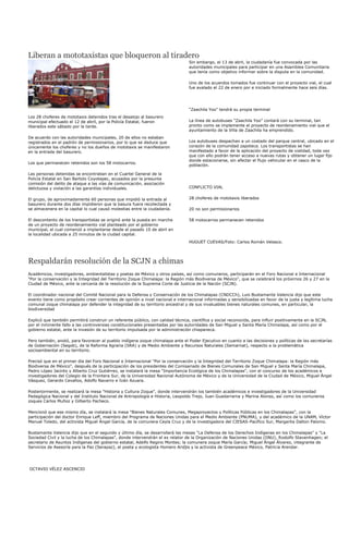 Liberan a mototaxistas que bloqueron al tiradero
                                                                                  Sin embargo, el 13 de abril, la ciudadanía fue convocada por las
                                                                                  autoridades municipales para participar en una Asamblea Comunitaria
                                                                                  que tenía como objetivo informar sobre la disputa en la comunidad.

                                                                                  Uno de los acuerdos tomados fue continuar con el proyecto vial, el cual
                                                                                  fue avalado el 22 de enero por e iniciado formalmente hace seis días.




                                                                                  “Zaachila Yoo” tendrá su propia terminal
Los 28 choferes de mototaxis detenidos tras el desalojo al basurero
municipal efectuado el 12 de abril, por la Policía Estatal, fueron                La línea de autobuses “Zaachila Yoo” contará con su terminal, tan
liberados este sábado por la tarde.                                               pronto como se implemente el proyecto de reordenamiento vial que el
                                                                                  ayuntamiento de la Villa de Zaachila ha emprendido.
De acuerdo con las autoridades municipales, 20 de ellos no estaban
registrados en el padrón de permisionarios, por lo que se deduce que              Los autobuses despachan a un costado del parque central, ubicado en el
únicamente los choferes y no los dueños de mototaxis se manifestaron              corazón de la comunidad zapoteca. Los transportistas se han
en la entrada del basurero.                                                       manifestado a favor de la aplicación del proyecto de vialidad, toda vez
                                                                                  que con ello podrán tener acceso a nuevas rutas y obtener un lugar fijo
                                                                                  donde estacionarse, sin afectar el flujo vehicular en el casco de la
Los que permanecen retenidos son los 58 motocarros.
                                                                                  población.

Las personas detenidas se encontraban en el Cuartel General de la
Policía Estatal en San Bartolo Coyotepec, acusados por la presunta
comisión del delito de ataque a las vías de comunicación, asociación
delictuosa y violación a las garantías individuales.                              CONFLICTO VIAL


El grupo, de aproximadamente 60 personas que impidió la entrada al                28 choferes de mototaxis liberados
basurero durante dos días impidieron que la basura fuera recolectada y
se almacenera en la capital lo cual causó molestias entre la ciudadanía.          20 no son permisionarios

El descontento de los transportistas se originó ante la puesta en marcha          58 motocarros permanecen retenidos
de un proyecto de reordenamiento vial planteado por el gobierno
municipal, el cual comenzó a implantarse desde el pasado 10 de abril en
la localidad ubicada a 25 minutos de la ciudad capital.
                                                                                  HUGUET CUEVAS/Foto: Carlos Román Velasco.




Respaldarán resolución de la SCJN a chimas
Académicos, investigadores, ambientalistas y poetas de México y otros países, así como comuneros, participarán en el Foro Nacional e Internacional
"Por la conservación y la Integridad del Territorio Zoque Chimalapa: la Región más Biodiversa de México", que se celebrará los próximos 26 y 27 en la
Ciudad de México, ante la cercanía de la resolución de la Suprema Corte de Justicia de la Nación (SCJN).

El coordinador nacional del Comité Nacional para la Defensa y Conservación de los Chimalapas (CNDCCh), Luis Bustamante Valencia dijo que este
evento tiene como propósito crear corrientes de opinión a nivel nacional e internacional informadas y sensibilizadas en favor de la justa y legítima lucha
comunal zoque chimalapa por defender la integridad de su territorio ancestral y de sus invaluables bienes naturales comunes, en particular, la
biodiversidad

Explicó que también permitirá construir un referente público, con calidad técnica, científica y social reconocida, para influir positivamente en la SCJN,
por el inminente fallo a las controversias constitucionales presentadas por las autoridades de San Miguel y Santa María Chimalapa, así como por el
gobierno estatal, ante la invasión de su territorio impulsada por la administración chiapaneca.

Pero también, anotó, para favorecer al pueblo indígena zoque chimalapa ante el Poder Ejecutivo en cuanto a las decisiones y políticas de las secretarías
de Gobernación (Segob), de la Reforma Agraria (SRA) y de Medio Ambiente y Recursos Naturales (Semarnat), respecto a la problemática
socioambiental en su territorio.

Precisó que en el primer día del Foro Nacional e Internacional "Por la conservación y la Integridad del Territorio Zoque Chimalapa: la Región más
Biodiversa de México", después de la participación de los presidentes del Comisariado de Bienes Comunales de San Miguel y Santa María Chimalapa,
Pedro López Jacinto y Alberto Cruz Gutiérrez, se instalará la mesa "Importancia Ecológica de los Chimalapas", con el concurso de los académicos e
investigadores del Colegio de la Frontera Sur, de la Universidad Nacional Autónoma de México y de la Universidad de la Ciudad de México, Miguel Ángel
Vásquez, Gerardo Cevallos, Adolfo Navarro e Iván Azuara.

Posteriormente, se realizará la mesa "Historia y Cultura Zoque", donde intervendrán los también académicos e investigadores de la Universidad
Pedagógica Nacional y del Instituto Nacional de Antropología e Historia, Leopoldo Trejo, Juan Guadarrama y Marina Alonso, así como los comuneros
zoques Carlos Muñoz y Gilberto Pacheco.

Mencionó que ese mismo día, se instalará la mesa "Bienes Naturales Comunes, Megaproyectos y Políticas Públicas en los Chimalapas", con la
participación del doctor Enrique Leff, miembro del Programa de Naciones Unidas para el Medio Ambiente (PNUMA), y del académico de la UNAM, Víctor
Manuel Toledo, del activista Miguel Ángel García, de la comunera Ceyla Cruz y de la investigadora del CIESAS-Pacífico Sur, Margarita Dalton Palomo.

Bustamante Valencia dijo que en el segundo y último día, se desarrollará las mesas "La Defensa de los Derechos Indígenas en los Chimalapas" y "La
Sociedad Civil y la lucha de los Chimalapas", donde intervendrán el ex relator de la Organización de Naciones Unidas (ONU), Rodolfo Stavenhagen; el
secretario de Asuntos Indígenas del gobierno estatal, Adelfo Regino Montes; la comunera zoque María García; Miguel Ángel Álvarez, integrante de
Servicios de Asesoría para la Paz (Serapaz), el poeta y ecologista Homero Aridjis y la activista de Greenpeace México, Patricia Arendar.




OCTAVIO VÉLEZ ASCENCIO
 