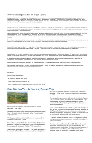 Presentan campaña “Por un mejor Oaxaca”
La organización civil “Por el Oaxaca que todos queremos A.C.” presentó una visionaria campaña para tratar de cultivar y fortalecer valores en los
oaxaqueñosEl respeto, la tolerancia, la justicia, la honestidad, la perseverancia, solidaridad y humildad, entre algunas otras cualidades más, serán
promovidas por el amigo “Benja”, una botarga que ha sido diseñada para ser el interlocutor ante la comunidad estudiantil y sociedad en general, y de
esta forma la campaña pueda ser mucho más atractiva al público.




Un entusiasta equipo encabezado por Benjamín Rojas Bolaños, compartió la ambición de este proyecto, el cual pretende coberturar a todo el estado en
el 2014. El presidente de la organización destacó que el objetivo es invitar a la reflexión y provocar un cambio de conciencia en la mente y en el corazón
de los niños, jóvenes y adultos oaxaqueños.

Reconoció que aunque Oaxaca es un estado que ha sabido salir adelante a pesar de los problemas que ha enfrentado, todavía en la entidad se carecen
de valores básicos, ya que la indiferencia y la costumbre han hecho que muchas personas se vuelvan insensibles, orgullosas e incluso hasta
irresponsables, de ahí que el principal motor de su grupo de trabajo sea la reproducción de valores que generen una mejor convivencia entre la
sociedad.

El mentir, ser impuntual, lastimar a otras personas y ser deshonestos son conductas que las personas pueden cometer cotidianamente, sin embargo, se
deben contrarrestar a través de estrategias que permitan buscar alternativas de reestructuración del tejido social.




Jocabed Betanzos, Hugo Iber Cabrera y Jorge Cruz Enríquez, -parte de la organización- ayudarán a “Benja”, para que desde las distintas escuelas de la
ciudad capital, pueda proyectarse esta campaña, y así llegar a más niños y niñas que estén dispuestos a apostar por un Oaxaca mejor.




Bajo el slogan “Por un mejor Oaxaca”, es posible observar en parabuses, autobuses, carteles y calcomanías, desde el día de ayer, cómo los principales
valores que se quieren reproducir a la sociedad están plasmados para que los oaxaqueños no se olviden de ellos y puedan ejecutarlos en la vida diaria.

El representante de la organización mencionó que tiene como meta cubrir una publicidad de 80 camiones urbanos. Así como la repartición de
calcomanías, en las que están diseñados motivos de la campaña, dirigidos al público en general.

Esta iniciativa tiene como objetivo llegar a 15 mil jóvenes menores de 15 años y 8 mil estudiantes en educación media superior y superior.

La campaña es financiada por la iniciativa privada, será permanente y cuenta con el apoyo de decenas de jóvenes voluntarios que se han unido
emotivamente a este proyecto, de regeneración del tejido social.




RECUADRO:

Algunas frases de la campaña:

”No alabes a la gente de bien, imítala”,

”El bien puede resistir derrotas el mal no”,

”Nunca te des por rendido en tus compromisos, creé en ti, en tu fuerza”



Concilian San Vicente Coatlán y Sola de Vega
                                                                                de la zona, el número de elementos necesarios para fortalecer la
                                                                                seguridad y vigilar que no existan provocaciones de cualquiera de
                                                                                las partes.

                                                                                Después que los representantes de la Junta de Conciliación Agraria,
                                                                                y de la Secretaría General de Gobierno en el distrito Sola de Vega,
                                                                                funcionarios de la Comisión Nacional y Estatal del Agua, el
                                                                                coordinador de la Procuraduría Agraria escuchó sus demandas
                                                                                 municipales y agrarias.
*La Secretaría de Seguridad Pública resguardará los parajes
Zacamatle y Paso Ancho                                                          María Antonieta Núñez Juárez, suplente del presidente municipal de
                                                                                Sola de Vega, y Bonifacio Antonio Santos, presidente Municipal de
María Antonieta Núñez Juárez, suplente del presidente municipal de              San Vicente Coatlán, aceptaron dar tratamiento conciliatorio al
Sola, y Bonifacio Antonio Santos, edil de San Vicente Coatlán,                  problema social agrario, al tiempo que pidieron ser beneficiados con
aceptaron el trato                                                              los programas de la Secretaría de la Reforma Agraria.

*Ambas partes pidieron ser beneficiados con los programas de la                 La próxima semana, nuevamente la SEGEGO tendrá otra reunión
Secretaría de la Reforma Agraria                                                con representantes de ambos municipios para darle continuidad a la
                                                                                conciliación agraria.
Oaxaca, Oaxaca, 14 de Abril, 2012 (Comunicado).- La Secretaría
General de Gobierno (SEGEGO) logró la conciliación agraria entre                Con estas acciones, la Secretaría General de Gobierno fomenta el
los municipios de San Vicente Coatlán y Villa Sola de Vega.                     diálogo con todos los sectores de la sociedad oaxaqueña, para
                                                                                trabajar de manera coordinada en el compromiso de salvaguardar el
Se acordó que en los parajes Zacamatle y Paso Ancho se solicitará a             patrimonio de los ciudadanos y en el fortalecimiento de la
la Secretaría de Seguridad que determine, mediante un diagnóstico               seguridad, con el fin de convertir a Oaxaca un estado de paz.
 