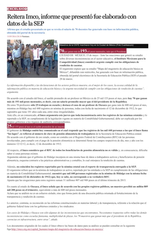 ReiteraImco,informequepresentófueelaboradocon
datosdelaSEP
Afirma que el estudio presentado en que se revela el salario de 70 docentes fue generado con base en información pública,
obtenida del portal de la secretaría
15/05/2014 20:10 Notimex
Maestros de la CNTE marcharon hoy en la Ciudad de México (Foto Cuartoscuro)
70que ganan más de193mil pesos mensuales, más que el Presidente
CIUDAD DE MÉXICO, 15 de mayo.- Ante las reacciones que generó su estudio
sobre diversas inconsistencias en el sector educativo, el Instituto Mexicano para la
Competitividad (Imco) consideró urgente cumplir con las obligaciones de
rendición de cuentas.
El organismo expuso que su estudio "Mapa del magisterio de educación básica en
México", difundido este miércoles, fue generado con base en información pública,
obtenida del portal electrónico de la Secretaría de Educación Pública (SEP) el pasado
20 de marzo.
La información disponible y las declaraciones de los actores políticos muestra, en el mejor de los casos, la escasa calidad de la
información pública en materia de educación básica y la urgente necesidad de cumplir con las obligaciones de rendición de cuentas”,
argumenta.
De acuerdo con el estudio del Imco, el sueldo promedio de un profesor en México es de 25 mil 153 pesos al mes, pero hay 70 que ganan
más de 193 mil pesos mensuales, es decir, con un salario promedio mayor que el del presidente de la República.
De estos 70 profesores sólo 25 trabajan en escuela y destaca el caso de un profesor de Oaxaca que gana más de 600 mil pesos al mes,
mientras en Hidalgo hay mil 440 registros en nómina de personas, todas con fecha de nacimiento el 12 de diciembre de 1912, lo que
supondría que tiene 101 años cada una, entre otras irregularidades.
Ante ello, en un comunicado, el Imco argumenta este jueves que toda inconsistencia entre los registros de las nóminas estatales y lo
reportado a la SEP, en cumplimiento de la legislación vigente en materia de Contabilidad Gubernamental, debe ser explicada por los
propios gobiernos a los órganos de auditoría correspondientes.
25mil 153 pesos al mes es el sueldo promedios de un maestro
El gobierno de Hidalgo emitió hoy comunicado en el cual responde que los registros de las mil 440 personas a las que el Imco llama
“los lupes”, se refieren al número de clave de pensión alimenticia de trabajadores de la Secretaría de Educación Pública estatal.
De acuerdo con el gobierno de ese estado, como no contaba con el Registro Federal de Contribuyentes (RFC) de las personas
involucradas, para cumplir con el pago de la pensión alimenticia se determinó llenar los campos respectivos de día, mes y año con los
números 12/12/12, es decir, 12 de diciembre de 1912.
Al respecto, el Imco considera que el RFC de todos los beneficiarios de pensión alimenticia no es válido y, en consecuencia, dificulta
saber si estas personas existen.
Argumenta además que el gobierno de Hidalgo incorpora en una misma base de datos a trabajadores activos y beneficiarios de pensión
alimenticia, esquema contrario a las prácticas administrativas y contables, lo cual entorpece la rendición de cuentas.
Además, no coinciden los registros reportados por la nómina estatal con el reporte de transparencia entregado a la SEP.
El organismo refiere que en la nómina de trabajadores en activo, reportada por las entidades a la SEP en cumplimiento de las obligaciones
en materia de Contabilidad Gubernamental, encontró que mil 440 personas registradas en la nómina de Hidalgo con la misma fecha
de nacimiento (12 de diciembre de 1912) que, hoy se sabe, no corresponde a su verdadero RFC.
Apunta que las erogaciones para estos registros suman 31 millones 807 mil 948 pesos en el último trimestre de 2013.
En cuanto al estado de Oaxaca, el Imco señala que de acuerdo con los propios registros públicos, un maestro percibió un millón 809
mil 208 pesos en el trimestre, equivalente a más de 600 mil pesos mensuales.
Aclara que su análisis no es un esfuerzo aislado, sino que forma parte de una discusión pública orientada al fortalecimiento de la
transparencia y rendición de cuentas.
Lo anterior, continúa, es reconocido en las reformas constitucionales en materias laboral y de transparencia, referente a la relación que el
gobierno federal tiene con los gobiernos estatales y los sindicatos.
Los casos de Hidalgo y Oaxaca son sólo algunas de las inconsistencias que encontramos. Necesitamos respuestas sobre todas las demás
inconsistencias como escuelas fantasma, multiplicidad de plazas, los 70 maestros que ganan más que el presidente de la República,
carencias en infraestructura, entre otras”, añade.
Los documentos originales de los cuales el Imco obtuvo las bases de datos para su análisis se pueden consultar en la siguiente
liga:http://imco.org.mx/capital_humano/mapa-del-magisterio-de-educacion-basica-en-mexico/
 