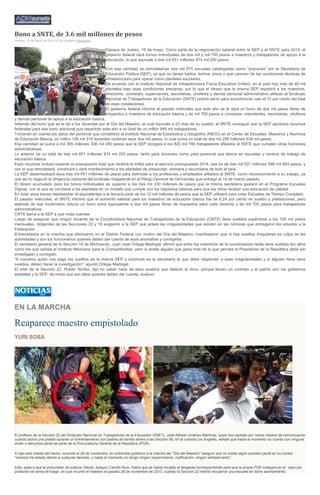 Bono a SNTE, de 3.6 mil millones de pesos
Viernes, 16 de Mayo de 2014 07:35 Excélsior Educación
Oaxaca de Juárez, 16 de mayo. Como parte de la negociación salarial entre la SEP y el SNTE para 2014, el
gobierno federal dará bonos individuales de dos mil y mil 700 pesos a maestros y trabajadores de apoyo a la
educación, lo que equivale a tres mil 651 millones 974 mil 200 pesos.
Con esa cantidad se remodelarían tres mil 815 escuelas catalogadas como "precarias" por la Secretaría de
Educación Pública (SEP), ya que no tienen baños, techos, pisos o que carecen de las condiciones técnicas de
infraestructura para operar como planteles escolares.
De acuerdo con el Instituto Nacional de Infraestructura Física Educativa (Inifed), en el país hay más de 40 mil
planteles bajo esas condiciones precarias, por lo que el dinero que la misma SEP repartirá a los maestros,
directores, conserjes, supervisores, secretarias, choferes y demás personal administrativo afiliado al Sindicato
Nacional de Trabajadores de la Educación (SNTE) podría servir para acondicionar casi el 10 por ciento del total
de esas instalaciones.
El gobierno federal informó el pasado miércoles que este año se le dará un bono de dos mil pesos libres de
impuestos a maestros de educación básica y de mil 700 pesos a conserjes, intendentes, secretarias, choferes
y demás personal de apoyo a la educación básica.
Además del bono que se le da a los docentes por el Día del Maestro, el cual equivale a 20 días de su sueldo, el SNTE consiguió que la SEP aprobara recursos
federales para ese bono adicional que repartirán este año a un total de un millón 949 mil trabajadores.
Tomando en cuenta los datos del personal que contabilizó el Instituto Nacional de Estadística y Geografía (INEGI) en el Censo de Escuelas, Maestros y Alumnos
de Educación Básica, un millón 128 mil 319 docentes recibirán esos dos mil pesos, lo cual suma un total de dos mil 256 millones 638 mil pesos.
Esa cantidad se suma a mil 395 millones 336 mil 200 pesos que la SEP otorgará a los 820 mil 786 trabajadores afiliados al SNTE que cumplen otras funciones
administrativas.
Lo anterior da un total de tres mil 651 millones 974 mil 200 pesos, tanto para docentes como para personal que labora en escuelas y centros de trabajo de
educación básica.
Esos recursos incluso superan el presupuesto total que recibirá el Inifed para el ejercicio presupuestal 2014, que es de tres mil 537 millones 696 mil 893 pesos, y
con el que remodelará, construirá y dará mantenimiento a los planteles de preescolar, primaria y secundaria de todo el país.
La SEP desembolsará esos tres mil 651 millones de pesos para estimular a los profesores y empleados afiliados al SNTE, como reconocimiento a su trabajo, ya
que así lo negoció la dirigencia nacional del sindicato magisterial en el Pliego General de Demandas que entregó el 14 de marzo pasado.
El dinero acumulado para los bonos individuales es superior a los tres mil 330 millones de pesos que la misma secretaría gastará en el Programa Escuelas
Dignas, con el que se convierte a los planteles en un modelo que cumple con los requisitos básicos para que los niños reciban una educación de calidad.
En total, esos bonos representan el equivalentes a la tercera parte de los 12 mil millones de pesos que la SEP utilizará para crear Escuelas de Tiempo Completo.
El pasado miércoles, el SNTE informó que el aumento salarial para los maestros de educación básica fue de 6.24 por ciento en sueldo y prestaciones, pero
además de ese incremento obtuvo un bono extra equivalente a dos mil pesos libres de impuestos para cada docente y de mil 700 pesos para trabajadores
administrativos.
CNTE llama a la SEP a que rinda cuentas
Luego de asegurar que ningún docente de la Coordinadora Nacional de Trabajadores de la Educación (CNTE) tiene sueldos superiores a los 100 mil pesos
mensuales, dirigentes de las Secciones 22 y 18 exigieron a la SEP que aclare las irregularidades que existen en las nóminas que entregaron los estados a la
Federación.
Entrevistados en la marcha que efectuaron en el Distrito Federal con motivo del Día del Maestro, manifestaron que si hay sueldos irregulares es culpa de las
autoridades y son los funcionarios quienes deben dar cuenta de esas anomalías y corregirlas.
El secretario general de la Sección 18 de Michoacán, Juan José Ortega Madrigal, afirmó que entre los miembros de la coordinadora nadie tiene sueldos tan altos
como los que señala el Instituto Mexicano para la Competitividad, pero si existe alguien que gana más de lo que percibe el Presidente de la República debe ser
investigado y corregido.
"A nosotros quien nos paga los sueldos es la misma SEP y entonces es la secretaría la que debe responder a esas irregularidades y si alguien tiene esos
sueldos, deben hacer la investigación", apuntó Ortega Madrigal.
El líder de la Sección 22, Rubén Núñez, dijo no saber nada de esos sueldos que detectó el Imco, porque tienen un contrato y el patrón son los gobiernos
estatales y la SEP, de modo que son ellos quienes deben dar cuenta, sostuvo
EN LA MARCHA
Reaparece maestro empistolado
YURI SOSA
El profesor de la Sección 22 del Sindicato Nacional de Trabajadores de la Educación (SNET), José Alfredo Jiménez Martínez, quien fue captado por varios medios de comunicación
cuando activó una pistola durante un enfrentamiento con padres de familia afines a las Sección 59, en la colonia Los Ángeles, señaló que hasta el momento no cuenta con ninguna
orden o denuncia penal de parte de la Procuraduría General de la República (PGR).
A casi seis meses del hecho, ocurrido el 28 de noviembre, en entrevista posterior a la marcha del "Día del Maestro" aseguró que no existe algún proceso penal en su contra:
"siempre he estado atento a cualquier llamado, y hasta el momento no tengo ningún requerimiento, notificación, ningún señalamiento".
Esto, pese a que el procurador de justicia, Héctor Joaquín Carrillo Ruíz, indicó que se había iniciado el desglose correspondiente para que la propia PGR indagara en el caso por
portación de arma de fuego, en que incurrió el maestro el pasado 28 de noviembre de 2013, cuando la Sección 22 intentó recuperar una escuela en dicho asentamiento.
 