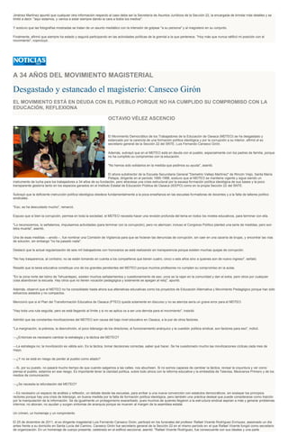 Jiménez Martínez apuntó que cualquier otra información respecto al caso debe ser la Secretaría de Asuntos Jurídicos de la Sección 22, la encargada de brindar más detalles y se
limitó a decir: "aquí estamos, y vamos a estar siempre dando la cara a todos los medios".
Y sostuvo que las fotografías mostradas se tratan de un asunto mediático con la intensión de golpear "a su persona" y al magisterio en su conjunto.
Finalmente, afirmó que siempre ha estado y seguirá participando en las actividades políticas de la gremial a la que pertenece. "Hoy más que nunca ratificó mi posición con el
movimiento", copncluyó.
A 34 AÑOS DEL MOVIMIENTO MAGISTERIAL
Desgastado y estancado el magisterio: Canseco Girón
EL MOVIMIENTO ESTÁ EN DEUDA CON EL PUEBLO PORQUE NO HA CUMPLIDO SU COMPROMISO CON LA
EDUCACIÓN, REFLEXIONA
OCTAVIO VÉLEZ ASCENCIO
El Movimiento Democrático de los Trabajadores de la Educación de Oaxaca (MDTEO) se ha desgastado y
estancado por la carencia de una formación política ideológica y por la corrupción a su interior, afirmó el ex
secretario general de la Sección 22 del SNTE, Luis Fernando Canseco Girón.
Además, subrayó que en el MDTEO está en deuda con el pueblo, especialmente con los padres de familia, porque
no ha cumplido su compromiso con la educación.
"No hemos sido solidarios en la medida que pedimos su ayuda", asentó.
El ahora subdirector de la Escuela Secundaria General "Demetrio Vallejo Martínez" de Rincón Viejo, Santa María
Petapa, dirigente en el periodo 1995-1998, sostuvo que el MDTEO se mantiene vigente y sigue siendo un
instrumento de lucha para los trabajadores a 34 años de su fundación, pero atraviesa una crisis estructural por la escasa formación política ideológica de sus bases y la poco
transparente gestoría tanto en los espacios ganados en el Instituto Estatal de Educación Pública de Oaxaca (IEEPO) como en la propia Sección 22 del SNTE.
Subrayó que la deficiente instrucción política ideológica obedece fundamentalmente a la poca enseñanza en las escuelas formadoras de docentes y a la falta de talleres político
sindicales.
"Eso, se ha descuidado mucho", remarcó.
Expuso que si bien la corrupción, permea en toda la sociedad, el MDTEO necesita hacer una revisión profunda del tema en todos los niveles educativos, para terminar con ella.
"Lo reconocemos, lo señalamos, impulsamos actividades (para terminar con la corrupción), pero no aterrizan; incluso el Congreso Político planteó una serie de medidas, pero son
letra muerta", asentó.
Una de esas medidas ---anotó---, fue nombrar una Comisión de Vigilancia para que se hicieran las denuncias de corrupción, sin caer en una cacería de brujas, y encontrar las vías
de solución, sin embargo "no ha pasado nada".
Destacó que la actual regularización de seis mil trabajadores con honorarios se está realizando sin transparencia porque existen muchas quejas de corrupción.
"No hay trasparencia, al contrario; no se están tomando en cuenta a los compañeros que tienen cuatro, cinco o seis años sino a quienes son de nuevo ingreso", señaló.
Resaltó que la tarea educativa constituye uno de los grandes pendientes del MDTEO porque muchos profesores no cumplen su compromiso en la aulas.
"En la zona norte del Istmo de Tehuantepec, existen muchos señalamientos y cuestionamiento de eso; unos se la rajan en la comunidad y dan el extra, pero otros por cualquier
cosa abandonan la escuela. Hay otros que no tienen vocación pedagógica y solamente se apegan al reloj", apuntó.
Además, observó que el MDTEO no ha consolidado hasta ahora sus altenativas educativas como los proyectos de Educación Alternativa y Movimiento Pedagógico porque han sido
esfuerzos aislados y no compactos.
Mencionó que si el Plan del Transformación Educativa de Oaxaca (PTEO) queda solamente en discurso y no se aterriza sería un grave error para el MDTEO.
"Hay toda una ruta seguida, pero se está llegando al límite y si no se aplica va a ser una derrota para el movimiento", insistió.
Admitió que las constantes movilizaciones del MDTEO son causa del bajo nivel educativo en Oaxaca, a la par de otros factores.
"La marginación, la pobreza, la desnutrición, el poco liderazgo de los directores, el funcionamiento anárquico y la cuestión política sindical, son factores para eso", indicó.
---¿Entonces es necesario cambiar la estrategia y la táctica del MDTEO?
---La estrategia no; la movilización es válida aún. Es la táctica, tomar decisiones correctas, saber qué hacer. Se ha cuestionado mucho las movilizaciones cíclicas cada mes de
mayo.
---¿Y no se está en riesgo de perder al pueblo como aliado?
---Si, por su puesto, no pasará mucho tiempo de que cuando salgamos a las calles, nos abucheen. Si no somos capaces de cambiar la táctica, revisar la coyuntura y ver como
piensa el pueblo, estamos en ese riesgo. Es importante tener la claridad política, sobre todo ahora con la reforma educativa y la embestida de Televisa, Mexicanos Primero y de los
medios de comunicación.
---¿Se necesita la refundación del MDTEO?
---Es necesario un espacio de análisis y reflexión, un debate desde las escuelas, para arribar a una nueva convención con estatutos democráticos, sin soslayar los principios
rectores porque hay una crisis de liderazgo, en buena medida por la falta de formación política ideológica, pero también una práctica desleal que puede considerarse como traición
por la manipulación de la información. Se da igualmente un protagonismo exacerbado, pues muchos de quienes llegaron a la estructura sindical aspiran a más y generar problemas
internos; no abonan, no ayudan y surgen síntomas de anarquía porque se mueven al margen de la asamblea estatal.
Un crimen, un homenaje y un rompimiento
El 25 de diciembre de 2011, el ex dirigente magisterial Luis Fernando Canseco Girón, participó en los funerales del profesor Rafael Vicente Rodríguez Enríquez, asesinado un día
antes frente a su domicilio en Santa Lucía del Camino. Canseco Girón fue secretario general de la Sección 22 en el mismo período en el que Rafael Vicente fungió como secretario
de organización. En un homenaje de cuerpo presente, celebrado en el edificio seccional, asentó: "Rafael Vicente Rodríguez, fue consecuente con sus ideales y una parte
 