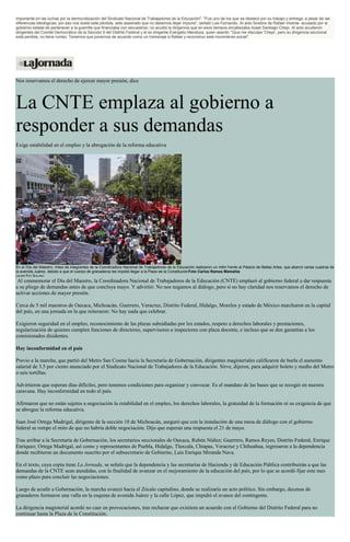 importante en las luchas por la democratización del Sindicato Nacional de Trabajadores de la Educación". "Fue uno de los que se destacó por su trabajo y entrega, a pesar de las
diferencias ideológicas, por eso nos duele esta pérdida, este asesinato que no debemos dejar impune", señaló Luis Fernando. Al acto fúnebre de Rafael Vicente -acusado por el
gobierno estatal de pertenecer a la guerrilla que financiaba con secuestros- no acudió la dirigencia que en esos tiempos encabezaba Azael Santiago Chepi. Al acto acudieron
dirigentes del Comité Democrático de la Sección 9 del Distrito Federal y el ex dirigente Erangelio Mendoza, quien asentó: "Que me disculpe 'Chepi', pero su dirigencia seccional
está perdida, no tiene rumbo. Tenemos que ponernos de acuerdo como un homenaje a Rafael y reconstruir este movimiento social".
Nos reservamos el derecho de ejercer mayor presión, dice
La CNTE emplaza al gobierno a
responder a sus demandas
Exige estabilidad en el empleo y la abrogación de la reforma educativa
En el Día del Maestro, miles de integrantes de la Coordinadora Nacional de Trabajadores de la Educación realizaron un mitin frente al Palacio de Bellas Artes, que abarcó varias cuadras de
la avenida Juárez, debido a que el cuerpo de granaderos les impidió llegar a la Plaza de la ConstituciónFoto Carlos Ramos Mamahia
LAURA POY SOLANO
Al conmemorar el Día del Maestro, la Coordinadora Nacional de Trabajadores de la Educación (CNTE) emplazó al gobierno federal a dar respuesta
a su pliego de demandas antes de que concluya mayo. Y advirtió: No nos negamos al diálogo, pero si no hay claridad nos reservamos el derecho de
activar acciones de mayor presión.
Cerca de 5 mil maestros de Oaxaca, Michoacán, Guerrero, Veracruz, Distrito Federal, Hidalgo, Morelos y estado de México marcharon en la capital
del país, en una jornada en la que reiteraron: No hay nada que celebrar.
Exigieron seguridad en el empleo, reconocimiento de las plazas subsidiadas por los estados, respeto a derechos laborales y prestaciones,
regularización de quienes cumplen funciones de directores, supervisores e inspectores con plaza docente, e incluso que se den garantías a los
comisionados disidentes.
Hay inconformidad en el país
Previo a la marcha, que partió del Metro San Cosme hacia la Secretaría de Gobernación, dirigentes magisteriales calificaron de burla el aumento
salarial de 3.5 por ciento anunciado por el Sindicato Nacional de Trabajadores de la Educación. Sirve, dijeron, para adquirir boleto y medio del Metro
o seis tortillas.
Advirtieron que esperan días difíciles, pero tenemos condiciones para organizar y convocar. Es el mandato de las bases que se recogió en nuestra
caravana. Hay inconformidad en todo el país.
Afirmaron que no están sujetos a negociación la estabilidad en el empleo, los derechos laborales, la gratuidad de la formación ni su exigencia de que
se abrogue la reforma educativa.
Juan José Ortega Madrigal, dirigente de la sección 18 de Michoacán, aseguró que con la instalación de una mesa de diálogo con el gobierno
federal se rompe el mito de que no habría doble negociación. Dijo que esperan una respuesta el 21 de mayo.
Tras arribar a la Secretaría de Gobernación, los secretarios seccionales de Oaxaca, Rubén Núñez; Guerrero, Ramos Reyes; Distrito Federal, Enrique
Enríquez; Ortega Madrigal, así como y representantes de Puebla, Hidalgo, Tlaxcala, Chiapas, Veracruz y Chihuahua, ingresaron a la dependencia
donde recibieron un documento suscrito por el subsecretario de Gobierno, Luis Enrique Miranda Nava.
En el texto, cuya copia tiene La Jornada, se señala que la dependencia y las secretarías de Hacienda y de Educación Pública contribuirán a que las
demandas de la CNTE sean atendidas, con la finalidad de avanzar en el mejoramiento de la educación del país, por lo que se acordó fijar este mes
como plazo para concluir las negociaciones.
Luego de acudir a Gobernación, la marcha avanzó hacia el Zócalo capitalino, donde se realizaría un acto político. Sin embargo, decenas de
granaderos formaron una valla en la esquina de avenida Juárez y la calle López, que impidió el avance del contingente.
La dirigencia magisterial acordó no caer en provocaciones, tras rechazar que existiera un acuerdo con el Gobierno del Distrito Federal para no
continuar hasta la Plaza de la Constitución.
 
