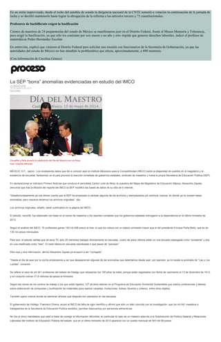 En un mitin improvisado, desde el techo del autobús de sonido la dirigencia nacional de la CNTE sometió a votación la continuación de la jornada de
lucha y se decidió mantenerla hasta lograr la abrogación de la reforma a los artículos tercero y 73 constitucionales.
Profesores de bachillerato exigen la basificación
Cientos de maestros de 24 preparatorias del estado de México se manifestaron ayer en el Distrito Federal, frente al Museo Memoria y Tolerancia,
para exigir la basificación, ya que sólo los contratan por seis meses o un año y esto impide que generen derechos laborales, indicó el profesor de
matemáticas Pedro Hernández Escobar.
En entrevista, explicó que vinieron al Distrito Federal para solicitar una reunión con funcionarios de la Secretaría de Gobernación, ya que las
autoridades del estado de México no han atendido la problemática que afecta, aproximadamente, a 400 mentores.
(Con información de Carolina Gómez)
La SEP “borra” anomalías evidenciadas en estudio del IMCO
LA REDACCIÓN
15 DE MAYO DE 2014
NACIONAL
Chuayffet y Peña durante la celebración del Día del Maestro en Los Pinos.
Foto: Eduardo Miranda
MÉXICO, D.F., (apro).- Los reveladores datos que dio a conocer ayer el Instituto Mexicano para la Competitividad (IMCO) sobre la disparidad de sueldos en el magisterio y la
existencia de escuelas ‘fantasmas’ en el país provocó la reacción inmediata de gobiernos estatales, sindicato de maestros y hasta la propia Secretaría de Educación Pública (SEP).
En declaraciones al noticiario Primero Noticias que conduce el periodista Carlos Loret de Mola, la coautora del Mapa del Magisterio de Educación Básica, Alexandra Zapata,
denunció que tras la difusión del reporte del IMCO la SEP modificó las bases de datos de su sitio de e internet.
“Desafortunadamente ya nos dimos cuenta que la SEP ha empezado a cambiar algunos de los archivos y reemplazarlos por archivos nuevos, en donde ya no existen estas
anomalías, pero nosotros tenemos los archivos originales”, dijo.
Los archivos originales, añadió, serán publicados en la página del IMCO.
El estudio, recordó, fue elaborado con base en el censo de maestros y los reportes contables que los gobiernos estatales entregaron a la dependencia en el último trimestre de
2013.
Según el análisis del IMCO, 70 profesores ganan 193 mil 458 pesos al mes, lo que los coloca con un salario promedio mayor que el del presidente Enrique Peña Nieto, que es de
120 mil pesos mensuales.
Peor aún, el estudio señala que de esos 70, sólo 25 mentores trabajan directamente en escuelas, cuatro de estos últimos están en una escuela catalogada como “excelente” y dos
en una clasificada como “bien”. El resto labora en escuelas reprobadas o que pasan de “panzazo”.
Pero esa y otra información, afirmó Alexandra Zapata ya empezó a ser “corregida”.
“Desde el día de ayer por la noche empezamos a ver que desaparecían algunas de las anomalías que detectamos desde ayer, por ejemplo, ya no existe la anomalía de “Las y Los
Lupitas”, comentó.
Se refiere al caso de mil 441 profesores del estado de Hidalgo que rebasarían los 100 años de edad, porque están registrados con fecha de nacimiento el 12 de diciembre de 1912,
y en conjunto cobran 31.8 millones de pesos al trimestre.
Según las claves de los centros de trabajo a los que están ligados, 127 de ellos laboran en el Programa de Educación Ambiental Sustentable que realiza conferencias y talleres
sobre elaboración de compostas y reutilización de materiales para realizar carpetas, invitaciones, bolsas, llaveros y collares, entre otros objetos.
También opera viveros donde se siembran árboles que después son plantados en las escuelas.
El gobernador de Hidalgo, Francisco Olvera, acusó al IMCO de falta de rigor científico y afirmó que sólo un dato coincide con la investigación: que los mil 441 maestros o
trabajadores de la Secretaría de Educación Pública aludidos, perciben descuentos por pensiones alimenticias.
No fue el único mandatario que salió a tratar de corregir la información difundida, en particular el caso de un maestro adscrito a la Subdirección de Política Salarial y Relaciones
Laborales del Instituto de Educación Pública del estado, que en el último trimestre de 2013 apareció con un sueldo mensual de 603 mil 69 pesos.
 