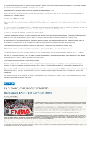 En un comunicado, el gobernador Gabino Cué aclaró que el mentor aludido en el estudio es Adolfo Ramírez Zenteno, quien ostenta una categoría E7215, de profesor investigador
titular B, desde marzo del año 2000, con la que gana mensualmente 45 mil 475 pesos.
Actualmente, prosigue el comunicado, existen en nómina seis trabajadores que ostentan la categoría E7215.
Según el estudio del IMCO, hay 91 mil profesores de educación básica que perciben un salario mayor a los 44 mil 335 pesos mensuales, lo que los coloca entre el 10% de los
hogares más ricos y privilegiados de México.
“Absurdo” estudio del IMCO: líder del SNTE
El presidente del Sindicato Nacional de Trabajadores de la Educación (SNTE), Juan Díaz de la Torre, de plano calificó de “absurdos, falsos e irracionales” los datos difundidos por
el IMCO.
En entrevista, la noche del miércoles pasado en Milenio TV, el dirigente sindical rechazó que el maestro de Oaxaca gane más de 600 mil pesos, que haya maestros que ganen más
que el presidente o que rebasen los 100 años y que el sueldo promedio de los profesores en México sea de 25 mil pesos mensuales.
Un maestro con doble plaza, dijo, gana por ley alrededor de 18 mil pesos mensuales.
“Terminamos recientemente la negociación: una plaza de un maestro de medio tiempo es de poco menos de nueve mil pesos mensuales. Si tiene tiempo completo o doble plaza,
que por ley lo puede hacer, se duplica su salario, su salario base. El promedio salarial de la mayor parte de maestros es de alrededor de 18 mil pesos”, sostuvo.
No obstante reconoció que “hay casos excepcionales” de maestros cuyo salario es de salario es de 80 mil pesos mensuales y son, afirmó, profesores con más de 30 años de
servicio, que han “acumulado estímulos”, se han inscrito a la carrera magisterial y acreditaron sus conocimientos para evaluar esos estímulos económicos.
“Lamentablemente son muy pocos los que alcanzan un salario de más de 85 mil pesos” y llegar a 100 mil pesos simplemente es “imposible”, insistió.
Refutó también la existencia de mil 440 maestros, todos nacidos en Hidalgo, el 12 de diciembre de 1912, que ganan hasta 142 mil pesos cada uno.
“Creo que el llamado caso de Los Lupitos, de 102 años de edad, es una falacia”, dijo y afirmó que es obvio que hay una estrategia para desprestigiar al SNTE y al magisterio.
Díaz afirmó que la información difundida por el IMCO con base en el Censo de Escuelas, Maestros y Alumnos de Educación Básica y Especial, levantado por el Inegi, carece de
sustento y, por el contrario, lesiona la imagen de los educadores en el día del maestro.
“No es posible, en términos racionales, que un maestro gane 603 mil pesos.
“No solo no es posible, me atrevo a afirmar frente a las cámaras que ningún maestro, director o supervisor gana esa cantidad, pero en caso de que lo demuestren, lo que
tendríamos que hacer es que la autoridad educativa tome cartas en el asunto y explique a la sociedad por qué, considerando que el gobierno federal paga esa nómina”, dijo.
Según el dirigente del SNTE, mensualmente él recibe un cheque de siete mil pesos de los que le descuentan alrededor de mil 500 de un crédito de Fovissste. Además de gastos de
representación de entre 30 y 35 mil pesos, 50 mil pesos menos de lo que en su momento la exlideresa magisterial Elba Esther Gordillo, actualmente presa, declaraba ganar
mensualmente.
“Hay 57 secciones sindicales, con un promedio de 100 delegados, estamos hablando de cinco mil 700 que no son aviadores, trabajan a diario en beneficio del sindicato. No gano
más que ellos ni ellos ganan más, eso ya se acabó”, afirmó.
EN EL FONDO, CORRUPCIÓN Y NEPOTISMO
Hace agua la ENBIO por la división interna
RACIEL MARTINEZ
La Escuela Normal Bilingüe e Intercultural de Oaxaca (ENBIO) hace agua. Una división interna entre docentes por diversos hechos de
corrupción y nepotismo la mantienen paralizada. Justo en un aniversario del inicio del llamado movimiento democratizador se destapa:
"José Ángel Gómez Antonio, desde que fue director de la escuela ubicada en la población de Tlacochahuaya, condujo la vida
institucional para sus intereses personales, al no obtener el triunfo para fungir como Jefe del Departamento de Formación y
Actualización de Docentes del IEEPO, eso se tradujo en persecución y hostigamiento laboral para quienes votaron en contra de su
deseo. Lo que vino fue el solapamiento para el ingreso indiscriminado de personal académico, sin pasar por las instancias como son la
Comisión Académica Dictaminadora Local y la Comisión Dictaminadora del Personal de Apoyo y Asistencia a la Educación.
"Hoy varios docentes están fuertemente cuestionados por no tener un desempeño laboral y académico adecuado".
Una comisión de docentes puso como ejemplo: "El Jefe del Departamento de Normales, Jehú Reyes de la Rosa está obligando a los
directivos para que acepten a todos los honorarios sin tomar en cuenta la función y responsabilidad directiva de la ENBIO. El caso del
docente Joel Hernández Sangermán, quien desde que fue secretario general de la Delegación D-II-210, logró que se le otorgara una plaza de tiempo completo, en un periodo corto de tiempo, en contubernio con
Wilfrido López López y Juventino Toledo Damián, quienes formaron parte de la Comisión Académica Dictaminadora de la ENBIO".
Según los denunciantes, otro caso es la de Alethia Xkanleox Tovar Sabido, hija del ex Jefe del Departamento de Educación Especial, quien ingresó a la ENBIO con una plaza de medio tiempo asociado, sin hablar
una lengua originaria y sin experiencia en educación indígena y sin pasar por las instancias normativas de la institución.
La semana pasada una subcomisión integrada por el jefe de departamento y el secretario de trabajo y conflictos del nivel formadores de docentes buscaron atender la problemática de la ENBIO, sin embargo, el caso
fue empantanado y el ciclo escolar para las y los alumnos sigue en peligro.
 