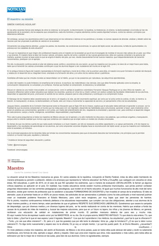 El maestro: su misión
SIMÓN VARGAS AGUILAR*
En los años recientes hemos sido testigos de cómo la violencia, la corrupción, la discriminación, la injusticia, la intolerancia, el cinismo, la deshonestidad o la envidia se han ido
apoderando de la sociedad y de los espacios que compartimos; cada día hombres y mujeres atentamos contra nuestra dignidad humana, contra los valores y principios que
deberíamos defender.
Sin embargo, aunque nos asombramos ante lo que observamos en los noticiarios o leemos en los periódicos y revistas, no somos capaces de ahondar, analizar y debatir sobre las
razones que han propiciado la pérdida de valores en la sociedad.
Únicamente nos preguntamos atónitos: ¿acaso los padres, los docentes, las condiciones económicas, la ruptura del tejido social, las adicciones, la falta de oportunidades o la
pobreza son los culpables de esta situación?
Y es que no reparamos en que ningún otro profesional impacta como el maestro en la sociedad ya que él es el encargado de moldear el recurso más valioso de un país: sus niños
y sus jóvenes. El maestro tiene la labor de inculcar valores, principios, espíritu de lucha y carácter en las nuevas generaciones; ellos son quienes cimientan a la persona del
mañana, quienes inculcan la base sobre la que se erigirá el destino del país; por eso, resulta trascendental formar buenos maestros, que independientemente de transmitir
conocimientos, prediquen con el ejemplo.
Por ello, la educación continúa siendo el pilar del sistema social, político y económico de una nación, ya que los maestros son los guías y la clave de un mejor futuro para todos,
dado que al transmitir los valores universales contribuyen a que los alumnos lleguen a ser ciudadanos del mundo en el siglo XXI.
En la antigua Grecia la figura del maestro representaba la formación espiritual y moral de la niñez y de la juventud; para ellos, el maestro era quien formaba el carácter del discípulo
y velaba por el desarrollo de su integridad moral, orientada a la formación del alma y al cultivo de los valores éticos y patrióticos.
Aristóteles afirmaba que las virtudes morales se desarrollaban con el hábito, ya que no las poseemos por naturaleza, las adquirimos ejercitándolas.
La labor del maestro no pude limitarse a la enseñanza de la lectura, la escritura, las matemáticas o las ciencias, sino que debe fomentar aptitudes como la empatía, la
comunicación interpersonal, la curiosidad y la confianza, mismas que facilitan la comprensión, la tolerancia y la solidaridad.
Educar en valores es una misión irrenunciable; en consecuencia -como lo señala el académico colombiano Fernando Vázquez Rodríguez en su obra Oficio de maestro-, es
necesario reflexionar sobre la labor educativa que realizan los docentes, quienes en virtud de su misión cultivan con asiduo cuidado las facultades intelectuales de sus alumnos,
desarrollan la capacidad del juicio, promueven el sentido de los valores, preparan para la vida profesional y contribuyen a la comprensión mutua.
El liderazgo de los maestros debe caracterizarse por el amor y el respeto a la vida, eje del crecimiento espiritual, así como por la lucha contra la codicia, el odio, la mentira, la
traición, la manipulación, el abuso, la deshonestidad y el fraude, esto con miras a incrementar la capacidad de servicio y el pensamiento crítico de los estudiantes.
Jacques Delors, presidente de la Comisión Internacional sobre la Educación para el Siglo XXI de la Unesco, explica que el educador debe estimular el aprender a conocer, con la
finalidad de que los jóvenes comprendan el mundo que los rodea para vivir con dignidad y desarrolle las habilidades para comunicarse; aprender a hacer, para mostrarles cómo
poner en práctica sus conocimientos; aprender a vivir juntos, por medio del entendimiento del otro, respetando la diversidad; y aprender a ser, para contribuir al desarrollo integral
de cada persona: cuerpo y mente, inteligencia, sensibilidad, responsabilidad y espiritualidad.
Pero vale la pena preguntarnos si todos los maestros de México educan con el ejemplo y no sólo mediante los discursos y las palabras, que conllevan engaños y manipulación,
porque ante la violenta realidad que vivimos urge que contemos con maestros que se erijan sobre un modelo de virtudes universales.
Es tiempo de que nos demos cuenta de que nada puede remplazar a un buen maestro, por ello es necesaria una sólida capacitación y un apoyo permanente, a fin de mejorar su
desempeño y los resultados del aprendizaje en los alumnos, así como emprender acciones dirigidas hacia la reconstrucción del tejido social, ya que los maestros son mediadores
entre la sociedad y el individuo.
Hoy la principal asignatura de los docentes debe ser brindar los conocimientos necesarios para que el educando descubra las herramientas y los principios que le permitan
construir un mundo más justo, equitativo y tolerante.
* Analista en temas de seguridad, educación y justicia
Twitter: @simonvargasa
Facebook: simonvargasa
Maestro
Escrito Por Juventino Gamelí Cruz García
La situación actual de los Maestros mexicanos es grave. En varios estados de la república, incluyendo al Distrito Federal, miles de ellos están tramitando de
manera anticipada su pensión o jubilación, debido a la amenaza que representa la “reforma educativa” de Peña y Chuayffet, que castigará con ubicarlos en otras
áreas, NO educativas, a partir de 2015, en el caso de que NO aprueben los exámenes, que a manera de evaluación (DEVALUACIÓN, le llaman ya algunos
críticos expertos) se aplicarán en el país. En realidad, hay niveles educativos donde existen muchos profesores improvisados, que jamás podrían contestar
preguntas relacionadas con las corrientes pedagógicas o psicológicas, que inciden en el hecho educativo. Al igual que muchos funcionarios de alto nivel del ramo
educativo, existe gran número de profesores que no asistieron a escuelas FORMADORAS DE DOCENTES y han invadido el campo de la enseñanza. El dato es
aterrador, pues al aumentar hasta en un 450% en pocos meses, las solicitudes de ser pensionados o jubilados (como ha sido publicado a nivel nacional) podrían
crear un insalvable problema financiero al Estado Mexicano, para cubrir esos renglones, por muy bajas que sean las pensiones de hambre.
Por lo pronto, nosotros continuaremos rindiendo pleitesía a los educadores responsables, que cumplen con sus dos obligaciones, atender a sus alumnos de la
mejor manera posible y, al mismo tiempo, estar pendientes de que el gobierno RESPETE SUS DERECHOS LABORALES. Quisiéramos que cesara la campaña
de desprestigio, que por diversos medios y en diversos lugares del país, se ha venido realizando en contra de los mentores. Habría que analizar a fondo las
causas de la protesta de miles de maestros y, buscar las mejores soluciones, para que en un futuro no lejano, los niños y los jóvenes de México, en general,
recibieran una educación de calidad en instalaciones de primer mundo. El petróleo mexicano debería dar para eso y mucho más.
Eh aquí nuestra forma de expresar nuestro amor por los MAESTROS, en su día. De mi propia autoría, MAESTRO ANTIGUO: Tú que diste la vida entera./ Tú, que
todo lo diste./ ¿Qué fue lo que en esa espera,/ para tí lograste, Maestro? /Los que de ti aprendieron,/ los médicos, los arquitectos/ ¿qué fue lo que te ofrecieron?/
- Tonto, ¿no ves que ellos crecieron? – Sí, pero a tí, que los guiaste/y que por ello tanto te afanaste,/ dime ya, ¿algo te brindaron?/ ¿O es que tu labor nunca
valoraron?// -Te digo tonto nuevamente/ y espero eso no te afrente./ Si yo soy un simple mentor, / yo qué les puedo pedir. Si, al Divino Maestro, ¿recuerdas?/
Otros lo crucificaron…/
Yo rindo pleitesía a todos mis maestros, del Jardín al Doctorado, de México o de otros países, pues en todos ellos pude abrevar del saber y recibí no solamente
enseñanzas, sino formas de vida, ejemplo a seguir, afecto y respeto. Claro que unos eran mejores que otros, más capacitados o más cultos; pero todos ellos se
esforzaron por dar lo mejor de sí mismos en las aulas, para bien de sus alumnos. Cómo no agradecerles, siempre.
 