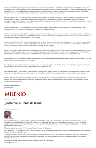 De ahí la sorpresa e indignación que provocó el reporte, al dar a conocer que se detectó a 70 profesores que ganan más de 193 mil 500 pesos al mes,
ubicándolos con un salario promedio mayor que el del presidente Enrique Peña Nieto: 193,458 pesos mensuales. La mayoría de ellos pertenece al estado
de Veracruz (26), y el resto a Baja California, Estado de México, Guanajuato, Guerrero, Oaxaca, Yucatán, Zacatecas, Jalisco y Puebla. De ellos, 25
trabajan directamente en escuelas, y sólo cuatro colaboran en alguna escuela calificada con “excelencia”.
Pero ahí no para la cosa. Uno de los casos que más llamó la atención fue el del señor A. Ramírez Z. del estado de Oaxaca, quien registró un sueldo
mensual de 603 mil pesos. El docente aparece ligado a la Subdirección de Política Salarial y Relaciones laborales y se ostenta como profesor
investigador. Vaya negocio y deshonra para el gremio comprometido con la enseñanza en México, sobre todo los maestros rurales, que perciben sueldos
miserables y trabajan en condiciones paupérrimas.
También se identificaron a 7 mil 183 personas con un rango de edad de entre 26 y 91 años que ganan más de 100 mil pesos mensuales y otros
profesores de entre 25 y 35 años que perciben 250 mil pesos al mes, “inexplicablemente”.
Otra de las anomalías que señaló el IMCO fue el caso de escuelas “fantasma”, que no existen pero tienen nóminas activas. Se detectaron mil 906 códigos
de centros de trabajo en esta situación, con 24 mil 230 nóminas asociadas, cuyo monto es de 343 millones 189 mil 617 pesos mensuales. Estos casos se
observaron en Guanajuato, Oaxaca, Veracruz y Baja California.
Además, se destacó el caso de la preescolar Bandera Nacional, de Iguala, Guerrero, donde sólo laboran dos personas y tienen un alumno, pero reportan
una nómina de seis personas que alcanza los 85 mil 533 pesos. “Con este costo se podría becar al alumno en la Universidad de Stanford en Estados
Unidos”, dijo Alexandra Zapata, coordinadora del proyecto “Mejora tu escuela” del IMCO.
Zapata confirmó que el cruce de datos permitió también identificar que hay 536 telesecundarias en el país que operan sin servicio eléctrico, y en la misma
situación están 93 escuelas inscritas al programa “Habilidades digitales para todos”. Al considerar el costo de la nómina por cada alumno, informó que
Baja California es la entidad que más gasta, con 2 mil 500 pesos, mientras que la más baja es Querétaro, que sólo destina 940 pesos.
Cifras ofensivas para los verdaderos profesores comprometidos con la enseñanza y a quienes, desde este espacio, reitero mi reconocimiento por su labor
para formar a las nuevas generaciones de mexicanos.
Sin embargo, resulta preocupante el desorden presupuestal en el erario de los estados y de la federación que permite y solapa el ignominioso desvío de
millones de pesos en el sector educativo, tan importante para el desarrollo del país.
Llegó la hora de actuar y poner un alto a la anarquía y a la impunidad con la que se conducen las organizaciones que representan al magisterio oficial y
disidente, en complicidad con las autoridades de todos los niveles. Esto, más allá de los dimes y diretes que han provocado los datos revelados.
La mejor manera de honrar y recuperar la figura de líder por parte del maestro es aplicando y respetando la ley. Transparencia en el manejo de los
recursos es la clave. No caben fueros de ningún tipo, sobre todo en quienes tienen la responsabilidad de educar no sólo con conocimientos, sino de
formar ciudadanos con valores.
guillegomora@hotmail.com
@guillegomora
EL ASALTO A LA RAZÓN
¿Nóminas o libros de texto?
CARLOS MARÍN16/05/14 12:46 AM
El asalto a la razón
Lo más probable es que Francisco Olvera, gobernador de Hidalgo, tenga razón al explicar que su administración reconoce a mil 442
empleados del sistema educativo público con la clave 12-12, relativa al descuento por pensión alimenticia, pero no como “profesores”
nacidos todos el 12 de diciembre de 1912, como pareció descubrir el Instituto Mexicano para la Competitividad (con base en el archivo
proporcionado por el estado).
El problema quizá sea que el 12-12 parezca Registro Federal de Causantes.
Para el Registro Civil hidalguense, por si la duda persistiera, en esa remota fecha y en toda la entidad únicamente nacieron María Martina y
Lorenzo Raymundo (fallecidos ya).
“Faltó rigor científico” al Imco, dice Olvera, pero en Oaxaca se corrobora que, así fuera “por error”, uno de sus profesores (de apellido
Ramírez) parece cobrar, efectivamente, más de 600 mil pesos al mes, pero se trata del pago, en una sola exhibición, de lo que se le
adeudaba en un año.
Con fallas tan crasas, las nóminas de la SEP ya parecen libros de texto gratuito…
cmarin@milenio.com
 