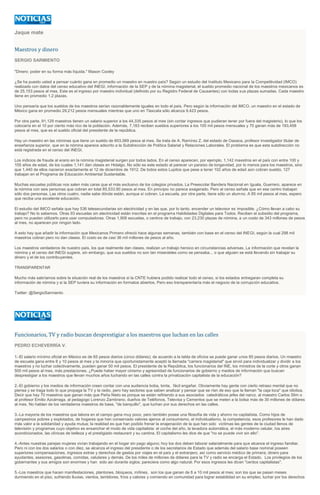 Jaque mate
Maestros y dinero
SERGIO SARMIENTO
"Dinero: poder en su forma más líquida." Mason Cooley
¿Se ha puesto usted a pensar cuánto gana en promedio un maestro en nuestro país? Según un estudio del Instituto Mexicano para la Competitividad (IMCO)
realizado con datos del censo educativo del INEGI, información de la SEP y de la nómina magisterial, el sueldo promedio nacional de los maestros mexicanos es
de 25,153 pesos al mes. Este es el ingreso por maestro individual (definido por su Registro Federal de Causantes) con todas sus plazas sumadas. Cada maestro
tiene en promedio 1.2 plazas.
Uno pensaría que los sueldos de los maestros serían razonablemente iguales en todo el país. Pero según la información del IMCO, un maestro en el estado de
México gana en promedio 29,212 pesos mensuales mientras que uno en Tlaxcala sólo alcanza 9,423 pesos.
Por otra parte, 91,129 maestros tienen un salario superior a los 44,335 pesos al mes (sin contar ingresos que pudieran tener por fuera del magisterio), lo que los
colocaría en el 10 por ciento más rico de la población. Además, 7,183 reciben sueldos superiores a los 100 mil pesos mensuales y 70 ganan más de 193,458
pesos al mes, que es el sueldo oficial del presidente de la república.
Hay un maestro en las nóminas que tiene un sueldo de 603,069 pesos al mes. Se trata de A. Ramírez Z. del estado de Oaxaca, profesor investigador titular de
enseñanza superior, que en la nómina aparece adscrito a la Subdirección de Política Salarial y Relaciones Laborales. El problema es que esta subdirección no
está registrada en el censo del INEGI.
Los indicios de fraude al erario en la nómina magisterial surgen por todos lados. En el censo aparecen, por ejemplo, 1,142 maestros en el país con entre 100 y
105 años de edad, de los cuales 1,141 dan clases en Hidalgo. No sólo es este estado al parecer un paraíso de longevidad, por lo menos para los maestros, sino
que 1,440 de ellos nacieron exactamente el 12 de diciembre de 1912. De todos estos Lupitos que pese a tener 102 años de edad aún cobran sueldo, 127
trabajan en el Programa de Educación Ambiental Sustentable.
Muchas escuelas públicas nos salen más caras que el más exclusivo de los colegios privados. La Preescolar Bandera Nacional en Iguala, Guerrero, aparece en
la nómina con seis personas que cobran en total 85,533.90 pesos al mes. En principio no parece exagerado. Pero el censo señala que en ese centro trabajan
sólo dos personas. Las otros cuatro, nadie sabe dónde están, aunque sí cobran. La escuela, por otra parte, tiene sólo un alumno. A 85 mil pesos al mes, espero
que reciba una excelente educación.
El estudio del IMCO señala que hay 536 telesecundarias sin electricidad y en las que, por lo tanto, encender un televisor es imposible. ¿Cómo llevan a cabo su
trabajo? No lo sabemos. Otras 93 escuelas sin electricidad están inscritas en el programa Habilidades Digitales para Todos. Reciben el subsidio del programa,
pero no pueden utilizarlo para usar computadoras. Otras 1,906 escuelas, o centros de trabajo, con 23,230 plazas de nómina, a un costo de 343 millones de pesos
al mes, no aparecen por ningún lado.
A esto hay que añadir la información que Mexicanos Primero ofreció hace algunas semanas, también con base en el censo del INEGI, según la cual 298 mil
maestros cobran pero no dan clases. El costo es de casi 36 mil millones de pesos al año.
Los maestros verdaderos de nuestro país, los que realmente dan clases, realizan un trabajo heroico en circunstancias adversas. La información que revelan la
nómina y el censo del INEGI sugiere, sin embargo, que sus sueldos no son tan miserables como se pensaba... o que alguien se está llevando sin trabajar su
dinero y el de los contribuyentes.
TRANSPARENTAR
Mucho más sabríamos sobre la situación real de los maestros si la CNTE hubiera podido realizar todo el censo, si los estados entregaran completa su
información de nómina y si la SEP tuviera su información en formatos abiertos. Pero eso transparentaría más el negocio de la corrupción educativa.
Twitter: @SergioSarmiento
Funcionarios, TV y radio buscan desprestigiar a los maestros que luchan en las calles
PEDRO ECHEVERRÍA V.
1.-El salario mínimo oficial en México es de 65 pesos diarios (cinco dólares); de acuerdo a la tabla de oficios se puede ganar unos 85 pesos diarios. Un maestro
de escuela gana entre 8 y 10 pesos al mes y la minoría que oportunistamente aceptó la llamada "carrera magisterial" que sirvió para individualizar y dividir a los
maestros y no luchar colectivamente, pueden ganar 50 mil pesos. El presidente de la República, los funcionarios del INE, los ministros de la corte y otros ganan
500 mil pesos al mes, más prestaciones. ¿Puede haber mayor cinismo y agresividad de funcionarios de gobierno y medios de información que buscan
desprestigiar a los maestros que llevan muchos años luchando en las calles contra la privatización capitalista de la educación?
2.-El gobierno y los medios de información creen contar con una audiencia boba, tonta, fácil engañar. Obviamente hay gente con cierto retraso mental que no
piensa y se traga todo lo que propaga la TV y la radio, pero hay sectores que saben analizar y pensar que se ríen de eso que la llaman "la caja loca" que idiotiza.
Decir que hay 70 maestros que ganan más que Peña Nieto es porque se están refiriendo a sus asociados catedráticos jefes del narco, al maestro Carlos Slim o
al profesor Emilio Azcárraga, al pedagogo Lorenzo Zambrano, dueños de Teléfonos, Televisa y Cementos que se meten a la bolsa más de 30 millones de dólares
al mes. No hablan de los verdaderos maestros de base, "de banquillo", que luchan por sus derechos en las calles.
3.-La mayoría de los maestros que labora en el campo gana muy poco, pero también posee una filosofía de vida y ahorro no capitalista. Como hijos de
campesinos pobres y explotados, de hogares que han conservado valores ajenos al consumismo, el individualismo, la competencia, esos profesores le han dado
más valor a la solidaridad y ayuda mutua; la realidad es que han podido frenar la enajenación de la que han sido víctimas las gentes de la ciudad llenos de
televisión y programas cuyo objetivo es ensanchar el modo de vida capitalista: el coche del año, la lavadora automática, el más moderno celular, los aires
acondicionados, las clínicas de belleza y el prestigiado restaurant y su cantina. El capitalismo les dice de que "no se puede vivir sin ello".
4.-Antes nuestras parejas mujeres vivían trabajando en el hogar sin pago alguno; hoy los dos deben laborar salarialmente para que alcance el ingreso familiar.
Pero ni con los dos salarios o con diez, se alcanza el ingreso del presidente o de los secretarios de Estado que además del salario base nominal poseen
superiores compensaciones, ingresos extras y derechos de gastos por viajes en el país y el extranjero, así como servicio médico de primera; dinero para
ayudantes, asesores, gasolinas, comidas, celulares y demás. De los miles de millones de dólares para la TV y radio se encarga el Estado. Los privilegios de los
gobernantes y sus amigos son enormes y han sido así durante siglos; pareciera como algo natural. Por esos ingresos les dicen "cerdos capitalistas".
5.-Los maestros que hacen manifestaciones, plantones, bloqueos, mítines, son los que ganan de 8 a 10 mil pesos al mes; son los que se pasan meses
durmiendo en el piso, sufriendo lluvias, vientos, temblores, fríos y calores y comiendo en comunidad para lograr estabilidad en su empleo, luchar por los derechos
 