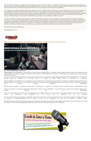 de la comunidad y conseguir un pequeño aumento salarial que recupere el nivel de compra. Los maestros ricos son muy otros: los que rodean a los dirigentes
espurios o charros para que les asignen mayores privilegios, tales como comisiones, permisos, cambios de lugar, préstamos del ISSSTE y demás. Esther Gordillo
y los gobiernos del PRI y el PAN propiciaron toda la corrupción que hoy solapan los nuevos dirigentes ex gordillistas.
6.-Los salarios de los maestros apenas alcanzan para obtener una o dos "canastas básicas de alimentos"; pero sus salarios están por arriba de los ingresos de
los campesinos que apenas obtienen el salario mínimo que no sirve ni para adquirir la mitad de la canasta básica. Es claramente ofensiva y provocadora la
campaña contra los maestros al comparar sus salarios con el ingreso del presidente, de los del INE o la SCJN, con el de los gobernadores, senadores, diputados,
es una mentada de madre tan grande o igual a la enviada por los maestros a los funcionarios y medios de información que buscaron confundir a la opinión
pública. ¿Puede esperarse otra cosa de esos multimillonarios que quisieran ver a los maestros rendidos a sus pies?
7.-Nunca he recibido un peso de la CIA, del gobierno yanqui, del comunismo internacional, del narcotráfico o como asesor de algún funcionario del gobierno
mexicano. En mi hogar lo único que ingresa son 15 mil pesos al mes de una jubilación y una media pensión después de trabajar como profesor durante 42 años
en la primaria, la secundaria, la UNAM, la UPN, la UADY, y publicar miles de artículos y ensayos durante 35 años. Ahorrando hasta el extremo por conciencia,
viajando incansablemente por todo el mundo y México como "mochilero" campamentista solidario con la lucha social, he batallado para que por fuerza me
alcancen los ahorros; sin sacrificar nada que me interese, he gozado de los ejemplos y experiencias que trasmiten las luchas sociales.
http://pedroecheverriav.wordpress.com
pedroe@cablered.net.mx
Mala educación en indígenas oaxaqueños obedece a discriminación y racismo, señala diputado
Por: Jaime GUERRERO/@JaimeGuerrero08
Oaxaca, México; 15 de mayo, 2014.-- El presidente de la Comisión de Asuntos Indígenas de la LXII Legislatura, Alejandro Martínez Ramírez, señaló que el problema de la mala
calidad educativa de los pueblos indígenas, no obedece a malos maestros o malos estudiantes, sino al racismo y discriminación de la sociedad hacia los grupos cultural y
lingüísticamente diversos.
En el inicio de los Foros de Consulta Sectorial “Hacia una nueva Ley de Educación”, que realizan el Instituto Estatal de Educación Pública de Oaxaca (IEEPO), la Sección 22 del
Sindicato Nacional de Trabajadores de la Educación (SNTE) y el Congreso del Estado, demandó superar el tradicionalismo en la educación.
Apeló al magisterio y sus homólogos en la LXII Legislatura, tomar en cuenta los usos y costumbres, porque el derecho a la educación con pertinencia cultural es clave para los
indígenas del Estado, “no sólo como un medio para salir de la exclusión y la discriminación que han sufrido históricamente sino también para el disfrute, mantenimiento y respeto de
sus culturas, lenguas, tradiciones y conocimientos”.
Martínez Ramírez, demandó no minimizar la incomprensión, la discriminación y el racismo de la sociedad para con los grupos cultural y lingüísticamente diversos.
Refirió que de acuerdo con la Encuesta Nacional sobre Discriminación en México 2010 del CONAPRED, el 19.5 por ciento de las minorías étnicas en México considera que su
principal problema es la discriminación.
El 39.1 por ciento consideran que no tienen las mismas oportunidades para conseguir trabajo, y 33 por ciento no tienen apoyos gubernamentales. “Estos temas se relacionan con
asuntos de intolerancia”, dijo apropósito de los inicios de la discusión de la ley educativa.
En la ley educativa, admitió que el Legislativo, está obligado a defender la lengua materna, propiciar que los contenidos de los nuevos planes de estudio, consideren la lengua en
los procesos de enseñanza-aprendizaje para no arrancar del seno de las comunidades, las raíces que las identifican y mantienen unidas.
Recaló que se tiene que construir una nueva Ley educativa, que no esté fuera del contexto de la ley federal, porque Oaxaca no puede estar fuera de la norma general, pero sí debe
ser tomada en cuenta las condiciones geográficas, económicas y sociales, que son características reales que viven sus habitantes.
 