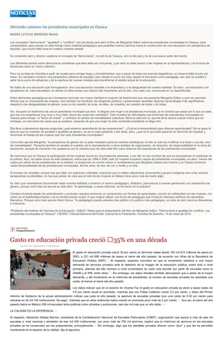 Abriendo caminos: las presidentas municipales en Oaxaca
MARÍA LETICIA BRISEÑO MAAS
Los conceptos "democracia", "igualdad" y "conflicto", son las llaves para abrir el libro de Margarita Dalton sobre las presidentas municipales en Oaxaca, para
comprenderlo, para pensar en este trabajo como material pedagógico que posibilita nuevos caminos hacia la construcción de una educación con perspectiva de
equidad, que mucha falta hace en nuestro contexto estatal.
Su contenido claro y directo cuestiona el concepto de "democracia", no solo la de Oaxaca, sino la del país y la de una buena parte del mundo.
Las diferentes teorías sobre democracia consideran que ésta debe ser incluyente, y por esto no debe excluir a las mujeres en la representación y en la toma de
decisiones sobre el futuro colectivo.
Pero no se trata de incluirlas a partir de cuotas para corregir leyes y procedimientos, que a pesar de todos los avances legislativos, se observa falta mucho por
hacer. Es necesario construir una perspectiva colectiva de equidad, pero desde mi punto de vista, desde mi formación como pedagoga, eso solo es posible a
partir de la suma de esfuerzos y de la apertura de nuevas miradas para transformar el estado actual de la educación.
No hablo de una educación que homogeneice, sino una educación sensible a la diversidad y a la desigualdad de nuestra realidad. Es decir, una educación con
perspectiva de interculturalidad, en donde no debe exista una cultura más importante que la otra, sino cada una, reconocida en su especificidad.
Estos elementos pedagógicos son necesarios para leer con mayor claridad el conjunto de testimonios que nos presenta Margarita Dalton y que nos permiten
afirmar que no únicamente las mujeres, sino también los hombres, los dirigentes políticos y gobernantes necesitan alcanzar aprendizajes más significativos
respecto a las desigualdades de género, pues no es cuestión de unas, de ellas, de nosotras; es cuestión de todos y de todas.
Así, recupero un testimonio de una ex presidenta municipal que dice: "si llegara otra mujer a la presidencia municipal, ya no tendría que pasar por lo que yo pasé,
que fue una experiencia muy dura y muy triste; ahora las cosas han cambiado". Esto muestra las dificultades que enfrentan las presidentas municipales en
Oaxaca para romper el "techo de cristal" y contribuir al cambio de mentalidades colectivas; llama la atención un apunte de la autora cuando indica que sin
embargo, en casi todos los casos que se analizan, después de que una mujer ha sido nombrada presidenta no llega otra.
Ello lleva a plantearme algunas preguntas ¿qué estamos aprendiendo de las experiencias? ¿Cuál es la temporalidad para afianzar aprendizajes? No es grata la
idea de que en cuestión de equidad e igualdad de género, se da un paso adelante y dos atrás, pero, ¿qué es lo que está pasando en términos de impulsar y
reconocer el trabajo de las mujeres que han sido presidentas municipales?
Como bien apunta Margarita, "la perspectiva de género es un paso necesario para los cambios ideológicos; el reto no solo es modificar una frase o una ley, sino
las mentalidades". Pensaría también en ampliar la cuestión de la representación a otros ámbitos de organización, de dirección, de responsabilidad en la toma de
decisiones, aunque de momento nos quedamos con la ventana que nos abre este libro para observar las trayectorias de las presidentas municipales.
Se menciona que en Oaxaca la participación de las mujeres ocurre en circunstancias adversas, y por ello no son muchas las que se entusiasman en participar en
la política. Aquí, los datos duros de este obstáculo; indica que de 1998 a 2004, solo 22 mujeres ocuparon cargos de presidentas municipales; es decir, menos del
cuatro por ciento de las presidencias de la entidad. La proporción es mucho menor si consideramos que Margarita analiza dos trienios y en Oaxaca tenemos
varias temporalidades de las presidencias municipales, de tres años, de dos, de uno y medio y un año.
El proceso es complejo, porque hay que lidiar con prejuicios culturales, prejuicios que no deben adjudicarse únicamente a grupos indígenas sino a las mismas
perspectivas occidentales; no hay que perder de vista que el voto de las mujeres en México tiene poco más de medio siglo.
Es claro que necesitamos documentar mejor nuestra realidad y construir un acervo pedagógico, didáctico, para educar a nuevas generación con perspectiva de
género, porque como bien se apunta en este libro, "el aprendizaje, a veces doloroso, se ha hecho en la práctica".
Cambiar el actual estado de subordinación y exclusión requiere promover un compromiso con formas de aprendizaje y acción en solidaridad con las mujeres, con
centro en el autofortalecimiento y en la transformación social, lo que implica utilizar una forma de pedagogía que involucre intereses políticos de naturaleza
liberadora. Porque como bien apunta Henri Giroux, "lo pedagógico puede volverse más político y lo político más pedagógico, en aras de abrir caminos liberadores
e inclusivos.
*Profesora del Instituto de Ciencias de la Educación. UABJO. Notas para la presentación del libro de Margarita Dalton, "Democracia e igualdad en conflicto. Las
presidentas municipales en Oaxaca". CIESAS, Tribunal Electoral del Poder Judicial de la Federación. Facultad de Derecho, 14 de mayo de 2014.
Gasto en educación privada creció  35% en una década
Escrito Por Agencia/El Financieros
El gasto en educación privada creció 35 por ciento en términos reales desde 163 mil 815 millones de pesos en
2003, a 221 mil 688 millones de pesos al cierre del año pasado, de acuerdo con cifras de la Secretaría de
Educación Pública (SEP).  Al respecto, expertos coinciden en que el incremento obedece a una mayor
demanda de servicios privados ante el deterioro de la imagen de la educación pública, sobre todo a nivel
primaria, además del alto rechazo a nivel universitario en cada ciclo escolar por parte de escuelas como la
UNAM y el IPN, entre otros.  Sin embargo, los datos oficiales también demuestran que a pesar de la mayor
demanda, y del incremento en la matrícula de estudiantes, el número de escuelas privadas ha reportado una
caída, al menos al cierre del año pasado.
Los datos indican que en el sexenio de Vicente Fox el gasto en educación privada se elevó a tasas reales de
5.9 por ciento anual en promedio, mientras que con Felipe Calderón creció 2.5 por ciento, y datos del Primer
Informe de Gobierno de la actual administración indican que justo el año pasado, la apertura de escuelas privadas tuvo una caída de 0.30 por ciento para
ubicarse en 42 mil 140 instituciones “de paga”, mientras que en años anteriores había crecido en promedio poco más de 2 por ciento.  Aun así, al cierre del año
pasado había en México 258 mil escuelas tanto públicas como privadas y autónomas, casi dos mil más que un año atrás.  
LA CALIDAD ES LA DIFERENCIA  
Al respecto, Alexandro Aldape Barrios, presidente de la Confederación Nacional de Escuelas Particulares (CNEP), organización que asocia a más de seis mil
escuelas a nivel nacional y alrededor de tres mil 400 instituciones, con poco más de 750 mil alumnos, explicó que la matrícula de alumnos en las escuelas
privadas se ha conservado por las preparatorias, principalmente.  Sin embargo, algo que los planteles privados ofrecen como “plus” y que les ha permitido
mantenerse es el aspecto de la calidad, dijo el ejecutivo.
 