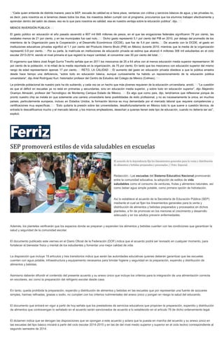  “Cada quien entiende de distinta manera; para la SEP, escuela de calidad es si tiene pisos, ventanas con vidrios y servicios básicos de agua; y las privadas no,
es decir, para nosotros es si tenemos clases todos los días, los maestros deben cumplir con el programa, procuramos que los alumnos trabajen efectivamente y
aprendan dentro del salón de clases, eso es lo que para nosotros es calidad, esa es nuestra ventaja sobre la educación pública”, dijo.  
MENOS INVERSIÓN PÚBLICA  
El gasto público en educación el año pasado ascendió a 807 mil 848 millones de pesos, en el que las erogaciones federales significaron 79 por ciento, las
estatales menos de 21 por ciento, y en las municipales fue casi nulo.   Dicho gasto representó 5.1 por ciento del PIB en 2010, por debajo del promedio de los
miembros de la Organización para la Cooperación y el Desarrollo Económicos (OCDE), que fue de 5.4 por ciento.  De acuerdo con la OCDE, el gasto en
instituciones educativas privadas significó el 1.1 por ciento del Producto Interno Bruto (PIB) en México durante 2010, mientras que la media de la organización
representó 0.9 por ciento.  Por su parte, la matrícula en instituciones de educación privada se estima que alcanzó 4 millones 308 mil estudiantes en el ciclo
escolar 2013-2014, siendo el nivel primaria el que registró la mayor cantidad, al concentrar casi 30 por ciento del total.  
El organismo que lidera José Ángel Gurría Treviño señala que en 2011 los mexicanos de 25 a 64 años con al menos educación media superior representaron 36
por ciento de la población, ni la mitad de la media reportada en la organización, de 75 por ciento. En tanto que los mexicanos con educación superior del mismo
rango de edad representaron apenas 17 por ciento.  RETO, LA CALIDAD  El aumento del gasto en educación privada obedece a que la pública arrastra
desde hace tiempo una deficiencia, “sobre todo en educación básica, aunque curiosamente ha habido un reposicionamiento de la educación pública
universitaria”, dijo Ariel Rodríguez Kuri, historiador profesor del Centro de Estudios del Colegio de México (Colmex).  
La pirámide poblacional de nuestro país ha ido subiendo, y cada vez es un hecho que más jóvenes requieren de la educación universitaria, anotó.  “La cuestión
es que el déficit en escuelas ya no está en primarias y secundarias, sino en educación media superior, y sobre todo en educación superior”, dijo Alejandro
Ocampo Almazán, profesor del Tecnológico de Monterrey Campus Estado de México.   Es algo que como país, dijo, tendríamos que reflexionar porque de
pronto nuestro chip se instala en que solamente una carrera universitaria tiene posibilidades de éxito profesional, y no es necesariamente la única, en muchos
países, particularmente europeos, incluso en Estados Unidos, la formación técnica es muy demandada por el mercado laboral que requiere competencias y
certificaciones muy específicas.   “Esto quitaría la presión sobre las universidades, desafortunadamente en México todo lo que suene a cuestión técnica, de
entrada lo descalificamos mucho y el mercado laboral, y los mismos empleadores, desechan a quienes tienen este tipo de educación, cuando no debería ser así”,
explicó.
SEP promoverá estilos de vida saludables en escuelas
El acuerdo de la dependencia fija los lineamientos generales para la venta y distribución
de alimentos y bebidas preparados y procesados // Foto: Especial.
Redacción.- Las escuelas del Sistema Educativo Nacional promoverán
entre la comunidad educativa, la adopción de estilos de vida
saludables como el consumo de verduras, frutas y alimentos naturales, así
como beber agua simple potable, como primera opción de hidratación.
Así lo establece el acuerdo de la Secretaría de Educación Pública (SEP)
mediante el cual se fijan los lineamientos generales para la venta y
distribución de alimentos y bebidas preparados y procesados en dichos
planteles, a fin de promover en los menores el crecimiento y desarrollo
adecuado y en los adultos prevenir enfermedades.
Además, los planteles verificarán que los espacios donde se preparan y expenden los alimentos y bebidas cuenten con las condiciones que garanticen la
salud y seguridad de la comunidad escolar.
El documento publicado este viernes en el Diario Oficial de la Federación (DOF) indica que el acuerdo podrá ser revisado en cualquier momento, para
fortalecer el bienestar físico y mental de los estudiantes y fomentar una mejor calidad de vida.
La disposición que incluye 19 artículos y tres transitorios indica que serán las autoridades educativas quienes deberán garantizar que las escuelas
cuenten con agua potable, infraestructura y equipamiento necesarios para brindar higiene y seguridad en la preparación, expendio y distribución de
alimentos y bebidas.
Asimismo deberán difundir el contenido del presente acuerdo y su anexo único que incluye los criterios para la integración de una alimentación correcta
en escolares, así como la preparación del refrigerio escolar desde casa.
En tanto, queda prohibida la preparación, expendio y distribución de alimentos y bebidas en las escuelas que por representar una fuente de azúcares
simples, harinas refinadas, grasas o sodio, no cumplan con los criterios nutrimentales del anexo único y pongan en riesgo la salud del educando.
El documento que entrará en vigor a partir de hoy señala que los prestadores de servicios educativos que propicien la preparación, expendio y distribución
de alimentos que contravengan lo señalado en el acuerdo serán sancionados de acuerdo a lo establecido en el artículo 76 de dicho ordenamiento legal.
El dictamen indica que se derogan las disposiciones que se opongan a este acuerdo y aclara que la puesta en marcha del acuerdo y su anexo único en
las escuelas del tipo básico iniciará a partir del ciclo escolar 2014-2015 y en las de del nivel medio superior y superior en el ciclo lectivo correspondiente al
segundo semestre de 2014.
 