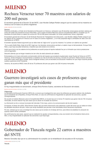 Rechaza Veracruz tener 70 maestros con salarios de
200 mil pesos
El secretario general de la Sección 32 del SNTE, Juan Nicolás Callejas Roldán aseguró que los salarios de los maestros en
Veracruz son en base a la carrera magisterial.
ISABEL ZAMUDIO15/05/2014 02:08 PM
Veracruz
Directivos sindicales y el titular de la Secretaría de Educación en Veracruz, rechazaron que 26 docentes veracruzanos perciban salarios por
arriba del sueldo del presidente Enrique Peña Nieto, como reveló el Instituto Mexicano para la Competitividad (IMCO), al señalar que 70
docentes en el país tienen un salario por encima de 193 mil 458 pesos mensuales, sin contar prestaciones, bonos y aguinaldo.
El secretario general de la Sección 32 del Sindicato Nacional de Trabajadores de la Educación, Juan Nicolás Callejas Roldán aseguró que
los salarios de los maestros en Veracruz son en base a la carrera magisterial, y ni el más preparado llega a cantidades tan altas como las
reportadas por el IMCO.
El también diputado federal argumentó que se debe tratar de “algún error” ya que los maestros “no cuentan con salarios tan grandes”.
Por su parte Adolfo Mota, titular de la SEV negó que los docentes veracruzanos perciban un salario mayor al del presidente Enrique Peña
Nieto, y que haya escuelas fantasmas y maestros que solo existan en la nómina.
Indicó que el error con los salarios de los profesores se suscitó porque el reporte realizado fue por un trimestre que incluía prestaciones
como el aguinaldo.
Descartó además que se tengan maestros de cien años de edad cobrando aún salarios.
Entrevistados en el marco del evento conmemorativo del día del maestro que encabezó el gobernador Javier Duarte de Ochoa en el WTC
Veracruz, donde entregaron reconocimientos a maestros con más de 20 años de servicio y durante el cual fueron rifados diversos artículos,
entre ellos cuatro autos último modelo, tanto el dirigente sindical, como el secretario de Educación insistieron en que ningún docente percibe
sueldos superiores al del Presidente.
Veracruz, de acuerdo al IMCO, tiene 26 de los 70 profesores del país que ganan casi 200 mil pesos mensuales.
Guerrero investigará seis casos de profesores que
ganan más que el presidente
Si hay irregularidades se sancionarán, anticipa Silvia Romero Suárez, secretaria de Educación del estado.
ROGELIO AGUSTÍN ESTEBAN15/05/2014 12:26 PM
Chilpancingo
La Secretaría de Educación Guerrero (SEG) dio a conocer que investigará los seis casos de profesores que ganan salarios más abultados
que el presidente de la República, Enrique Peña Nieto, en caso de confirmarse la irregularidad se aplicarán las sanciones y ajustes
correspondientes.
De acuerdo al Instituto Mexicano para la Competitividad (IMCO), en el país hay por lo menos 70 maestros que ganan más de 193 mil pesos
mensuales, de dicha relación hay seis casos que se ubican en el estado de Guerrero.
La información se dio a conocer la jornada del miércoles 14 de mayo, previo a la conmemoración del día del maestro.
Al respecto, la titular de la SEG, Silvia Romero Suárez dijo que dicha información pudo obtenerse a partir del censo que se realiza en todos
los planteles educativos del país, mismo que arroja resultados que permiten a las autoridades tomar decisiones importantes.
Por eso, anticipó que se van a investigar los seis casos que se anotan en el trabajo del Imco, para efecto de establecer la ubicación de
quienes cobran dichas cantidades.
De confirmarse los seis casos, aseveró que se realizarán los ajustes correspondientes y tras una revisión de la Contraloría interna de la
SEG, si hay irregularidades se aplicarán las sanciones a que haya lugar.
Gobernador de Tlaxcala regala 22 carros a maestros
del SNTE
Mariano González dijo que en su administración ha cumplido con la rehabilitación de escuelas en 60 municipios.
JAVIER CONDE15/05/2014 03:23 PM
Tlaxcala
 