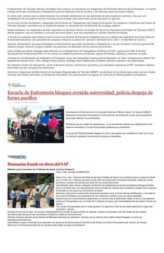 El gobernador de Tlaxcala, Mariano González Zarur sostuvo un encuentro con integrantes del Sindicato Nacional de la Educación, en donde
entregó estímulos económicos a trabajadores que han laborado más de 20 años y 22 vehículos para que fueran rifados.
En dicho acto, sostuvo que su administración ha cumplido cabalmente con las peticiones de este organismo sindical y más aún con
rehabilitación de escuelas en los 60 municipios de la entidad, pero sobre todo con la educación en general.
En el marco de Día del Maestro, integrantes del Sindicato de Trabajadores del Colegio de Estudios Tecnológicos y Científicos del Estado de
Tlaxcala (Cecyte), marcharon por la capital del estado, en demanda del cumplimiento de su pliego petitorio.
Desde temprano, los integrantes de este organismo se plantaron frente a la Unidad de Servicios Educativos del Estado de Tlaxcala (USET),
donde exigieron que se sometan a concurso las horas-clase y que sea respetado su contrato colectivo de trabajo.
Y es que los quejosos argumentaron que la nueva Ley General de Educación establece que ya no deben ser asignadas las horas-clase por
la autoridad educativa; con pancartas los quejosos criticaron la actitud de "cerrazón" del titular de la USET, Tomás Munive Osorno.
Además, demandaron que sean entregados nombramientos que están pendientes a trabajadores y es que acusaron al director general del
sistema Cecyte, Victorino Vergara Castillo, de oponerse a la liberación de los mismos documentos.
Cabe señalar que dicho sindicato está adherido a la Confederación de Trabajadores de México (CTM), organización filial al Partido
Revolucionario Institucional (PRI). En la marcha fue visible la presencia de obreros, padres de familia, maestros y menores de edad.
También los manifestantes se trasladaron al Congreso Local, para demandar el apoyo de los diputados; en claro, protagonismo salieron los
legisladores Serafín Ortiz. Ortiz, Refugio Rivas Corona, Santiago Sesín Maldonado y Roberto Zamora a saludar a los agremiados.
No obstante, el líder de este gremio, Javier Xelhuantzi Soriano, terminó por ignorarlos y los diputados opositores al PRI, decidieron alejarse
para evitar que las consignas los alcanzaran.
Asimismo, integrantes del Movimiento de las Bases Magisteriales de Tlaxcala (MBMT), se plantaron en el zócalo para exigir que se cumplan
diversas demandas entre ellas, la entrega de más plazas. De paso lanzaron consignas en contra de la reforma política y energética.
Escuela de Enfermería bloquea avenida universidad, policía despeja de
forma pacífica
Escrito Por Iván Castellanos
Estudiantes de Enfermería de la Universidad Autónoma "Benito Juárez" de Oaxaca (UABJO)
bloquearon la avenida Universidad con tres camiones del transporte urbano que secuestraron
para exigir atención a sus demandas.
Señalaron que son objeto de represiones y no se les permite ingresar sus calificaciones en el
sistema universitario, lo cual ha provocado problemas a su educación.
Un grupo de Policías Estatales llegaron la zona y les quitaron las unidades de motor, por lo que
los alumnos ingresaron nuevamente al campus universitario.
DenuncianfraudeenobrasdelSAP
Refieren que la inversión de 7 millones de pesos ‘se fue a la basura’
Texto y foto: Gonzalo DOMÍNGUEZ/
Salina Cruz, Oax.- Personal del Sistema del Agua Potable de Salina Cruz evidenció ayer un presunto fraude
por un monto de 7 millones de pesos en las obras de construcción de tanques elevados, cisternas, pozos
profundos y equipos de bombeo por parte de una constructora local.
José Roberto López Reyes, delegado sindical de los trabajadores al servicio del Sistema del Agua Potable,
hizo un recorrido ayer con representantes de los comités de colonias para constatar la calidad de los equipos
de bombeo en los pozos que suministran el líquido.
Asimismo, denunció la construcción de tanques elevados como el de las Salinas del Marqués y una cisterna
en la colonia Petrolera, que requirieron de una millonaria inversión y que son obras obsoletas.
Expresó que con mucho esfuerzo gestionaron un recurso ante el gobernador Gabino Cué en una audiencia
pública en Tehuantepec, por un monto de 7 millones de pesos, pero lamentablemente ese dinero “se fue a la
basura”.
“Son obras mal planeadas que en nada ayudaron al organismo. Ese recurso debió aplicarse en algo más
productivo”, expuso.
Durante el recorrido de ayer, se sumaron representantes de comités de agua potable de colonias, quienes se percataron del mal estado de los equipos.
Se informó que tres pozos que suministran el líquido no están en funcionamiento.
Además el tanque elevado de las Salinas del Marqués está fuera de operación, mientras que la cisterna de la colonia Jesús Rasgado no reúne las
especificaciones técnicas.
José Roberto López no descartó que presenten una denuncia de hechos ante la Contraloría del Estado y la misma Procuraduría de Justicia, por fraude.
Alertó que el mal funcionamiento de los equipos podría dejar sin agua a la población.
 