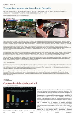 EN LA COSTA
Transportistas aumentan tarifas en Puerto Escondido
DE UNO A 5 PESOS EL INCREMENTO POR EL SERVICIO DE COLECTIVO O DIRECTO; A ESTUDIANTES,
ANCIANOS Y CON DISCAPACIDAD, SÓLO LES DESCUENTAN UN PESO
FRANCISCO SÍMERMAN/CORRESPONSAL
Mar, 05/13/2014 - 00:41
PUERTO ESCONDIDO, OAX.- Ayer se cumplió la fecha y tal como se había anunciado, los diferentes gremios de servicio de transporte público
que operan en esta ciudad incrementaron sus tarifas, lo que representa un golpe a la economía de las familias de este lugar y zonas aledañas; de
acuerdo al presidente del Sitio "Costa Chica", Heder Bautista Ruiz, el aumento fue de un peso a cinco pesos, de acuerdo al servicio que se solicite.
La fuente refirió que el servicio de taxis que circulan en la modalidad de colectivo dentro de la zona conurbada de este rincón del Pacífico
Mexicano aumentó un peso su tarifa, es decir, desde ayer el pago es de seis pesos, mientras que las unidades foráneas que prestan sus servicios
directos de Puerto Escondido a Bajos de Chila, el aumento fue de dos pesos y los que van a la Barra de Colotepec es de tres pesos,
respectivamente.
En cuanto a taxis de los sitios Puerto Escondido, Marinero, Costa Chica, Cristóbal Colón Exprés, Virgen de los Pobres, Libertad y Playa de Galilea,
el incremento es de cinco pesos, quedando una tarifa establecida; y de veinte pesos que era el servicio normal, ahora es de veinticinco pesos;
"para el gremio, el alza en las tarifas era necesario porque ya no podíamos, porque cada mes aumenta la gasolina", dijo Bautista Ruiz.
Hay que recalcar que los ruleteros que integran la Unión de Permisionarios de Servicio Mixto de Río Grande, Sector Chila, se adelantaron al alza
en las tarifas y estos las incrementaron desde principios de abril, sin que esa acción haya sido anunciada y avalada por el gobierno del estado a
través de la Secretaría de Vialidad y Transporte (Sevitra), respectivamente.
'Logro' de transportistas
Cabe mencionar que el incremento en las tarifas del transporte público en esta ciudad costeña, es uno de los "logros" ante la Sevitra por el paro de
labores que los diversos ruleteros al servicio de taxis, así como de trasporte urbano y suburbano realizaron el pasado lunes 5 de mayo, al sitiar
toda la ciudad como medida de protesta por la entrada de operaciones del Sitio de Taxis "El Jícaro A.C" y el cual de acuerdo a la Secretaría de
Vialidad y Transporte, no contaba con los estatutos legales para operar.
Sin embargo, una de las inconformidades de los padres de familia de este destino de playa, es que de acuerdo a la Ley de Transporte, el
descuento deber ser de un cincuenta por ciento a los estudiantes, así como a personas mayores y con discapacidad con credencial, pero al
parecer los transportistas están violando esta ley y solamente están descontando un peso a estos grupos en el transporte, aplicando con esta
acción "su propia ley".
Costó sondeo de la velaria $108 mil
Escrito Por Juan C. Medrano
El estudio de opinión realizado por la empresa Despacho Conceptos Marketing y
Relaciones Públicas para determinar la permanencia o retiro de la velaría, tuvo
un costo de 108 mil 460 pesos y se aplicó a mil 850 oaxaqueños de la Región de
los Valles Centrales.
El subsecretario de Transparencia y Participación Social de la Secretaría de la
Contraloría, Francisco Álvarez Figueroa, explicó a TIEMPO que los resultados
obtenidos arrojan que cuatro de cada diez ciudadanos entrevistados (36.4%)
consideran que la velaria debe conservarse completa (lona y estructura metálica)
recolocando la lona con un material más adecuado.
Puso a disposición de la ciudadanía la dirección HYPERLINK
"http://www.oaxtransparente.oaxaca.gob.mx/?p=1459"
http://www.oaxtransparente.oaxaca.gob.mx/?p=1459 donde se puede consultar el
informe final.
Destacó que las características metodológicas del estudio de opinión se
realizaron del 7 al 11 de noviembre de 2012 y estuvo dirigido a ciudadanos
habitantes de la Ciudad de Oaxaca y los 20 municipios del área conurbada para conocer la opinión ciudadana, el grado de aceptación y desaprobación sobre la
obra púbica “La velaria en el Auditorio Guelaguetza”.
 