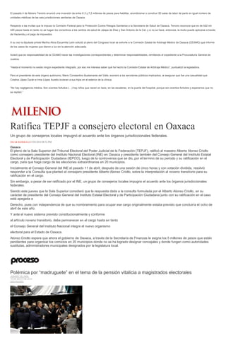 El pasado 4 de febrero Tenorio anunció una inversión de entre 6.3 y 7.2 millones de pesos para habilitar, acondicionar o construir 50 salas de labor de parto en igual número de
unidades médicas de las seis jurisdicciones sanitarias de Oaxaca.
Respecto a las multas que le impuso la Comisión Federal para la Protección Contra Riesgos Sanitarios a la Secretaría de Salud de Oaxaca, Tenorio reconoce que es de 552 mil
420 pesos hasta en tanto no se hagan los correctivos a los centros de salud de Jalapa de Díaz y San Antonio de la Cal, y si no se hace, entonces, la multa puede aplicarse a través
de Hacienda y el pago de impuestos.
A su vez la diputada priista Martha Alicia Escamilla León solicitó al pleno del Congreso local se exhorte a la Comisión Estatal de Arbitraje Médico de Oaxaca (CEAMO) que informe
de los casos de mujeres que dieron a luz sin la atención adecuada.
Aclaró que es responsabilidad de la CEAMO hacer las investigaciones correspondientes y determinar responsabilidades, remitiendo el expediente a la Procuraduría General de
Justicia.
“Hasta el momento no existe ningún expediente integrado, por eso me interesa saber qué ha hecho la Comisión Estatal de Arbitraje Médico”, puntualizó la legisladora.
Pero el presidente de este órgano autónomo, Mario Constantino Bustamante del Valle, exoneró a los servidores públicos implicados, al asegurar que fue una casualidad que
Cristina López Durán e Irma López Aurelio tuvieran a sus hijos en el exterior de la clínica.
“No hay negligencia médica. Son eventos fortuitos (…) hay niños que nacen en taxis, en las escaleras, en la puerta del hospital, porque son eventos fortuitos y esperamos que no
se repitan.”
Ratifica TEPJF a consejero electoral en Oaxaca
Un grupo de consejeros locales impugnó el acuerdo ante los órganos jurisdiccionales federales.
ÓSCAR RODRÍGUEZ15/05/2014 08:32 PM
Oaxaca
El pleno de la Sala Superior del Tribunal Electoral del Poder Judicial de la Federación (TEPJF), ratificó al maestro Alberto Alonso Criollo
como consejero presidente del Instituto Nacional Electoral (INE) en Oaxaca y presidente también del Consejo General del Instituto Estatal
Electoral y de Participación Ciudadana (IEPCO), luego de la controversia que se dio, por el termino de su periodo y su ratificación en el
cargo, para que haga cargo de las elecciones extraordinarias en 20 municipios.
Inicialmente el Consejo General del INE el pasado 11 de abril, después de una sesión de cinco horas y con votación dividida, resolvió
responder a la Consulta que planteó el consejero presidente Alberto Alonso Criollo, sobre la interpretación al noveno transitorio para su
ratificación en el cargo.
Sin embargo, a pesar de ser ratificado por el INE, un grupo de consejeros locales impugno el acuerdo ante los órganos jurisdiccionales
federales.
Siendo este jueves que la Sala Superior consideró que la respuesta dada a la consulta formulada por el Alberto Alonso Criollo, en su
carácter de presidente del Consejo General del Instituto Estatal Electoral y de Participación Ciudadana junto con su ratificación en el caso
está apegada a
Derecho, pues con independencia de que su nombramiento para ocupar ese cargo originalmente estaba previsto que concluiría el ocho de
abril de este año.
Y ante el nuevo sistema previsto constitucionalmente y conforme
al artículo noveno transitorio, debe permanecer en el cargo hasta en tanto
el Consejo General del Instituto Nacional integre el nuevo organismo
electoral para el Estado de Oaxaca.
Alonso Criollo espera que ahora el gobierno de Oaxaca, a través de la Secretaría de Finanzas le asigne los 5 millones de pesos que están
pendientes para organizar los comicios en 20 municipios donde no se ha logrado designar concejales y donde fungen como autoridades
sustitutas, administradores municipales designados por la legislatura local.
Polémica por “madruguete” en el tema de la pensión vitalicia a magistrados electorales
JENARO VILLAMIL
15 DE MAYO DE 2014
DESTACADO
 