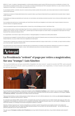 MÉXICO, D.F. (apro).- Un polémico “madruguete legislativo” a la reforma político-electoral se generó cuando el PRD denunció que hubo una modificación a la fracción 31 del
artículo 209 de la Ley Orgánica del Poder Judicial, con el fin de darle a la Comisión de Administración del TEPJF la facultad de “determinar, en su caso, el haber de retiro de los
magistrados de la Sala Superior”, los funcionarios mejor pagados del servicio público.
El vicecoordinador del PRD, Luis Sánchez, denunció en rueda de prensa que habían acordado retirar esa adición, pero el tema se dejó incluido en la votación del paquete de
reformas político-electorales.
“Imagínense que nosotros en el Senado determináramos tener una pensión vitalicia o que el Ejecutivo federal determine que el gabinete tendrá una pensión vitalicia”, fustigó el
senador mexiquense.
“Es lamentable que el trabajo que desarrollamos por muchos días, con mucho esfuerzo, sea manchado por este tipo de acciones. No es un tema de la reforma electoral”, abundó
Luis Sánchez.
Al ser consultado sobre esta denuncia, el senador panista Juan Carlos Romero Hicks afirmó que investigaban en qué momento y quién incorporó al dictamen el tema de las
pensiones vitalicias a los magistrados electorales.
“No fue una propuesta de ninguno de los tres partidos políticos, ni tampoco fue un tema del diálogo que tuvimos”, indicó Romero Hicks.
Luego de la polémica abierta, el senador priista Miguel Angel Chico Herrera, presidente de la Comisión de Reforma del Estado y uno de los dictaminadores, emitió un comunicado
señalando que es “impreciso” que haya “un haber de retiro”, y además negó que se tratara de otorgarle una “pensión vitalicia” a los integrantes de la Sala Superior del Tribunal
Electoral del Poder Judicial de la Federación (TEPJF).
En su argumentación, Chico Herrera no negó ni afirmó que hubiera un “madruguete legislativo” en el dictamen de la reforma político-electoral.
El priista precisó que el agregado 31 del artículo 209 de la Ley Orgánica del Poder Judicial de la Federación propone como atribución del Consejo de Administración del Tribunal
Electoral “determinar, en su caso, el haber de retiro de los magistrados de la Sala Superior”.
“Del texto anterior se desprende que corresponde a dicha Comisión de Administración determinar si otorga un haber de retiro o no lo concede, y en ningún momento se refiere a
que el mismo sea vitalicio”, argumentó el senador del PRI.
Chico Herrera aclaró que el texto de adición estuvo “desde días antes” de la dictaminación en los distintos correos electrónicos “distribuidos por el suscrito, en mi calidad de
presidente de la Comisión de reforma del Estado” e, incluso, “sufrió modificaciones ese artículo en las mesas de trabajo previas a la dictaminación”.
La Presidencia “ordenó” el pago por retiro a magistrados;
fue una “trampa”: Luis Sánchez
"Es muy lamentable que se haya sorprendido al legislativo de esta manera", aceptó el senador del PRD, quien presentó
una reserva para que el artículo, sobre la posibilidad de una pensión a los magistrados, no fuera incluido como parte de
las reformas electorales.
Fue la Presidencia de la República, a través del consejero jurídico Humberto Castillejos, quien “ordenó” que se incluyera el “haber de
retiro”para los magistrados del Tribunal Electoral, como parte de las diferentes reformas que ya fueron avaladas en el Congreso, afirmó
Luis Sánchez Jiménez, vicepresidente de la Mesa Directiva del Senado.
“Nunca se tocó el tema, no era un tema porque no tiene nada que ver con la reforma electoral y fue un tema que de manera tramposa se
introdujo a la redacción del documento”, aseveró.
En entrevista para Noticias MVS, primera emisión, el senador dijo que él se dio cuenta de que se había incluido este pago por retiro a los
magistrados y de inmediato se comunicó con su compañero de bancada, Alejandro Encinas, quien a su vez le pidió a Castillejos que este
tema fuera retirado, sin embargo el funcionario del gobierno federal no accedió.
Sánchez Jiménez reconoció que “muchos compañeros no se dieron cuenta” de la pensión que se había incluido como parte de la
legislación, pero justificó que no se hayan percatado del tema porque “es muy difícil, son más de 600 artículos… es muy difícil que una
persona pueda leer eso en unas cuantas horas”.
“En este caso el Consejero Jurídico de la Presidencia es el que habrá introducido este tema, el que habrá ordenado esta situación”,
señaló.
 