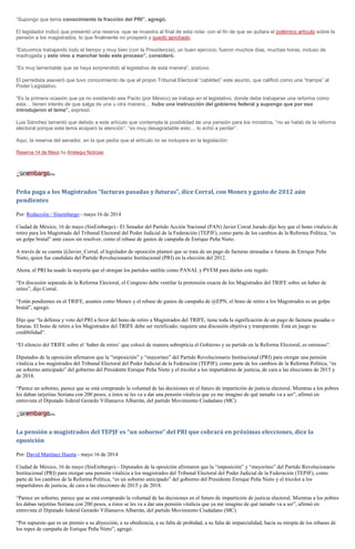 “Supongo que tenía conocimiento la fracción del PRI”, agregó.
El legislador indicó que presentó una reserva -que se muestra al final de esta nota- con el fin de que se quitara el polémico artículo sobre la
pensión a los magistrados, lo que finalmente no prosperó y quedó aprobado.
“Estuvimos trabajando todo el tiempo y muy bien (con la Presidencia), un buen ejercicio, fueron muchos días, muchas horas, incluso de
madrugada y esto vino a manchar todo este proceso”, consideró.
“Es muy lamentable que se haya sorprendido al legislativo de esta manera”, sostuvo.
El perredista aseveró que tuvo conocimiento de que el propio Tribunal Electoral “cabildeó” este asunto, que calificó como una “trampa” al
Poder Legislativo.
“Es la primera ocasión que ya no existiendo ese Pacto (por México) se trabaja en el legislativo, donde debe trabajarse una reforma como
esta… tienen interés de que salga de una u otra manera… hubo una instrucción del gobierno federal y supongo que por eso
introdujeron el tema”, expresó.
Luis Sánchez lamentó que debido a este artículo que contempla la posibilidad de una pensión para los ministros, “no se habló de la reforma
electoral porque este tema acaparó la atención”, “es muy desagradable esto… lo echó a perder”.
Aquí, la reserva del senador, en la que pedía que el artículo no se incluyera en la legislación:
Reserva 14 de Mayo by Aristegui Noticias
Peña paga a los Magistrados “facturas pasadas y futuras”, dice Corral, con Monex y gasto de 2012 aún
pendientes
Por: Redacción / Sinembargo - mayo 16 de 2014
Ciudad de México, 16 de mayo (SinEmbargo).- El Senador del Partido Acción Nacional (PAN) Javier Corral Jurado dijo hoy que el bono vitalicio de
retiro para los Magistrado del Tribunal Electoral del Poder Judicial de la Federación (TEPJF), como parte de los cambios de la Reforma Política, “es
un golpe brutal” ante casos sin resolver, como el rebase de gastos de campaña de Enrique Peña Nieto.
A través de su cuenta @Javier_Corral, el legislador de oposición planteó que se trata de un pago de facturas atrasadas o futuras de Enrique Peña
Nieto, quien fue candidato del Partido Revolucionario Institucional (PRI) en la elección del 2012.
Ahora, el PRI ha usado la mayoría que el otorgan los partidos satélite como PANAL y PVEM para darles este regalo.
“En discusión separada de la Reforma Electoral, el Congreso debe ventilar la pretensión exacta de los Magistrados del TRIFE sobre un haber de
retiro”, dijo Corral.
“Están pendientes en el TRIFE, asuntos como Monex y el rebase de gastos de campaña de @EPN, el bono de retiro a los Magistrados es un golpe
brutal”, agregó.
Dijo que “la defensa y voto del PRI a favor del bono de retiro a Magistrados del TRIFE, tiene toda la significación de un pago de facturas pasadas o
futuras. El bono de retiro a los Magistrados del TRIFE debe ser rectificado; requiere una discusión objetiva y transparente. Está en juego su
credibilidad”.
“El silencio del TRIFE sobre el ‘haber de retiro’ que colocó de manera subrepticia el Gobierno y su partido en la Reforma Electoral, es ominoso”.
Diputados de la oposición afirmaron que la “imposición” y “mayoriteo” del Partido Revolucionario Institucional (PRI) para otorgar una pensión
vitalicia a los magistrados del Tribunal Electoral del Poder Judicial de la Federación (TEPJF), como parte de los cambios de la Reforma Política, “es
un soborno anticipado” del gobierno del Presidente Enrique Peña Nieto y el tricolor a los impartidores de justicia, de cara a las elecciones de 2015 y
de 2018.
“Parece un soborno, parece que se está comprando la voluntad de las decisiones en el futuro de impartición de justicia electoral. Mientras a los pobres
les daban tarjetitas Soriana con 200 pesos, a éstos se les va a dar una pensión vitalicia que ya me imagino de qué tamaño va a ser”, afirmó en
entrevista el Diputado federal Gerardo Villanueva Albarrán, del partido Movimiento Ciudadano (MC).
La pensión a magistrados del TEPJF es “un soborno” del PRI que cobrará en próximas elecciones, dice la
oposición
Por: David Martínez Huerta - mayo 16 de 2014
Ciudad de México, 16 de mayo (SinEmbargo).– Diputados de la oposición afirmaron que la “imposición” y “mayoriteo” del Partido Revolucionario
Institucional (PRI) para otorgar una pensión vitalicia a los magistrados del Tribunal Electoral del Poder Judicial de la Federación (TEPJF), como
parte de los cambios de la Reforma Política, “es un soborno anticipado” del gobierno del Presidente Enrique Peña Nieto y el tricolor a los
impartidores de justicia, de cara a las elecciones de 2015 y de 2018.
“Parece un soborno, parece que se está comprando la voluntad de las decisiones en el futuro de impartición de justicia electoral. Mientras a los pobres
les daban tarjetitas Soriana con 200 pesos, a éstos se les va a dar una pensión vitalicia que ya me imagino de qué tamaño va a ser”, afirmó en
entrevista el Diputado federal Gerardo Villanueva Albarrán, del partido Movimiento Ciudadano (MC).
“Por supuesto que es un premio a su abyección, a su obediencia, a su falta de probidad, a su falta de imparcialidad, hacia su miopía de los rebases de
los topes de campaña de Enrique Peña Nieto”, agregó.
 