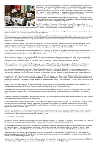 La noche de ayer, la Cámara de Diputados aprobó en lo general y lo particular, y luego de un
debate de casi ocho horas, la legislación secundaria en materia política-electoral que, entre otras
cosas, expide la Ley General de Instituciones y Procedimientos Electorales. En lo general el
dictamen fue avalado con 381 votos en favor, 62 en contra y 11 abstenciones, y en lo particular
con 232 votos en favor, una abstención y 196 en contra, luego de que partidos de la izquierda se
reservaron más de un centenar de artículos que fueron rechazados en su totalidad.
Asimismo, durante la madrugada aprobaron el decreto que expide la Ley General de Partidos
Políticos, a fin de promover la participación de la sociedad en la vida democrática y contribuir a
la integración de los órganos de representación política.
Con 391 votos a favor 39 en contra y 1 abstención el pleno avaló en lo general está ley
reglamentaria que forma parte de la reforma político electoral y con 311 votos a favor y 91 en lo
particular, luego de que fueron rechazadas alrededor de 20 reservas a varios artículos que hicieron varios diputados.
La iniciativa busca dar cauce institucional a la pluralidad y avanzar en la construcción de un sistema político que no solamente sea respetuoso de las
libertades humanas, sino que mejore la condición de vida de la población.
El Partido Revolucionario Institucional y sus partidos satélites, el Verde Ecologista de México (PVEM) y el Nueva Alianza (Panal), ignoraron el rechazo de las bancadas perredista
y panista a la modificación a la Ley Orgánica del Tribunal Electoral del Poder Judicial de la Federación y aprobaron que los magistrados puedan obtener una pensión vitalicia, a
pesar de que la oposición denunció que esa decisión fue parte de un “madruguete legislativo”, pues el tema nunca se puso en la mesa de discusiones ni en el Senado de la
República ni en la Cámara de Diputados.
Al respecto, el legislador Roberto López Suárez, del Partido de la Revolución Democrática (PRD), calificó como “un premio anticipado” que el
Senado haya dejado abierta la posibilidad de otorgar una pensión vitalicia a los magistrados del Tribunal Electoral del Poder Judicial de la
Federación, de la misma manera que sucede con los ministros de la Suprema Corte de Justicia de la Nación (SCJN).
López Suárez es Presidente de de la Comisión investigadora del Caso Monex en la Cámara de Diputados, órgano legislativo que da seguimiento a las
denuncias de presunta compra del voto durante el proceso electoral del 2012, mismo que fue calificado por los actuales magistrados electorales
quienes validaron el triunfo electoral del actual Presidente Peña Nieto.
“Es un premio y no solamente por lo que pasó en 2012, sino por lo que pueda pasar en las próximas elecciones. Si ya fue polémica esta elección,
imagínate con un nuevo INE que no ha sido puesto a prueba su funcionamiento, con la modificación de las instancias electorales a nivel local, con
casos que no se han terminado de resolver en el Tribunal, como el caso Monex”, afirmó en entrevista el legislador perredista.
Incluso mencionó que pareciera que se trata de “un pre-pago por evento” del partido en el poder, para asegurar fallos favorables en elecciones
futuras, ante lo incierto de la legislación en materia política electoral, aprobada por el Congreso en este periodo extraordinario de sesiones.
Poco antes de finalizar su sesión extraordinaria el miércoles pasado, los priistas en el Senado de la República introdujeron un artículo tercero
transitorio para adicionar en la Ley Orgánica del Poder Judicial de la Federación la facultad de la Comisión de Administración del Consejo de la
Judicatura para determinar, “en su caso, el haber de retiro de los Magistrados de la Sala Superior”, lo que se interpretó como una pensión vitalicia.
Los magistrados de la Suprema Corte de Justicia de la Nación (SCJN) José Alejandro Luna Ramos, María del Carmen Alanis Figueroa, Constancio
Carrasco Daza, Flavio Galván Rivera, Manuel González Oropeza, Salvador Nava Gomar y Pedro Esteban Penagos López, ganan 4 millones 206 mil
pesos al año, de los cuales 2 millones 601 mil 900 pesos son de sueldos y salarios; 866 mil 353 en prestaciones y 737 mil 718 por concepto de “pago
por riesgo”.
La Ley Orgánica del Poder Judicial de la Federación estipula la pensión vitalicia de los ministros de la Suprema Corte, misma que anoche fue
replicada para los magistrados del Tribunal Electoral, según la reforma aprobada por el Congreso de la Unión.
Artículo 183. Al retirarse del cargo, los ministros tendrán derecho a un haber por retiro de carácter vitalicio, el cual será equivalente al cien por
ciento durante los dos primeros años y al ochenta por ciento durante el resto del tiempo, del ingreso mensual que corresponda a los ministros en
activo.
Cuando los ministros se retiren sin haber cumplido quince años en el ejercicio del cargo, tendrán derecho a la remuneración a que se refiere el párrafo
anterior de manera proporcional al tiempo de su desempeño.
En caso de fallecimiento de los ministros durante el ejercicio del cargo o después de concluido, su cónyuge y sus hijos menores o incapaces tendrán
derecho a una pensión equivalente al cincuenta por ciento de la remuneración mensual que en términos de los dos párrafos anteriores debía
corresponder al propio ministro. El cónyuge dejará de tener derecho a este beneficio, al contraer matrimonio o al entrar en concubinato, y los
menores al cumplir la mayoría de edad.
“Nosotros consideramos que es un soborno anticipado, que lo que el PRI intenta con esta reforma es comprar magistrados con miras a las próximas
elecciones. Nos parece que es una perversidad, porque nunca estuvo en la discusión de la reforma electoral y tampoco este tema forma parte de la
reforma electoral”, afirmó Carol Antonio Altamirano, Diputado del PRD.
UN SOBORNO ANTICIPADO
Diputados de izquierda intentaron sin éxito deshacer por varios medios lo construido “en lo oscurito” en el Senado y luego aprobado en la Cámara de
Diputados, y que los senadores priistas, según dijeron legisladores de la oposición, “metieron por la puerta de atrás”.
Los legisladores dijeron sentirse traicionados por los acuerdos turbios entre el gobierno federal y los senadores de las comisiones unidas del Senado
que elaboraron el texto. Por lo que propusieron eliminar este transitorio del conjunto de reformas electorales, pues, además, la reforma a la Ley
Orgánica del Poder Judicial de la Federación no estaba incluida dentro de la convocatoria para instalar el Periodo Extraordinario de Sesiones.
“Quienes aprobaron esto, quienes avalaron esto, están comprando la voluntad de los magistrados del Tribunal Electoral del Poder Judicial de la
Federación para que actúen a modo de acuerdo de los intereses de quienes les promueven este favor”, explicó en tribuna el vicecoordinador de la
bancada del PRD, Diputado Miguel Alonso Raya.
Coincidió con el legislador la petista Lilia Aguilar Gil, quien además criticó que a libre interpretación de la Comisión de Administración del Consejo
de la Judicatura la posibilidad de otorgar este premio anticipado, de cara a los comicios del 2015 y del 2018.
 