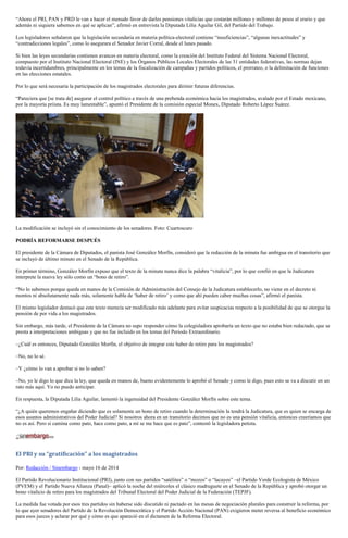 “Ahora el PRI, PAN y PRD le van a hacer el menudo favor de darles pensiones vitalicias que costarán millones y millones de pesos al erario y que
además ni siquiera sabemos en qué se aplican”, afirmó en entrevista la Diputada Lilia Aguilar Gil, del Partido del Trabajo.
Los legisladores señalaron que la legislación secundaria en materia política-electoral contiene “insuficiencias”, “algunas inexactitudes” y
“contradicciones legales”, como lo asegurara el Senador Javier Corral, desde el lunes pasado.
Si bien las leyes secundarias contienen avances en materia electoral, como la creación del Instituto Federal del Sistema Nacional Electoral,
compuesto por el Instituto Nacional Electoral (INE) y los Órganos Públicos Locales Electorales de las 31 entidades federativas, las normas dejan
todavía incertidumbres, principalmente en los temas de la fiscalización de campañas y partidos políticos, el prorrateo, o la delimitación de funciones
en las elecciones estatales.
Por lo que será necesaria la participación de los magistrados electorales para dirimir futuras diferencias.
“Pareciera que [se trata de] asegurar el control político a través de una prebenda económica hacia los magistrados, avalado por el Estado mexicano,
por la mayoría priista. Es muy lamentable”, apuntó el Presidente de la comisión especial Monex, Diputado Roberto López Suárez.
La modificación se incluyó sin el conocimiento de los senadores. Foto: Cuartoscuro
PODRÍA REFORMARSE DESPUÉS
El presidente de la Cámara de Diputados, el panista José González Morfín, consideró que la redacción de la minuta fue ambigua en el transitorio que
se incluyó de último minuto en el Senado de la República.
En primer término, González Morfín expuso que el texto de la minuta nunca dice la palabra “vitalicia”, por lo que confió en que la Judicatura
interprete la nueva ley sólo como un “bono de retiro”.
“No lo sabemos porque queda en manos de la Comisión de Administración del Consejo de la Judicatura establecerlo, no viene en el decreto ni
montos ni absolutamente nada más, solamente habla de ‘haber de retiro’ y como que ahí pueden caber muchas cosas”, afirmó el panista.
El mismo legislador destacó que este texto merecía ser modificado más adelante para evitar suspicacias respecto a la posibilidad de que se otorgue la
pensión de por vida a los magistrados.
Sin embargo, más tarde, el Presidente de la Cámara no supo responder cómo la colegisladora aprobaría un texto que no estaba bien redactado, que se
presta a interpretaciones ambiguas y que no fue incluido en los temas del Periodo Extraordinario.
–¿Cuál es entonces, Diputado González Morfín, el objetivo de integrar este haber de retiro para los magistrados?
–No, no lo sé.
–Y ¿cómo lo van a aprobar si no lo saben?
–No, yo le digo lo que dice la ley, que queda en manos de, bueno evidentemente lo aprobó el Senado y como le digo, pues esto se va a discutir en un
rato más aquí. Yo no puedo anticipar.
En respuesta, la Diputada Lilia Aguilar, lamentó la ingenuidad del Presidente González Morfín sobre este tema.
“¿A quién queremos engañar diciendo que es solamente un bono de retiro cuando la determinación la tendrá la Judicatura, que es quien se encarga de
esos asuntos administrativos del Poder Judicial? Si nosotros ahora en un transitorio decimos que no es una pensión vitalicia, entonces creeríamos que
no es así. Pero si camina como pato, hace como pato, a mí se me hace que es pato”, contestó la legisladora petista.
El PRI y su “gratificación” a los magistrados
Por: Redacción / Sinembargo - mayo 16 de 2014
El Partido Revolucionario Institucional (PRI), junto con sus partidos “satélites” o “mozos” o “lacayos” –el Partido Verde Ecologista de México
(PVEM) y el Partido Nueva Alianza (Panal)– aplicó la noche del miércoles el clásico madruguete en el Senado de la República y aprobó otorgar un
bono vitalicio de retiro para los magistrados del Tribunal Electoral del Poder Judicial de la Federación (TEPJF).
La medida fue votada por esos tres partidos sin haberse sido discutido ni pactado en las mesas de negociación plurales para construir la reforma, por
lo que ayer senadores del Partido de la Revolución Democrática y el Partido Acción Nacional (PAN) exigieron meter reversa al beneficio económico
para esos jueces y aclarar por qué y cómo es que apareció en el dictamen de la Reforma Electoral.
 