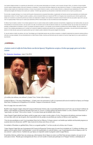 Las mujeres indígenas abortan, en ocasiones por desnutrición o por otras causas relacionadas con la miseria, como el acarreo de agua o leña, o la violencia. Aunque también
muchas mujeres indígenas desean interrumpir embarazos no deseados. Ya las jóvenes feministas indígenas han dado testimonio al respecto. Yo hubiera esperado que Rosario
hablara a estas mujeres de la maternidad voluntaria, e incluso de que existe el derecho al aborto, y que les hubiera ofrecido su colaboración para trasladarlas al DF a tener
interrupciones legales del embarazo (ILE) cuando así lo pidieran. También sigo esperando que ella plantee la maternidad voluntaria como un eje de su política social.
Por otro lado, el pasado domingo 4, en el marco del Encuentro Internacional de la Izquierda Democrática, el gobernador de Guerrero anunció que presentaría una iniciativa para
despenalizar el aborto. El lunes 5 Aguirre cumplió su palabra, y ahora únicamente falta que la mayoría del PRD en el Congreso local comprenda que tal reforma significa tanto
acabar con la coerción a la autonomía personal que implica una maternidad no elegida, como equilibrar la situación de discriminación entre las que pueden viajar al DF y las que
viven en aquella entidad. Parece que en nuestro país solamente al PRD le importa acabar con esa circunstancia de brutal desigualdad.
En México hay de madres a madres. En los medios aparecen de vez en cuando noticias sobre el patético escenario de desinterés y negligencia por las madres pobres, las que son
mal atendidas en los servicios de salud, y las que paren en la calle. Al reivindicar que las vidas de todas las madres son una prioridad nacional, hay que exigir que se aborden con
seriedad y profesionalismo el embarazo, el parto y el puerperio de todas las mujeres, y, por supuesto, que se enfrente el problema de los abortos ilegales. Hay que “apretar las
tuercas” a las unidades ginecológicas que no cumplen con la atención obstétrica necesaria para atender bien a las gestantes y parturientas, y hay que reformar las leyes sobre el
aborto en el resto del país, para que las mujeres pobres que así lo deseen puedan realizarse interrupciones legales del embarazo.
Sí, hay de madres a madres: las pobres y las ricas. Para festejar que la maternidad siempre sea una dicha se requieren un rediseño fundamental de la atención sanitaria pública y
reformas a las leyes estatales. De eso lamentablemente no habló Rosario Robles, mientras que felizmente para las mujeres de Guerrero Ángel Aguirre dio un paso sustantivo en
esa dirección.
¿Cuánto costó el selfie de Peña Nieto con Kevin Spacey? El gobierno acepta a Forbes que pagó, pero no le dice
cuánto
Por: Redacción / Sinembargo - mayo 15 de 2014
¿Un millón, dos millones, tres millones? ¿Cuánto? Foto: Twitter @KevinSpacey
Ciudad de México, 15 de mayo (SinEmbargo).– ¿Cuánto costó a los mexicanos el selfie (y la presencia) del actor de moda Kevin Spacey con Enrique
Peña Nieto? Presidencia de la República no lo ha dicho. Tampoco la Secretaría de Turismo.
Pero sí le pagó, dice esta noche Forbes.
Rodolfo López Negrete Coppel, titular del Consejo de Promoción Turística, dijo a la periodista Dolia Estevez de Forbes que no fueron 8 millones de
dólares, como difundió el columnista Salvador García Soto en 24 horas, un diario gratuito del Distrito Federal. La cifra, comentó el funcionario, es
“equivocada y sin fuente”. Pero no dio el monto. Y es la única fuente que ha hablado sobre el tema.
López Negrete Coppel admitió que Spacey recibió un pago, pero se negó a revelar cuánto a Forbes. Funcionarios del gobierno mexicano tienden a
ser reservados sobre este tipo de gastos, dice la periodista este día, porque son percibidos por muchos en México como superfluos.
“Uno de estos presidentes es real. Con el presidente Nieto [sic] en #Mexico. Es bueno conocer a un hombre que también está haciendo progresos en
su primer año en la oficina [sic]. @EPN”, dijo el actor de la exitosa serie House of Cards.
En realidad, el Presidente se apellida Peña y Nieto es su segundo apellido. Y no lleva un año en la oficina, sino 18 meses.
“López Negrete Coppel dijo que el presupuesto del Consejo de Promoción Turística para el evento fue de alrededor de 3.5 millones de dólares, que
algunos la de los gastos fueron ‘autofinanciados’ a través de la publicidad y la venta de boletos, y que ‘la participación de Kevin Spacey se dio’ en
ese contexto”, explica Estevez. También dice que Spacey no respondió cuando le preguntó cuánto le pagó México.
El periódico Reforma, publicó hace una semana que, efectivamente, Kevin Spacey no estuvo con Peña Nieto por pura simpatía, sino que tuvo un
costo para el erario. “Resulta que el protagonista de House of Cards acudió a Cancún para participar en el Tianguis Turístico, contratado por el
 