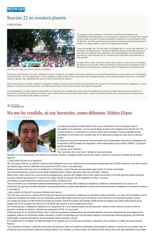 Sección 22 no instalará plantón
YURI SOSA
Por segundo año consecutivo, la Sección 22 del Sindicato Nacional de
Trabajadores de la Educación no se instalará en plantón en el zócalo de la capital
como lo realizó durante 33 años al finalizar la marcha en conmemoración al Día
del Maestro, en tanto que esperará una primer respuesta por parte del gobierno
estatal a su pliego petitorio, para tomar siguientes acciones.
Luego de señalar que “No hay nada que festejar pero sí mucho que defender”, el
secretario de Organización, Francisco Villalobos, fijó que la posición política de
este año es la defensa de los derechos de los trabajadores, la certeza laboral,
económica y administrativa de los mentores de la educación pertenecientes a
esta gremial.
De esta forma, indicó, la marcha masiva que se llevó a cabo, tanto en la capital
del estado como del país, debe representar una lección para el gobierno local y
federal de la contundencia y unidad que tiene el magisterio para defender sus
derechos, sin dejar a un lado la de los normalistas.
Durante su intervención en el mitin realizado al concluir la marcha, el profesor reconoció la labore de sus compañeros jubilados que se unieron a la movilización,
de las maestras --las más aguerridas--, de los maestros rurales, de los caídos en la lucha, de los desaparecidos y de los presos políticos. Asimismo, el profesor
reiteró su apoyo a las organizaciones que se unieron este día a la marcha.
De la misma forma, el mentor reprobó la campaña mediática de parte de los medios de comunicación en contra del movimiento democrático magisterial, cuando
aseguró, en cada una de las escuelas, los maestros enemigos de la anti democracia, dan clases de dignidad.
La manifestación, en esta ocasión se desarrolló sin incidentes. Sin embargo ante el aviso de una movilización numerosa, diferentes empresas tomaron sus
precaución, mientras unas cerraron el acceso, otras, como la terminal de primera clase (ADO), colocó una barda perimetral de madrera sobre la baqueta que
colinda con la avenida donde pasaría la marcha.
No me he vendido, ni soy borracho, como difaman: Núñez Ginez
Escrito Por Sayra Cruz
La pregunta sorprende a Rubén Núñez Ginez, quien consternado mira a los maestros que lo
acompañan en la entrevista. ¿Le han querido llegar al precio como dirigente de la Sección 22? “De
ninguna manera y no estaríamos en la menor oportunidad de aceptar ninguna propuesta de esa
naturaleza; el movimiento nos mandató estar en la cabeza de la dirigencia y eso vamos a atender”,
señala.
El dirigente de una de las secciones más combativas de la Coordinadora Nacional de Trabajadores de
la Educación (CNTE) acepta dar respuesta a varias interrogantes que le plantea TIEMPO, a propósito
del Día del Maestro.
-Lo acusan de ser borracho.
“Son calumnias. Eso no es cierto”, señala con una leve sonrisa.
Ataviado con una camisa típica color blanca con bordados coloridos, el dirigente señala que no tiene miedo y camina sin guaruras o escoltas por las calles y
regiones.
-¿Tiene miedo de estar en la dirigencia?
“No. De ninguna manera. Al contrario, estamos más fortalecidos que nunca. Venimos de una asamblea representativa de la CNTE en México y nos dimos cuenta
que Oaxaca sigue siendo el referente más amplio de la CNTE y eso no nos atemoriza”.
Asegura que ahora más que nunca ve fortalecido el movimiento, y que la Sección que representa sigue siendo una de las más fuertes.
“Nos vemos fortalecidos y estos foros nos darán fortaleza jurídica y política para estar frente al movimiento”, enfatiza.
Núñez Ginez, quien emanó de un pacto entre las delegaciones y sectores de la Región de la Costa, aclara que la base y el Comité Ejecutivo Seccional tienen
muy bien presente que ahora es un momento de unidad, “porque la situación para el magisterio es crítica”, reconoce.
¿Considera que este momento es histórico para la CNTE y la Sección 22?
“Este movimiento y la Coordinadora estamos atravesando por un momento difícil, estamos en resistencia, estamos en desobediencia civil, pero con el
compromiso de que hay propuesta educativa, hay propuesta política y jurídica para defender a toda costa los derechos de los trabajadores, la educación pública y
el normalismo”.
-¿Hay unidad en la Sección? los grupos radicales dicen que no…
“Hoy más que nunca hay un compromiso de todas las regiones por conservar la unidad que es prioritaria en estos momentos, y no sólo con los maestros, sino la
unidad con los padres de familia y con las autoridades, porque ellos deben reconocer que la jornada es a nivel nacional y es movimiento popular y social”.
Con trabajo de campo en la Normal Rural de Putla de Guerrero, donde fue forjador de docentes, Rubén Nuñez fue elegido como líder sindical dentro de los
trabajos del X Pre Congreso de la Sección 22 del SNTE que iniciaron el 22 de septiembre de 2012.
Con cierta prisa por ir a desayunar después de la inauguración de un foro sectorial para la Ley de Educación, reitera el mismo discurso de que la reforma
educativa, al menos en Oaxaca, y donde tiene presencia la CNTE, “no va a pasar”.
Añade que está “en un momento histórico, pero no sólo es importante la representación del secretario general, sino como representantes de la dirigencia del
magisterio, tenemos el compromiso político, educativo y jurídico de esta etapa que nos tocó dirigir respecto a la mal llamada reforma educativa y las reformas
estructurales. Tenemos este ejercicio de democratizar nuestro sindicato y al país”.
En el pasado foro en la Región de Valles Centrales se le preguntó que si no teme ser abucheado o expulsado como sucedió en el 2006 con Enrique Rueda
Pacheco.
“Los compañeros de base, a través de la estructura que tenemos, saben que estamos enfrentando ante el gobierno federal; no se trata de una jornada corta, no
se trata de pedir únicamente la respuesta al pliego petitorio. Las maestras y maestros saben que debemos estar atentos de lo que estén planteando las cúpulas
 