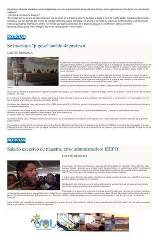 del gobierno para salir a la defensa de los trabajadores, así como el acercamiento de los padres de familia y a las organizaciones. Esta lucha ya no es sólo del
magisterio”.
-¿Cometerá errores como dirigente?
“No, yo digo que no, porque las determinaciones que se toman en la dirigencia salen de las bases y desde el inicio de nuestra gestión impulsamos la consulta a
las bases y eso será siempre, por encima de cualquier diferencia política, ideológica o de grupos, y poniendo por encima de los trabajadores y con la consulta
tenemos que bajar la información y será el movimiento que responsa al llamado de la dirigencia para dar a conocer cómo vamos avanzando”.
Al finalizar, Núñez Ginez reitera enérgico: “No me he vendido jamás, ni me venderé”.
Se investiga "jugoso" sueldo de profesor
LIZETTE MENDOZA
El gobernador del estado Gabino Cué Monteagudo, aseguró que las autoridades del Instituto Estatal de
Educación Pública (IEEPO), y el gobierno del estado realizan la investigación correspondiente sobre el salario del
profesor Adolfo Ramírez Zenteno, mismo que fue dado a conocer la tarde de ayer por el informe presentado por
el Instituto Mexicano para la Competitividad (IMCO), en el que se reveló que percibe un salario de 603 mil 69
pesos mensuales.
Entrevistado al término de la Ceremonia de Entrega de diplomas de honor y premios con la Orden Mexicana y
Condecoración maestro Ignacio Manuel Altamirano y Rafael Ramirez, el jefe del ejecutivo estatal aseguró que la
noticia le causo sorpresa, "ya se comentó el salario que tiene al igual que siete maestros, lo que estamos
revisando es de donde salió esa cifra de cerca de 600 mil pesos", refirió.
Añadió que tienen perfectamente identificado al profesor, "sabemos quien es, donde esta, tenemos su ficha",
reiteró.
Por otra parte, referente al posible plantón magisterial, el gobernador aseguró que mañana entregará su respuesta al pliego petitorio que el pasado recibió de manos de los líderes
sindicales 1 de mayo.
En el marco de la celebración del Día del Maestro, destacó que en esta actividad se reconoce la alta contribución del magisterio en la construcción de un mejor estado, uno en el
que la equidad, y la justicia sean igualitarias para todos y todas.
Al entregar las medallas de honor a los docentes dos mil 966 que cumplen 30 y 40 años de servicio ininterrumpido, destacó la vocación de servicio inquebrantable que distingue a
los profesores oaxaqueños.
Los profesores que cumplen 30 años de servicio fueron galardonados con el la medalla Maestro “Ignacio Manuel Altamirano” y quienes cumplen 40 años de trabajo,
recibieron el reconocimientos Maestro “Rafael Ramírez”, esto como incentivo por
el esfuerzo dedicado a favor de las niñas y niños de Oaxaca.
Asimismo se llevó a cabo la entrega de estímulos económicos a las y los profesores, los cuales en suma superan los 83 millones de pesos, momento destinado por el gobierno
estatal y federal.
Por su parte en representación del secretario general de la Sección 22 del Sindicato Nacional de Trabajadores de la Educación (SNTE), el secretario de Organización, Francisco
Villalobos Ricardez, indicó que con esta entrega de medallas se refrenda el compromiso de lucha por la educación de los maestros y se reconoce el apostolado de cada uno de los
miembros de esta organización.
Salario excesivo de maestro, error administrativo: IEEPO
LIZETTE MENDOZA
El coordinador de Personal y Relaciones Laborales del Instituto Estatal de Educación Pública (IEEPO), Hugo
Espinoza Morales, reconoció que el profesor Adolfo Ramírez Zenteno, sí recibió el pago de 603 mil 69 pesos al
mes, tal y como se dio a conocer en el informe presentado por el Instituto Mexicano para la Competitividad
(IMCO). Pero reiteró que le fue otorgado por concepto de acumulación de pagos.
Y es que a decir del funcionario público, el profesor no recibió su salario durante todo el año 2013, mismo que
se le hizo efectivo el pasado 18 de diciembre.
Esta situación, dijo, obedece a un error de tipo administrativo, que deberá de ser corregido en los próximos
reportes de nóminas que emitan las autoridades educativas.
Entrevistado en el marco de la ceremonia de entrega de diplomas de honor y premios con la orden mexicana y
condecoración maestro Ignacio Manuel Altamirano y Rafael Ramírez, que organizó el gobierno del estado a maestros de más de 30 años de servicio, confirmó que pertenece a la
sección 22 del Sindicato Nacional de Trabajadores de la Educación (SNTE) y detalló que trabaja como titular de tiempo completo en el nivel B en el nivel de Formación de
Docentes.
Sobre los otros seis maestros que de acuerdo a este estudio se encuentran en la misma situación, confirmó que sus salarios pueden alcanzar hasta 70 u 80 mil pesos mensuales,
debido a que cuentan con el rango de Carrera Magisterial.
 