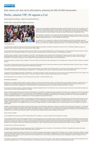 Dos casos con don de la ubicuidad y salarios de 238 mil 820 mensuales
Profes, salarios VIP; 58 superan a Cué
Duplicidad de plazas, salarios estratosféricos;
Pedro Silva Alanis/Foto: Mario Jiménez
El costo de la nómina pagada al magisterio oaxaqueño en el último trimestre de 2013, (del 1 de octubre al 31 de
diciembre del año pasado) ascendió a 4 mil 342 millones 529 mil 633 pesos y al menos 234 mentores ganaron
más de 220 mil pesos durante el último trimestre de 2013, se desprende de la Nómina Oaxaca Cuarto Trimestre
2013k, hecha pública en el portal "Mejora tú Escuela" del Instituto Mexicano de la Competitividad (Imco)
Esto representa, en promedio, que en Oaxaca más de 200 profesores devengan un salario superior a los 73 mil
pesos mensuales, alrededor de 2 mil 400 pesos diarios. De estos datos se desprende que la nómina mensual del
magisterio oaxaqueño asciende a 1 mil 447 millones 59 mil 878 pesos.
Si el miércoles 14, en la víspera de la celebración del Día del Maestro se levantó un escándalo nacional al
descubrir a un profesor que devengó un salario mensual de 603 mil 69 pesos, identificado como Adolfo Ramírez
Zenteno, hay al menos dos maestras oaxaqueñas que cobran 716 mil 462 pesos al trimestre, un salario de 238
mil 820 pesos al mes
La profesora Reina Isabel Ruiz López goza del don de la ubicuidad, detenta dos plazas en municipios tan distantes uno del otro como 170 kilómetros: Oaxaca de Juárez y la
población de San Francisco Coatlán, en el municipio de San Pablo Coatlán.
La primera plaza está adscrita al preescolar "María del Carmen Millán" con clave de plantel 20DJN0112Y y que brinda educación a 140 escolapios que a diario acuden a la calle 5
de febrero Núm. 301, de la capital del estado. Por su labor aquí como directora percibe un salario trimestral de 131 mil 606 pesos 53 centavos.
Para Ruiz López la 'joya de la corona' es la plaza con clave E0121, pues devenga por ella un sueldo de 584 mil 855 pesos 87 centavos cada tres meses. Imparte clases en el
plantel de preescolar "Rafael Landívar" de San Francisco Coatlán, en el municipio de San Pablo Coatlán, un centro educativo de 81 alumnos, con clave de centro de trabajo
20DJN0875C. Sin embargo, no aparece al revisar la plantilla de profesores del plantel cuya directora es Antonia López Altamirano.
Entre ambos salarios la profesora recibe un global de 716 mil 461 pesos con 87 centavos o 238 mil 820 pesos al mes, reportado para los meses de octubre, noviembre y diciembre
de 2013.
En el mismo caso está Evelia Francisca Ruiz Ojeda, aunque para ella las distancias quizá no sean tanto problema, pues entre Santa María Atzompa y Ánimas Trujano, municipios
conurbados a la ciudad de Oaxaca hay 'apenas' hay 18 kilómetros de distancia
Por la mañana Francisca Ruiz Ojeda labora en el plantel preescolar "Ramón López Velarde" de Santa María Atzompa, la clave del centro de trabajo es 20DJN0373J; ahí asisten
192 alumnos, y la clave EO181 le permite percibir un salario de 131 mil 606 pesos con 53 centavos. La dirección es avenida Juárez esquina Buena Vista.
El segundo centro de trabajo es preescolar, el 20JN0147N, "Luis Pasteur" de Ánimas Trujano; este cuenta con 107 alumnos solo que aquí también labora en el turno matutino, otra
profesora en dos lugares distintos al mismo tiempo. Por este don la profesora obtiene un salario de 584 mil 855 pesos con 87 centavos.
Entre ambas plazas reúne un salario de 716 mil 462 pesos por tres meses, o 238 mil 820 pesos al mes.
MÁS IRREGULARIDADES
NOTICIAS, Voz e imagen de Oaxaca realizó un ejercicio a partir de la nómina hecha pública por el IMCO, la revisión del portal de cumplimiento del Artículo 10 del PEF 2012 y de
diferentes años. Del análisis de los documentos oficiales se desprende que al menos 127 mil 453 plazas están vigentes en el estado de Oaxaca, cuando es reiterado que el
magisterio no supera los 80 mil trabajadores. El Instituto Mexicano de la Competitividad señala que, en promedio, cada profesor detenta 1.5 plazas
De acuerdo con esta base de datos, el sueldo promedio de un profesor oaxaqueño es de 18 mil 305 pesos al mes, el cuarto más bajo en el país, pero acá se debe considerar que
no se cuenta con la base de datos salariales de 13 estados.
Según el Tabulador Salarial Mensual para Personal de Mandos Medios y Superiores, un secretario de estado del gobierno de Oaxaca tiene un salario mensual de 49 mil 820 pesos
al mes o 149 mil 460 pesos al trimestre. De la revisión de la nómina magisterial se desprende que 936 maestros ganan más que un secretario de gobierno. Si la comparación se
extiende a los diputados locales, con un salario de trimestral de 164 mil 232 pesos, el magisterio oaxaqueño tiene una "bancada permanente" de 770 profesores que ganan más
que los 42 legisladores oaxaqueños; multiplicarían por 18 la fuerza legislativa del gobierno de Oaxaca.
Un botón de muestra la dan dos profesores: Jesús Sánchez Toledo detenta dos plazas por las que obtiene ingresos por 294 mil 622 pesos al trimestre, 98 mil 207 pesos al mes, el
salario del gobernador Gabino Cué. Con la clave 20DTV0296K, su centro de trabajo arroja una telesecundaria ubicada en las Riberas del Atoyac, en el municipio de San Jacinto
Amilpas. El mismo profesor obtuvo ingresos brutos por 373 mil 156 pesos con 80 centavos el cuarto trimestre de 2012, un promedio salarial de 124 mil 385 pesos al mes entre
octubre y diciembre de 2012. En el desglose de nómina se observan 5 pagos retroactivos, 3 de ellos superiores a los 42 mil pesos cada uno, otro de 8 mil pesos y uno más de 17
mil 643 pesos.
Además, con la salvedad de ser hermanos o producto de homonimias, Juan José Sánchez Toledo tiene un plaza por un salario de 233 mil 543 pesos al trimestre, 77 mil 847 pesos
al mes. El profesor no aparece en la nómina de 2012 pero tiene ingresos de 64 mil 012 pesos entre enero y marzo de 2010. Este mentor está adscrito a la telesecundaria de San
Pedro Quiatoni, comunidad a 129 kilómetros de la capital, perteneciente al distrito de Tlacolua y con un ingreso promedio por habitante de 784 pesos al mes o 26 pesos diarios, que
contrastan con los 2 mil 594 pesos diarios del maestro, 100 veces más que cualquier padre de familia de alguno de sus alumnos.
Ginez, el líder se 'maltrata'
El líder magisterial de la Sección 22 del SNTE, Rubén Núñez Ginez, la E0463 con un salario trimestral de 4 mil 619 pesos 44 centavos,
Trece profesores obtienen más de 400 mil pesos al trimestre o un salario superior a los 133 mil pesos al mes; la E7235 con una salario de 240 mil 684 pesos12 centavos, además
del puesto E7235, por la que recibe 3 mil 435.65, en suma, el líder se embolsa 248 mil 739 pesos 21 centavos cada tres meses o un salario de 82 mil 913 pesos 07 centavos, que
es tres veces el salario de un director de cualquiera de las facultades de la Universidad Autónoma "Benito Juárez" de Oaxaca (UABJO) fijado en 26 mil 733 pesos al mes, según el
tabulador de la universidad o está 21% por arriba de los 60 mil pesos que, según un boletín de prensa, dice ganar Eduardo Martínez Helmes, rector de la UABMO.
El maestro 'rico' y 6 más con la misma clave
En Oaxaca, 58 profesores ganan más que el gobernador Gabino Cué Monteagudo quien, de acuerdo con la información del Portal de Transparencia del gobierno del estado,
devenga un salario mensual de 98 mil 828, o 296 mil 484 pesos al trimestre.
El documento da cuenta de que el salario más alto lo tiene un maestro de Oaxaca a quien asignan un pago de 603 mil 69 pesos al mes; el gobierno del estado, mediante un boletín
de prensa, señaló a Adolfo Ramírez Zenteno, maestro con una clave categoría E7215 de profesor investigador titular "B" desde la quincena seis, correspondiente al mes de marzo
del año 2000. El mentor, asegura, tiene un salario de 45 mil 475.02 pesos al mes. El comunicado de prensa indica además que 6 trabajadores ostentan la categoría E7215, la
misma de Ramírez Zenteno.
Sin embargo, la búsqueda en la nómina del 4 trimestre arroja 13 plazas con la clave E7215; de ellas, 7 tienen salarios trimestrales que oscilan entre los 168 mil 326 pesos, (56 mil
108 pesos mensuales), a los 211 mil 71 pesos 85 centavos, (70 mil 357 pesos al mes), superiores a los 45 mil pesos que devenga Ramírez Zenteno.
 