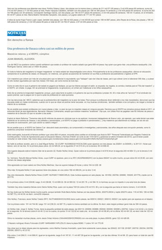 Seis son los profesores que detentan esa clave: Porfirio Solano López, dos plazas con la misma clave y cobros de 211 mil 071.65 pesos y 3 mil 435 pesos 65 centavos, suma de
214 mil 507 pesos o 71 mil 502 pesos al mes; Pedro Vázquez Caballero, también con dos plazas por 199 mil 360 pesos 74 centavos y 3 mil 435 pesos 65 centavos, la suma de 202
mil 796 pesos con 39 centavos; Concepción Santiago García, con dos plazas, por 190 mil 577 pesos 59 centavos y 3 mil 435 pesos 65 centavos, 194 mil 13 pesos, en el trimestre,
64 mil 671 pesos al mes: María Beatriz Hernández Sanpedro, dos plazas y un jugoso salario de 171 mil 761 pesos.
A ellos se suma Hugo Franco Luján López, también dos plazas, con 196 mil 432 pesos y 3 mil 435.65 que suman 199 mil 867 pesos; Jehú Reyes de la Rosa, dos plazas y 198 mil
326 pesos 82 centavos y 3 mil 435 pesos 65 para un total de 201 mil 762.47 pesos, o 67 mil 254 pesos al mes.
Sin derecho a fianza
Una profesora de Oaxaca cobra casi un millón de pesos
Maestros rateros; y el IEEPO, cómplice
JUAN MANUEL ALEGRÍA
Los del IMCO se quedaron cortos cuando señalaron que existe un profesor de nuestro estado que gana 600 mil pesos; hay quien que gana más: una profesora oaxaqueña, Lilia
Rodríguez García; cobra casi un millón de pesos.
En toda la historia del magisterio la imagen magisterial no había estado tan desprestigiada como ahora. Principalmente la de los profesores oaxaqueños: últimos en educación;
campeones en la pérdida de clases, en bloqueos, en violencia, con graves acusaciones de mantener en sus filas a profesores secuestradores o ligados al EPR.
Con maestros que cobran por más de una plaza pero que no laboran lo equivalente; que "trabajan" casi cien días de clases, pero que cobran como si laboraran 500 días, y a pesar
de ello reciben aguinaldos por casi tres meses (104 días) ,así como bonos de todo tipo.
Como en este día en que el gobierno del estado le pagará sus festejos, ya que los líderes escogen el salón, la orquesta, los regalos, la comida y bebida para el "Día del maestro", y
el IEEPO, sin chistar, lo paga. Ahí se premiará la holgazanería, la ignorancia y el crimen por maleducar a los niños oaxaqueños.
Este día se premia la longevidad magisterial, porque ¿qué culpa tiene el pueblo o el gobierno de que los profesores cumplan 30, 40 o más años de "servicio"? Si el sindicato los
quiere premiar, que lo pague con lo que le quita los profesores en cada quincena.
Con las denuncias del IMCO, sabemos que la podredumbre del magisterio es la peor de todas: Peor porque lo profesores dicen defender a los más necesitados, denuncian que las
escuelas están en malas condiciones, cuando con lo que se roban se podrían tener escuelas en muy buenas condiciones; también señalan a los corruptos y se niegan a revisar el
interior de su sindicato.
No es posible que existan profesores con nueve plazas o más. Lo peor es que no imparten clases en ninguna escuela. Decimos que el IEEPO es cómplice porque desde el 2011, el
entonces titular de esa dependencia, Bernardo Vásquez Colmenares, aceptó que existían maestros "aviadores". Dijo que, con Ulises Ruiz se pagaban casi 60 millones de pesos a
maestros de la Sección 22 que no acuden a las aulas.
Explicó al diario Reforma: "Tenemos más de 60 millones de pesos en nóminas que no se explican; incorporan trabajadores de Nuevo León, por ejemplo, que nada tenían que estar
haciendo en la nómina de Oaxaca, o de jubilados y pensionados, y el IEEPO no paga a jubilados ni pensionados [...] hay maestros que abandonan su trabajo, se van de sus
escuelas sin autorización, pero que cobran su salario íntegro".
No es posible que si, el IEEPO de Gabino Cué descubrió esas anomalías y se comprometió a investigarlas y sancionarlas, dos años después esa corrupción persista, como lo
podemos comprobar revisando las nóminas.
Esta madrugada, buscando al famoso profesor que cobra 600 mil pesos, encontré otras cosillas en el formato que titula la SEP "Personal Federalizado por Registro Federal de
Contribuyentes. Fondo de Aportaciones para la Educación Básica y Normal (FAEB)" (el corte es del 17/01/2014 y pertenece al último trimestre del 2013), que el lector puede
consultar en este enlace: http://www.ieepo.oaxaca.gob.mx/sites/www.ieepo.oaxaca.gob.mx/misc/pdf/CONAC/4to%20Trimestre/5p5.pdf
No hallé al profesor aludido, pero sí a José Miguel Núñez Gil (CURP: NUGM820321HOCXLG08) quien aparece con tres plazas: las 202641; la 000409 y la 201121. Horas que
labora: cero en las tres. En la primera plaza cobra: 22 mil 929.20, en la siguiente 27 mil 515.04 y en la tercera: 65 mil 858.40
Dos lugares después está el máximo líder de la sección 22, Rubén Núñez Ginez. Quien cobra en la primera plaza 4 mil 619.44;en la segunda 240 mil 684.12 y en la tercera 3 mil
435.65.
Su hermano Ranulfo Manuel Núñez Ginez, cuya CURP no aparece, pero sí su RFC (NUGR640802HV) con la plaza 400447 no sufre mucho, ya que cobra 54 mil 25.90, con cero
número de clases asignadas.
Otra agraciada con buen salario es Oliva Núñez Martínez. Que se supone trabaja 20 horas y cobra 104 mil 228 .08.
Otra más: Enriqueta Núñez O (así aparece) tiene dos plazas, en una cobra 156 mil 499.05 y en la otra: 3 mil.
Hay otra interesante: Alberta Núñez Pérez (CURP: NUPA651115M0CXRL8). Esta muñeca aparece en seis plazas; las 001052; 200784; 200856; 100205; 201778 y repite con la
201778.
En la primera cobra: 9 mil 238.88, luego, 9 mil 238.88, 13 mil 858.32; 36 mil 955.52; 12 mil 281.76. y mil 394.10; lo hermoso es que no imparte ni una sola hora de clases.
También hay otros maestros felices como Selvis Núñez Ríos, quien con la plaza 720124 cobra 218 mil 515. 06 y con la segunda que tiene el mismo número, 3 mil 435.65.
No hay duda que los Núñez tienes mucha suerte, porque también Rufa María Núñez Salinas con las plazas 00034, 200275,00034 y repite 200275 cobra: 119 mil 593; 108 mil 592,
mil 587.75 y mil 42.50, es decir, como230 milpesos.
Otro Núñez, Francisco Javier Núñez Toledo (RFC: NUTF480830HOCXLR05) tiene cuatro plazas, las 000010; 000021; 000010; 000021 (se repiten pero así aparece en el listado).
Con la primera cobra 191 mil 744.90, luego 151 mil 238.23, mil 587.75 y repite la misma cantidad con la última. Es decir, este insigne profesor ganó más de 350 mil pesos.
Un Núñez más: Jorge S. Núñez Torres, tiene la pequeña cantidad de siete plazas: las 000110; 200959; 000866; 000049; 000050: 000060 y 000794. Cobra 3 mil 24.62, y lo mismo
en la segunda. En la tercera cobra 6 mil 49.12 con la cuarta y la quinta 15 mil 122.92 en cada una, en la sexta: 24 mil 96.48 y en la última: 60 mil 491.20, es decir más de 120 mil
pesos.
Otros no necesitan muchas plazas, como Jesús Ordaz Antonio (OAAJ640326HOCRNS00) con una sola plaza. la plaza 200035, gana 122 mil 426.95.
O Nazario rodríguez Álvaro Fortunato (CURP: NARA490611HPLZDL01) tiene la plaza 00083. Y cobra 191 mil 770.05
Hay otras que no dejan plazas para los egresados, como Martha Ocampo Avendaño, quien tiene solamente nueve plazas, las 200422; 201136; 201697; 200730; 200334; 200780;
200350; 200373 y 42 23 53.
Ella cobra: 2 mil 299.51; 4 mil 598.91; igual en la siguiente, luego 9 mil 197.81; 11 mil 497.39 igual en la siguiente; y en las dos últimas 16 mil 96. 23: para hacer un total de casi 80
milpesos.
 