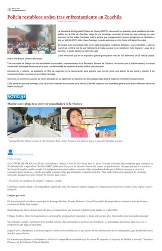 Policía restablece orden tras enfrentamiento en Zaachila
Escrito Por Staff Tiempo
La Secretaría de Seguridad Pública de Oaxaca (SSPO) instrumentó un operativo para restablecer el orden
público en la Villa de Zaachila, luego de los incidentes ocurridos la tarde de este domingo en este
municipio de los Valles Centrales, tras la trifulca que protagonizaron grupos antagónicos al candidato a
edil por el PAN-PRD, Adán López Santiago, cuando realizaba un mitin frente al Palacio Municipal.
El choque entre perredistas dejó como saldo lesionados, mototaxis dañados y uno incendiado, y alarma
cuando se corrió la voz de que había gente armada, aunque no se registraron hubo disparos. Luego de la
agresión, el grupo agresor se retiró del lugar.
Cabe mencionar que en el dispositivo policial participaron más de 100 elementos de la Policía Estatal,
Policía Vial Estatal y Policía Municipal.
Tras una mesa de diálogo con las autoridades municipales y representantes de la Secretaría General de Gobierno, se acordó que la policía estatal y municipal
mantendrán patrullajes disuasivos en la zona, con la finalidad de mantener el orden público y la paz social.
Derivado de lo anterior, se estableció un filtro de seguridad en la demarcación para prevenir que ocurran actos que alteren la paz social y afecten a los
ciudadanos de ese municipio de los Valles Centrales.
Asimismo, se conminó a quienes se vieron afectados en su patrimonio a interponer las denuncias penales ante la instancia ministerial correspondiente.
Cabe destacar que este domingo a las 19:00 horas también la autoridad de la Villa de Zaachila programó una asamblea general para tratar diferentes temas de
interés municipal.
Mujeres sin trabajo tras cierre de maquiladora en la Mixteca
ria.
Silvia Chavela Rivas
Drama mixteco
SANTIAGO IHUITLÁN, PLUMAS, Coixtlahuaca, Oaxaca.-Como lo hizo desde hace 11 años, Graciela se levantó muy temprano para comenzar su
día laboral en la maquiladora “Ihuitlán 2000”, fabricante de joyería de fantasía. Frente a la puerta, se quedó helada. No supo qué decir ni qué hacer.
Su fuente de empleo estaba cerrada. Un mal presentimiento invadió su corazón. Algo sospechaba desde que la fábrica comenzó a recurrir a
constantes paros técnicos, y desde que había semanas en las que trabajaban solamente tres días. Pese a ello, había una esperanza de continuar
laborando aunque fuese para obtener lo mínimo para comer.
--“Se siente feo quedarse sin empleo”, expresa la mujer.
Graciela es madre soltera, y la maquiladora significaba para ella ingresos seguros aunque no contara con prestaciones sociales como seguro social o
Infonavit.
Empleo precario
De acuerdo con el presidente municipal de Santiago Ihuitlán, Plumas, Bulmaro Cuevas Hernández, la maquiladora comenzó a tener problemas
económicos desde hace tiempo.
Recuerda que la fábrica formó parte del proyecto maquilador que instauró el gobierno del estado en el año 2000.
El lugar donde se ubicó la maquiladora es un inmueble propiedad del municipio y, hasta antes de ese año, funcionaba como mercado municipal.
Sin embargo, cuando el gobierno de la entidad solicitó a las autoridades el permiso para instalarse, las autoridades decidieron apoyarla, con el
compromiso del pago de una renta.
Según Cuevas Hernández, la factoría empezó a tener crisis económicas, lo que derivó en una disminución de los trabajadores, que decidieron salirse
ante los bajos salarios.
De acuerdo con algunos ex trabajadores, al inicio la maquiladora empleaba a por lo menos 40 personas, la mayoría de Ihuitlán y otros de Tlacotepec
Plumas y de Tepelmeme Villa de Morelos.
 