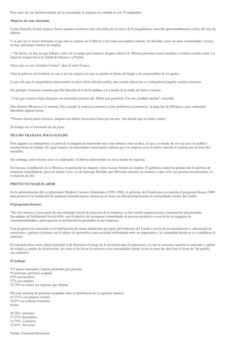 Pero antes de irse definitivamente de la comunidad, la empresa no contaba ni con 10 empleados.
Mujeres, las más afectadas
Como Graciela, la más mujeres fueron quienes resultaron más afectadas por el cierre de la maquiladora, ocurrida aproximadamente a fines del mes de
febrero.
Y es que fue el sector femenino el que más se empleó en la fábrica. Casi todas son madres solteras. En Ihuitlán, como en otras comunidades vecinas,
no hay suficientes fuentes de empleo.
--“De hecho, no hay en qué trabajar, salvo en el campo que tampoco da para sobrevivir. Muchas personas tienen tienditas o venden comida o pan. La
mayoría emigra hacia la ciudad de Oaxaca o a Puebla.
Otros más se van a Estados Unidos”, dice el señor Franco.
Ante la pobreza, los hombres se van y son las mujeres las que se quedan al frente del hogar y las responsables de los gastos.
Es por ello que la maquiladora representaba la única oferta laboral estable, aun cuando (dicen los ex trabajadores) pagaba sueldos irrisorios.
Por ejemplo, Graciela comenta que ella laboraba de 8 de la mañana a 6 y media de la tarde, de lunes a viernes.
“A las que tenemos hijos chiquitos nos permitían tenerlos ahí. Había una guardería. Eso nos ayudaba mucho”, recuerda.
Ella obtenía 500 pesos a la semana. Pero cuando la empresa comenzó a tener problemas económicos, la paga fue de 200 pesos, pues solamente
laboraban algunas horas.
“Primero fueron paros técnicos, después nos daban vacaciones hasta por un mes. Nos decían que no había ventas”.
Su trabajo era el terminado de las joyas.
MUCHO TRABAJO, POCO SUELDO
Para algunos ex trabajadores, el cierre de la maquila no representó una crisis laboral como se dice, ya que a su modo de ver era poco el sueldo y
muchas horas de trabajo. De igual manera, las autoridades municipales indican que a la empresa ya se le había vencido el contrato por la renta del
inmueble.
Sin embargo, para muchos otros ex empleados, la fábrica representaba su única fuente de ingresos.
En Oaxaca, la población de la Mixteca, en particular las mujeres, tiene escasas fuentes de empleo. El gobierno estatal ha promovido la apertura de
empresas maquiladoras, pero sin mucho éxito. La de Santiago Ihuitlán, que fabricaba artículos de fantasía, y que cerró sus puertas recientemente, es
la muestra de ello.
PROYECTO MAQUILADOR
En la administración del ex gobernador Diódoro Carrasco Altamirano (1992-1998), el gobierno del Estado puso en marcha el programa Oaxaca 2000
para promover la instalación de empresas manufactureras intensivas en mano de obra principalmente en comunidades rurales del estado.
El programa destaca:
“De esta manera y como parte de una estrategia inicial de atracción de la industria, se han creado organizaciones comunitarias denominadas
Sociedades de Solidaridad Social (SSS, con el objetivo de incorporar comunidades al proceso productivo a través de un esquema de
corresponsabilidad y participación en los beneficios generados en las empresas.
Este programa ha consistido en la habilitación de ramas industriales por parte del Gobierno del Estado a través de la remodelación y adecuación de
estructuras y galeras existentes con el objeto de aportarlos a una sociedad conformada entre un empresario y la comunidad donde se va a establecer la
industria.
El concepto tiene como objeto principal el de disminuir el riesgo de la inversión para el empresario, el cual se concreta a aportar su mercado y capital
de trabajo y canales de distribución, así como el de llevar la industria a las comunidades donde existe la mano de obra bajo el lema de “un pueblo,
una industria”.
El trabajo
872 pesos mensuales, ingreso promedio por persona
95 personas, personal ocupado
63% son hombres
37% son mujeres
53.78% no indica los ingresos que obtiene
Del casi centenar de personas ocupadas estas se distribuyen de la siguiente manera:
63.2%% con jefatura varonil
36.8% con jefatura femenina
Sector
45.26% primario
27.37% Secundario
14.74% Comercio
12.63% Servicios
Fuente: Encuesta Intercensal
 